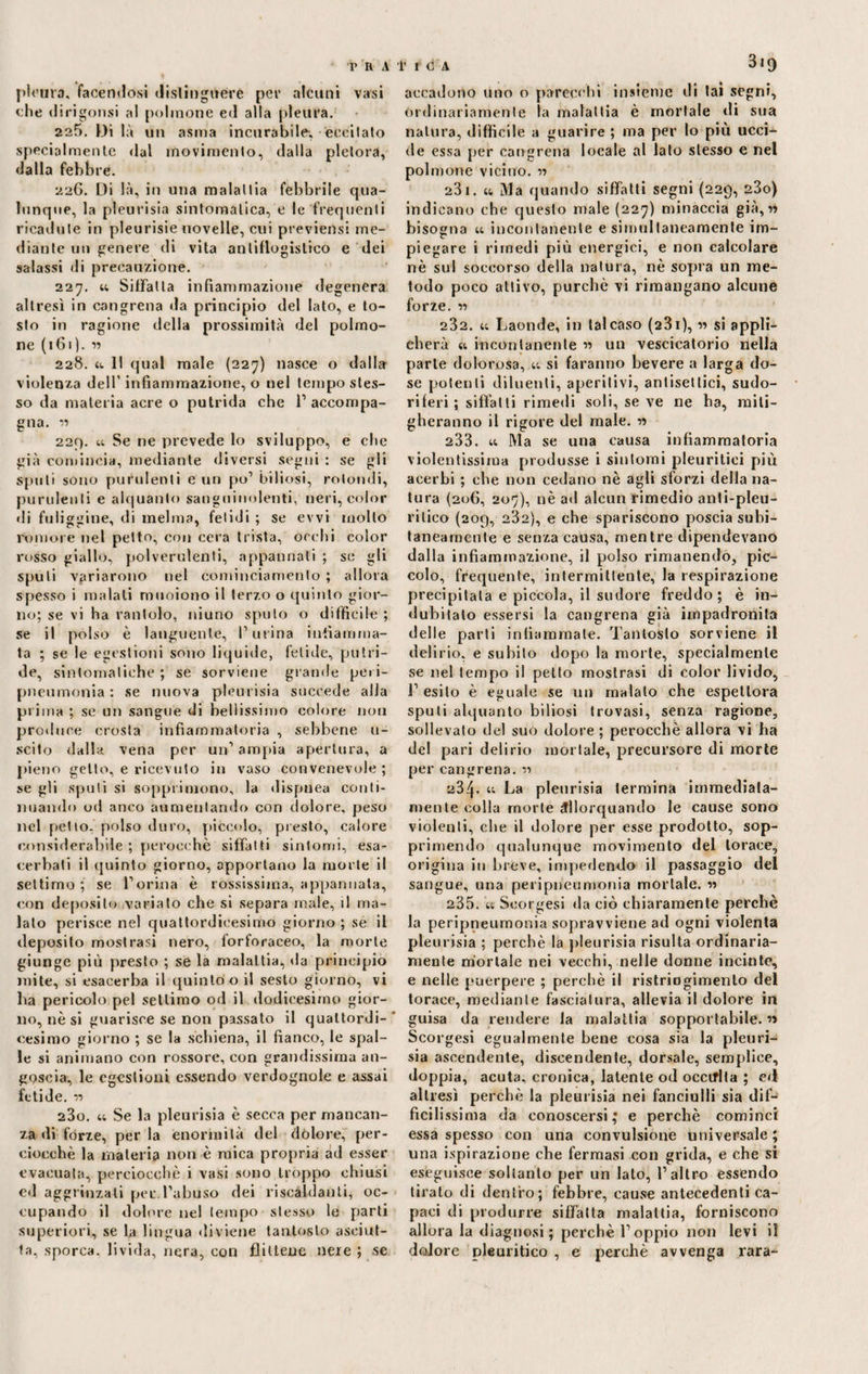 I» R A plonra, facenilosi distinguere per alcuni vasi che (1 irigonsi al polmone ed alla pleura. 225. Di là un asma incurabile, -eccitato specialmente dal movimento, dalla pletora, dalla febbre. 226. Di là, in una malattia febbrile qua¬ lunque, la pleurisia sintomatica, e le frequenti ricadute in pleurisie novelle, cui previensi me¬ diante un genere di vita antiflogistico e dei aalassi di precauzione. 227. u SifFalla infiammazione degenera altresì in congrena da principio del lato, e to¬ sto in ragione della prossimità del polmo¬ ne (161). w 228. u 11 qual male (227) nasce o dalla violenza dell' infiammazione, o nel tempo stes¬ so da materia acre o putrida che l1 accompa¬ gna. v> 229. u Se ne prevede lo sviluppo, e che già comincia, mediante diversi segni : se gli spuli sono purulenti e un pò1 biliosi, rotondi, purulenti e alquanto sanguinolenti, neri, color di fuliggine, di melma, fetidi ; se evvi mollo rumore nel petto, con cera trista, occhi color rosso giallo, polverulenti, appannati ; se gli sputi variarono nel cominciamento ; allora spesso i malati muoiono il terzo o quinto gior¬ no; se vi ha rantolo, niuno spulo o difficile ; se il polso è languente, Purina infiamma¬ ta ; se le egestioni sono liquide, fetide, putri¬ de, sintomatiche ; se sorviene grande pei i- pneumonia : se nuova pleurisia succede alla prima ; se un sangue di bellissimo colore non produce crosta infiammatoria , sebbene u- scito dalla vena per un1 ampia apertura, a pieno getto, e ricevuto in vaso convenevole ; se gli spuli si sopprimono, la dispnea conti¬ nuando od anco aumentando con dolore, peso nel petto, polso duro, piccolo, presto, calore considerabile ; perocché siffatti sintomi, esa¬ cerbati il quinto giorno, apportano la morte il settimo; se Porina è rossissima, appannata, con deposito variato che si separa male, il ma¬ lato perisce nel quattordicesimo giorno ; se il deposito mostrasi nero, forforaceo, la morte giunge più presto ; se la malattia, da principio mite, si esacerba il quinto o il sesto giorno, vi ha pericolo pel settimo od il dodicesimo gior¬ no, nè si guarisce se non passato il quattordi- * cesimo giorno ; se la schiena, il fianco, le spal¬ le si animano con rossore, con grandissima an¬ goscia, le egestioni essendo verdognole e assai fetide. T5 280. u Se la pleurisia è secca per mancan¬ za di forze, per la enormità del dolore, per¬ ciocché la materia non è mica propria ad esser evacuata, perciocché i vasi sono troppo chiusi ed aggrinzati per.l’abuso dei riscaldanti, oc¬ cupando il dolore nel tempo stesso le parti superiori, se la lingua diviene tantosto asciut¬ ta, sporca, livida, nera, con flittene nere ; se f I C A 319 accadono uno o parecchi insieme di lai segni, ordinariamente la malattia è mortale ili sua natura, difficile a guarire ; ma per lo più ucci¬ de essa per cangrena locale al lato stesso e nel polmone vicino. « 231. u Ma quando siffatti segni (229, 23o) indicano che questo male (227) minaccia già,« bisogna u incontanente e simultaneamente im¬ piegare i rimedi più energici, e non calcolare nè sul soccorso della natura, nè sopra un me¬ todo poco attivo, purché vi rimangano alcune forze. » 232. u Laonde, in talcaso (231 ), » si appli¬ cherà ii incontanente « un vescicatorio nella parte dolorosa, u si faranno bevere a larga do¬ se potenti diluenti, aperitivi, antisettici, sudo¬ riferi ; siffatti rimedi soli, se ve ne ha, miti¬ gheranno il rigore del male. » 233. u Ma se una causa infiammatoria violentissima produsse i sintomi pleuritici più acerbi ; che non cedano nè agli sforzi della na¬ tura (206, 207), nè ad alcun rimedio anli-pleu- rilico (209, 282), e che spariscono poscia subi¬ taneamente e senza causa, mentre dipendevano dalla infiammazione, il polso rimanendo, pic¬ colo, frequente, intermittente, la respirazione precipitala e piccola, il sudore freddo; è in¬ dubitato essersi la cangrena già impadronita delle parti infiammate. Tantosto sorviene il delirio, e subito dopo la morte, specialmente se nel tempo il petto mostrasi di color livido, 1’ esito è eguale se un malato che espettora sputi alquanto biliosi trovasi, senza ragione, sollevato del suo dolore ; perocché allora vi ha del pari delirio mortale, precursore di morte per cangrena. « 234* u La pleurisia termina immediata¬ mente colla morte allorquando le cause sono violenti, che il dolore per esse prodotto, sop¬ primendo qualunque movimento del torace, origina in breve, impellendo il passaggio del sangue, una peripneumonia mortale. w 235. ii Seorgesi da ciò chiaramente perchè la peripneumonia sopravviene ad ogni violenta pleurisia ; perchè la pleurisia risulta ordinaria¬ mente mortale nei vecchi, nelle donne incinte, e nelle puerpere ; perchè il ristriogimento del torace, mediante fasciatura, allevia il dolore in guisa da rendere la malattia sopportabile. « Seorgesi egualmente bene cosa sia la pleuri¬ sia ascendente, discendente, dorsale, semplice, doppia, acuta, cronica, latente od occtflta ; e«l altresì perchè la pleurisia nei fanciulli sia dif¬ ficilissima da conoscersi; e perchè cominci essa spesso con una convulsione universale ; una ispirazione che fermasi con grida, e che si eseguisce soltanto per un lato, l’altro essendo tirato di dentro; febbre, cause antecedenti ca¬ paci di produrre siffatta malattia, forniscono allora la diagnosi ; perchè l’oppio non levi il dolore pleuritico , e perchè avvenga rara-