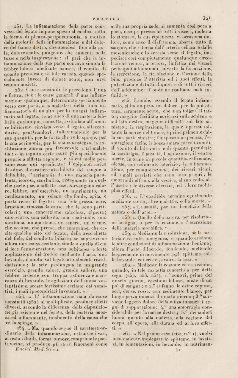 3a* 251. La infiammazione della parte con¬ vessa del fegato impone spesso al medico sotto la forma di pleuro-peripneumonia, a motivo della molestia della infiammazione e del dolo¬ re del fianco destro, che stendesi fino alla go¬ la, dolore acuto, pungente, che aumenta nella tosse e nella inspirazione : al pari elle la in¬ fiammazione della sua parte concava simula la febbre biliosa mediante nausee, il vomito di quanto prendesi e di bile variala, quando spe¬ cialmente invece di dolore acuto, non evvi sennon ansietà. 252. Cause consimili le precedono 1’ una e l’altra, cioè : le cause generali d1 una infiam¬ mazione qualunque, determinala specialmente verso esse parli, u la metastasi della linfa in¬ fiammatoria di un sito per lo innanzi infiam¬ mato sul fegato, come anco di una materia feb¬ brile qualunque, coneolla, assimilala all’ amo¬ re bili forme, rinviata verso il fegato, allaccan- dovisi, penetrandovi, infiammandolo per la sua quantità, per la forza che ve lo spinge, per la sua acrimonia, per la sua consistenza, la co¬ stituzione annua più favorevole a tal malat¬ tia ; u in seguito certe cause più specialmente proprie a siffatta regione, e di cui molle pos¬ sono esser qui specificale : 1’ epiploon carico di adipe, il carattere atrabihoso del sangue o della bile, 1’ acrimonia di una materia puru¬ lenta, icorosa, scorbutica, ristagnante in qual¬ che parte ; se, a siffatte cose, sorvengono calo¬ re, febbre, un1 esercizio, un nutrimento, un medicamento, un veleno che fonde, agita, e porta verso il fegato ; mia bile grassa, acre, bruciata, rimossa da cause che le sono parti¬ colari ; una concrezione calcolosa, gipsosa; uno scirro, una callosità, una coalizione, uno steatoma, un apostema, un cancro, un verme, che occupa, che preme, che comprime, che ec¬ cita qualche sito del fegato, della vescichetta del fiele, del condotto biliare ; se sopravviene allora una causa eccitante simile a quella di cui si fece l’enumerazione, una subitanea e forte applicazione del freddo mediante 1’ aria, una bevanda, il nuoto sul fegato attualmente riscal- datissimo ; la sete prolungala in un grande esercizio, grande calore, grande sudore, una febbre ardente con troppa astinenza e man¬ canza di bevande, le agitazioni dell'anima vio¬ lentissime, scosse fortissime eccitate dai vomi¬ tivi, i mali ipocondriaci inveterati, w 253. u L1 infiammazione nata da cause consimili (g52) sì moltiplicale, produce effètti diversi, secondo la differenza della disposizio¬ ne già esistente nel fegato, della materia mos¬ sa ed infiammante, finalmente della causa che ve la spinge. 254. u Ma, quando segue il carattere or¬ dinario della infiammazione, ostruisce i vasi, arresta i fluidi, forma tumore,comprimele par¬ li vicine, vi produce gli stessi fenomeni come tMlla sua propria sede, si aumenta così poco a poco, occupa pressoché tutti i visceri, molesta 10 stomaco, la cui ripienezza vi occasiona do¬ lore, come anco il diaframma, sbarra tutto il sangue, che ritorna dall’ arteria celiaca e dalle mesenteriche e lo arresta verso il fegato,, im¬ pedisce così compiutamente qualunque circo¬ lazione venosa, arteriosa, linfatica nei visceri principali addominali, inverte la formazione, la secrezione, la circolazione e l’azione della bile, produce 1’ itterizia ed i suoi effetti, la putrefazione di tutti i liquori e di tutti i visceri dell’addomine : d’onde ne risultano mali in¬ finiti. « 255. Laonde, essendo il fegato infiam¬ malo, si ha un peso, un dolore per lo più ot¬ tuso, raramente acuto, che non tollera il lat¬ to ; maggior facilità a coricarsi sulla schiena e sul lato destro, maggior difficoltà sul lato si¬ nistro ; la respirazione, la quale operasi sol¬ tanto la mercè del torace, e principalmente dal¬ la sua parte sinistra; l’inspirazione penosa, l’e¬ spirazione facile, la bocca amara, piccoli vomiti, 11 vomito di bile varia e di quanto prendesi; la cardialgia, 1’ ansietà, 1’agitazione, il ventre inerte, le orine in piccola quantità* zaffranate, oleose, con sedimento laterizio; la infiamma¬ zione, per comunicazione, dei visceri vicini, ed i mali svariali che sono loro propri ; le emorroidi all’ano, alla vescica, al suo collo, ai- fi uretra ; le diverse itterizie, ed i loro molli- plici effetti. 256. u L’ epatitide termina egualmente mediante sanità, altre malattie, colla morte. » 25*7. u La sanità, par un benefizio della natura o dell’ arte. n 258. u Quello della natura, per risoluzio¬ ne benigna, o per la eozione e 1’ escrezione della materia morbifica. •>•> 25q. u Mediante la risoluzione, se la ma¬ teria è recente, omogenea, e quando esistono le altre condizioni di infiammazione benigna ; allora l’arie diluendo, fondendo, mettendo leggermente in movimento cogli epittema, col¬ le bevande, coi crisiei, avanza la cosa. « 260. u Mediante la eozione ed escrezione, quando, in tale malattia conosciuta per delti segni (25.2, 253, 25/]), i.°sonovi, prima del quarto giorno, egestioni biliose, miste di un po’ di sangue; o 2.0 si fanno le orine copiose, acri, dense, rosse, con sedimento bianco, per lunga pezza innanzi il quarto giorno; 3.°sor- viene leggero dolore della milza innanzi i se¬ gni di suppurazione; 4-° una emorragia con¬ siderabile per la narice destra ; 5.c dei sudori buoni quanto alla materia, alla regione del corpo, all’ epoca, alla durala ed ai loro effet¬ ti. ii 2G1. 44 Nel primo caso (260, n.° 1), vuoisi incontanente impiegare in epitteme, in lavati¬ vi, in fomentazioni, in bevande, in nulrimen-