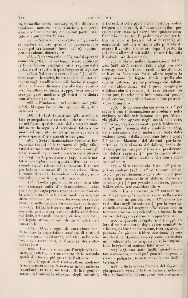 to, in medicamenti, i meui propri a diluire. « risolvere, mettere in movimento, astergere, evacuare blandemente, e massime [mire osta¬ colo alia putridezza biliosa. « 262. u Nel secondo caso (260, n.° 2), vuoi¬ si mettere in uso quanto tu raccomandalo (208) pel trattamento (207 , n.° 2), aggiun¬ gendovi alcuni detersivi, n 263. u Nel terzo (260, n.°3), vuoisi operare come(261, 262) ; ma nel tempo stesso applicare Je fomentazioni analoghe sulla regione della milza e sul tragitto di quest’organo al fegato.« 264. u Nel quarto caso (260, n.° 4), si fo¬ menteranno le narici, internamente ed esterna¬ mente cogli emollienti tepidi, finché il sangue abbia colato a sufficienza per alleviare i sinto¬ mi ; ma allora se fluisce troppo, lo si conden¬ serà per gradi mediante gli stilici e la dieta : non affrettarti molto. « aGó.a Finalmente nel quinto caso (260, n.° 5), bisogna far molto uso dei dilucidi e detersivi. r> 266. ti In lutti i quali casi (2G1 a 266), si farà principalmente attenzione che non riman¬ ga nel fegato qualche cosa della materia mor¬ bi fica, cui in seguito durerebbesi fatica a do¬ mare, ed appunto in tal guisa si guarisce la prima specie d’itterizia eh’è benigna. 260. ii Se la infiammazione è recente, for¬ te, senza i segui nè la speranza di (aÒq, 260), Vuolsi trattarla con le medesime precauzioni, gli stessi rimedi, egual metodo usato nella pleuri- sia (209), nella parafrenesia (240) e nelle ma¬ lattie analoghe ; con questa differenza che i rimedi i quali rilassano blandemente il ventre per le loro qualità antiflogistiche ed emollien¬ ti, amministiati in bevande e in lavativi, sono specialmente utili in questo caso. « 268. Vuoisi specialmente aver cura che non rimanga nulla d’ infiammazione, o che, per troppa.lunga pezza, e propagandosi fino al¬ la vescichetta del fiele ed ai canali epatico, ci¬ stico, coledoco, non faccia loro contrarre ade¬ renze, sì nelle proprie loro cavità, sì colle par¬ ti vicine. Di là, le itterizie universali, parziali, costanti, periodiche; i calcoli della vescichetta del fiele, dei canali epatico, cistico, coledoco, «lei legato stesso, e un’ infinità di altri mali incurabili. 269. i; Ora, i segni di guarigione per¬ fetta sono la disparizione assoluta di lutto il colore itterico negli occhi, nel viso, nelle ori¬ ne, negli escrementi, e 1’ assenza dei sinto¬ mi (254). « 270. t; Laonde si conosce l'origine, la na¬ tura, gli effetti, il trattamento della seconda specie d itterizia più grave dell’ altra. 1» 271. L’epalitide si risolve altresì median¬ te una crisi erronea, la materia infiammatoria trasudando tutto ad un tratto. Di là il gonfia¬ mento del ventre, le aderenze degli intestini. si tra essi, sì colle parti vicine ; i dolori colici frequenti, incurabili, all’ occasione di flati, per essersi esercitalo, per aver preso qualche cosa; l’inerzia del ventre, i! quale non obbedisce in fine se non ai lavativi od ai purganti ; gli escrementi induriti e simili alle pillatole di capra ; il vomito, alcune ote dopo il pasto, da principio alimenti più solidi, poscia i liquidi; il volvolo, un ileo mortale. * 272. u Ma se, nella infiammazione del fe¬ gato (258, a5 1), i rimedi (269 a 269) non ven¬ nero applicati, lo furono tardi od inutilmente; se la causa fu troppo forte, allora seguirà la suppurazione del fegato, simile a quella che operasi altrove, tranne provenga ciò soltan¬ to dall’ abbondanza del liquido sanguigno e bilioso che vi ristagna, di raro formasi un buon pus, fuorché nelle infiammazioni picco¬ le ed esterne, ma ordinariamente una putrefa¬ zione funesta. « 273. t; Si conosce che ciò avverrà, i.° pei segni d’una infiammazione antecedente nella regione, pel dolore infiammatorio, per l'itteri¬ zia gialla che appare negli occhi, nella cute, nell’orma, negli escrementi, per la febbre acu¬ ta ; 2.0 per 1’ assenza della risoluzione (259), «Iella escrezione della materia cambiata dalla eozione (270), o della guarigione (261 a 272) ; 3.° pel cambiamento dei sintomi, per la re¬ mittenza della vivacità del dolore, per la de¬ rivante pulsazione, per l’ itterizia persistente, dai dolori vaganti ; 4-° per ^ durata oltre i tre giorni dell’ infiammazione che non è affat¬ to pessima, v> 274. u Si sa essersi ciò fallo, i.° pei se¬ gni antecedenti (273) ; 2.0 pel tumore del si¬ to ; 3.° pel cambiamento dei sintomi, pel peso della parte succedente al dolore, 1’itterizia persistente ; 4-° per grande debolezza, piccola febbre etica, sete considerabile. « 275. u Un tale ascesso, o i.° corrode tut¬ to il fi-gato, o 2.0 s' apre e versa nella cavità addominale un pus sanioso, o 3.° penetra pei vasi biliari negli intestini; o 4-° per la vena ca¬ va nella massa del sangne ; o 5.° elevandosi iti tumore, attaccasi al pericardio, e forma là un ascesso de! fegato esterno ed apparente. « 276. u Quando il fegato si distrugge, al¬ lora il malato muore, dopo avere combattuto 1 a luogo, da lenta consunzione, itterica, accom¬ pagnata da piccola febbre continua, da sete intollerabile, da debolezza estrema, da ansietà indicibile, coirle orine quasi nere, la timpani- tide, le egestioni saniose, fetidissime. « 277. u Questo stato (276), quando è co¬ tanto avanzato, non si può guarire, appena si riesce a palliarlo : fornisce novella idea dell it¬ terizia. » 278. u Se le ulceri formate del fegato, e già spezzale, versano la loro materia nella ca¬ vità addominale, aggiungono costantemente