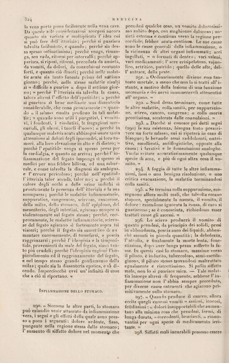 la vena porla passa facilmente nella vena cava. Da queste sole considerazioni scorsesi ancora quanto sia variata e moltiplicata 1’ idea cui si può fare dell itterizia ; perchè si guarisca talvolta facilménte, e quando; perchè sia (les¬ sa spesso ostinatissima ; perchè venga, riman¬ ga, sen vada, ritorni per intervalli ; perchè ap¬ parisca, si riposi, ritorni, preceduta da ansietà, da vomiti, da dolori, da convulsioni contanto forti, e quanto ciò dinoti ; perchè nelle malat¬ tie acute sia tanto funesta prima del settimo giorno; perchè, nelle stesse malattie risulti sì ” difficile a guarire « dopo il settimo gior¬ no; « perchè l1 itterizia sia talvolta la causa, talora altresì i1 effètto dell’epalilide ; u perchè si guarisca sì bene mediante una dissenteria considerabile, che cessa prontamente : ** quan¬ do u il salasso risulta proficuo in tali malat¬ tie; » quando sono utili i purgativi, i vomiti¬ vi, i fondenti, i risolutivi, le fregagioni mer¬ curiali, gli oleosi, i tuorli d’uovo; « perchè in qualunque malattia acuta abbisogni usare tanta attenzione ai dolori degli ipocondri, ai loro tu¬ mori. alla loro elevazione in alto e di dietro; r> perchè P epati t i ile venga sì spesso presaper la cardialgia, e quanto ne arriva; perchè P in¬ fiammazione del fegato imponga sì spesso ai medici per una febbre biliosa, ed una. sabur¬ rale, e come talvolta la diagnosi sia ambigua, e l’errore pericoloso; perchè nell’ epalitido l’itterizia lalor accada, lalor no; « perchè il colore degli occhi e delle orine indichi sì prontamente la presenza deli’ itterizia e la sua scomparsa ; perchè le malattie infiammatorie, suppurative, cangrenose, scirrose, cancerose, della milza, dello stomaco, dell’ epiploon, del mesenterio, degli intestini, agiscano sempre sì violentemente su! fegato stesso; perchè, reci¬ procamente, le malattie infiammatorie, scirro¬ se del fegato agiscano fi fortemente sopra tai visceri; perchè il fegato sia suscettivo di au mentare enormemente, di tumefarsi, e poscia raggrinzarsi ; perchè P idropisia e la timpani- fide, provenienti da male del fegato, siano tan¬ to più crudeli; perchè l’idropisia cagioni l’im- piccolimento ed il raggrinzamento de! fegato, e nel tempo stesso grande gonfiamento della milza; quale sia la dissenteria epatica, e va di¬ cendo. Imperciocché evvi un’ infinità di cose che a ciò si riportano. « Infiammazione dello stomaco. 290. u Siccome le altre parli, lo stomaco può eziandio venir attaccato da infiammazione vera, i segni e gli effetti della quale sono pres¬ so a poco i seguenti: dolore ardente, fisso, pungente nella regione stessa dello stomaco; 1’ aumento di siffatto dolore nel momentp che prendesi qualche cosa, un vomito dolorosissi¬ mo subito dsopo, con singhiozzo doloroso; an¬ sietà estrema e continua verso la regione pre¬ cordiale-, febbre acuta-conlinua. Le sue cause sono le cause generali della infiammazione, o la vicinanza di altri organi infiammati ; acri ingollati, m o formati di dentro ; vari veleni, vari medicamenti ; P acre erisipelatoso. vajuo- lico, artritico, putrido ; quello delle afte, del- 1’ antrace, della peste. 291. u Ordinariamente diviene essa tan¬ tosto mortale, a meno che non la si tratti all’i¬ stante, a motivo della lesione di una funzione necessaria e dei nervi innumerevoli attenentisi all’ organo. « 292. u Suol dessa terminare, come tutte le altre malattie, colla sanità, per suppurazio¬ ne, scirro, cancro, eangrena; o colla morte prontissima, accelerata dalle convulsioni. « 293. u Dacché si conosce pei detti segni (290) la sua esistenza, bisogna tosto prescri¬ vere un forte salasso, cui si ripeterà in caso di bisogno; le bevande assai raddolcenti, nutri¬ tive, emollienti, antiflogistiche, opposte alla causa; i lavativi e le fomentazioni analoghe. Vuoisi evitare accuratissiraamente qualunque specie di acre, e più di ogni altra cosa il vo¬ mito. sq/J. A foggia di tutte le altre infiamma¬ zioni, fassi o una benigna risoluzione, o una critica evacuazione, la malattia terminandosi colla sanità. 295. a Se termina colla suppurazione, sus¬ seguono allora molti mali, che talvolta recano stupore, specialmente la nausea, il vomito, il dolore : essendone ignorata la causa, di varo si guariscono ; se è conosciuta, richiedono esser trattali come gli ascessi. « 296. Lo scirro produrrà il vomito di quanto prendesi, da principio dei solidi, presi in abbondanza, poscia anco dei liquidi, abben- chè assunti in piccola quantità; la debolezza, l’atrofia, e finalmente la morte lenta, fune¬ stissima, dopo aver lunga pezza sofferto la fa¬ me. In questi oasi lo stomaco, massime verso il piloro, è indurito, tubercoloso, semi-cartila- ginoso, il pijoro stesso trovandosi maltrattalo egualmente e ristrettissimo. Si pallia siffatto male, non lo si guarisce mica. — Tale malat¬ tia insorge altresì di frequente, sebbene 1’ in¬ fiammazione non Labbia sempre preceduta, per diverse cause ostruenti che agiscono pri¬ mitivamente sullo stomaco. 297. u Quando produce il cancro, allora eccita quegli enormi vomiti » saniosi, icorosi, fetidissimi : u dolori insopportabili che aumen¬ tano alla minima cosa che prendesi, fermi, di lunga durata, « corrodenti, brucianti, u rinno- vantisi per ogni specie di medicamento irri¬ tante. « 298. Siffatti mali incurabili possono essere