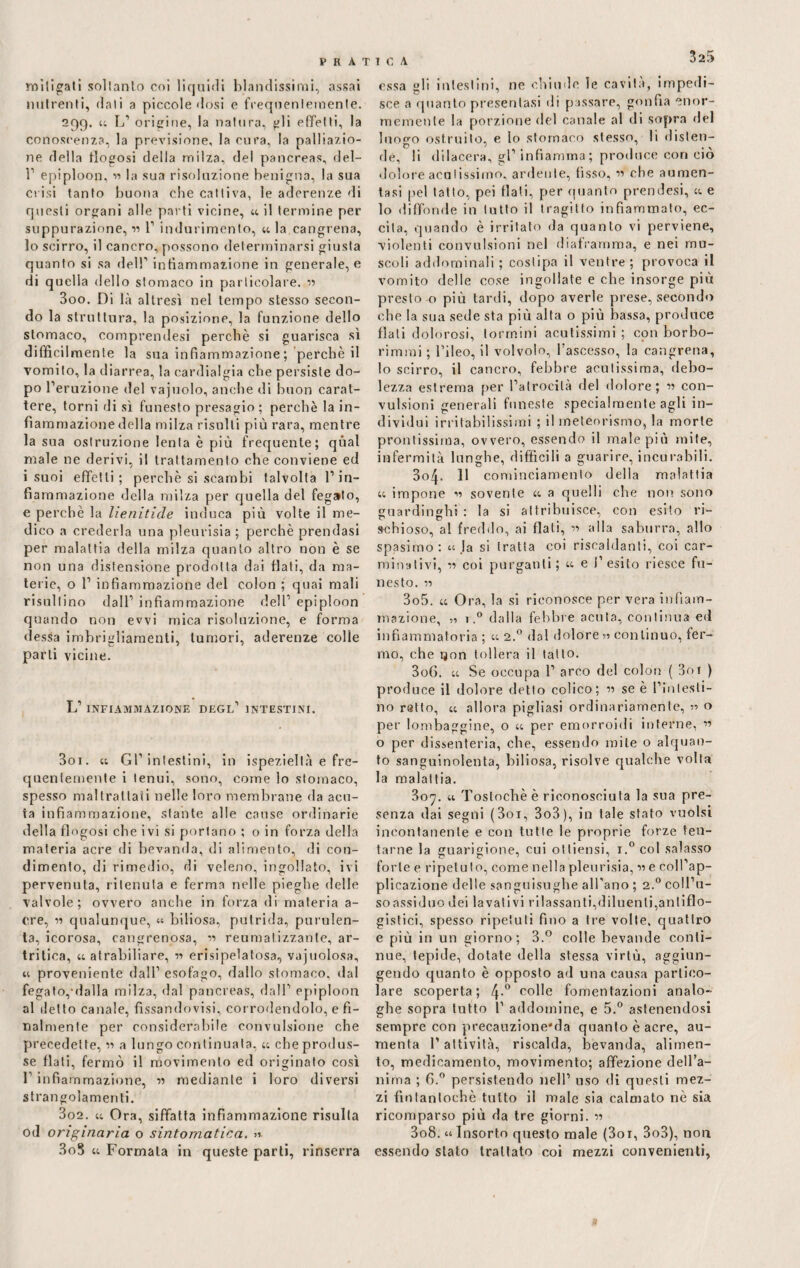 mitigati soltanto coi liquidi blandissimi, assai nutrenti, dati a piccole dosi e frequentemente. 299. « L1 origine, la natura, gli effetti, la conoscenza, la previsione, la cura, la palpazio¬ ne della flogosi della milza, del pancreas, del- T epiploon, » la sua risoluzione benigna, la sua Crisi tanto buona che cattiva, le aderenze di questi organi alle parti vicine, « il termine per suppurazione,1» 1’ indurimento, «la cangrena, io scirro, il cancro, possono determinarsi giusta quanto si sa del!’ infiammazione in generale, e di quella dello stomaco in particolare. » 300. Di là altresì nel tempo stesso secon¬ do la struttura, la posizione, la funzione dello stomaco, comprendesi perchè si guarisca sì difficilmente la sua infiammazione; perchè il vomito, la diarrea, la cardialgia che persiste do¬ po l’eruzione del vacuolo, anche di buon carat¬ tere, torni di sì funesto presagio ; perchè la in¬ fiammazione della milza risulti più rara, mentre la sua ostruzione lenta è più frequente; qual male ne derivi, il trattamento che conviene ed i suoi effetti; perchè si scambi talvolta l’in¬ fiammazione «Iella milza per quella del fegato, e perchè la He nitide induca più volte il me¬ dico a crederla una pleurisia ; perchè prendasi per malattia della milza quanto altro non è se non una distensione prodotta dai flati, da ma¬ terie, o 1’ infiammazione del colon ; quai mali risultino dall’ infiammazione dell’ epiploon quando non evvi mica risoluzione, e forma dessa imbrigliamenti, tumori, aderenze colle parli vicine. L’ INFIAMMAZIONE DEGL’ INTESTINI. 301. « Gl’intestini, in ispeziellà e fre¬ quentemente i tenui, sono, come lo stomaco, spesso maltrattati nelle loro membrane da acu¬ ta infiammazione, stante alle cause ordinarie della flogosi che ivi si portano ; o in forza della materia acre di bevanda, di alimento, di con¬ dimento, di rimedio, di veleno, ingollato, ivi pervenuta, ritenuta e ferma nelle pieghe delle valvole; ovvero anche in forza di materia a- ere, » qualunque, “ biliosa, putrida, purulen¬ ta, icorosa, cangrenosa, » reumatizzante, ar¬ tritica, « atrabiliare, » erisipelatosa, vacuolosa, « proveniente dall’ esofago, dallo stomaco, dal fegato,-dalla milza, dal pancreas, dall’ epiploon al detto canale, fissandovi, corrodendolo, e fi¬ nalmente per considerabile convulsione che precedette, » a lungo continuata, « che produs¬ se flati, fermò il movimento ed originato così l’infiammazione, » mediante i loro diversi strangolamenti. 302. « Ora, siffatta infiammazione risulta od originaria 0 sintomatica. 3oS « Formala in queste parti, rinserra essa gli intestini, ne chiude le cavita, impedi¬ sce a quanto presentasi di passare, gonfia enor¬ memente la porzione del canale al di sopra del Inooo ostruito, e lo stomaco stesso, li disten- C> ' , ^ de, li dilacera, gl’infiamma; produce con ciò dolore acutissimo, ardente, fisso, » che aumen¬ tasi pel latto, pei flati, per quanto prendesi, « e lo diffonde in tutto il tragitto infiammato, ec¬ cita, quando è irritato da quanto vi perviene, violenti convulsioni nel diaframma, e nei mu¬ scoli addominali ; costipa il ventre; provoca il vomito delle cose ingollate e che insorge più presto o più tardi, dopo averle prese, secondo che la sua sede sta più alta o più bassa, produce flati dolorosi, lorrnini acutissimi ; con borbo- rimmi ; l’ileo, il volvolo, l’ascesso, la cangrena, lo scirro, il cancro, febbre acutissima, debo¬ lezza estrema per l’atrocità del dolore; » con¬ vulsioni generali funeste specialmente agli in¬ dividui irritabilissimi ; il meteorismo, la morte prontissima, ovvero, essendo il male più mite, infermità lunghe, difficili a guarire, incurabili, 3o4- 11 cominciamento della malattia « impone » sovente « a quelli che non sono guardinghi : la si attribuisce, con esito ri- achioso, al freddo, ai flati, » alla saburra, allo spasimo: « Ja si tratta coi riscaldanti, coi car¬ minativi, » coi purganti; « e l’esito riesce fu¬ nesto. » 3o5. « Ora, la si riconosce per vera infiam¬ mazione, „ 1,° dalla febbre acuta, continua ed infiammatoria ; « 2.0 dal dolore 51 continuo, fer¬ mo, che ìjon tollera il tatto. 306. « Se occupa 1’ arco del colon ( 3oi ) produce il dolore detto colico; » se è i’inlesti- 110 retto, « allora pigliasi ordinariamente, » o per lombaggine, o « per emorroidi interne, » o per dissenteria, che, essendo mite o alquan¬ to sanguinolenta, biliosa, risolve qualche volta la malattia. 307. « Tostochè è riconosciuta la sua pre¬ senza dai segni (3oi, 3o3), in tale stato vuoisi incontanente e con tutte le proprie forze ten¬ tarne la guarigione, cui ottiensi, i.°col salasso forte e ripetuto, come nella pleurisia, » e coll’ap¬ plicazione delle sanguisughe all’ano ; 2.0 coll’u¬ so assiduo dei lavativi rilassanti,diluenti,antiflo¬ gistici, spesso ripetuti fino a tre volte, quattro e più in un giorno; 3.° colle bevande conti¬ nue, tepide, dotate della stessa virtù, aggiun¬ gendo quanto è opposto ad una causa partico¬ lare scoperta; 4-° colle fomentazioni analo¬ ghe sopra tutto 1’ addomine, e 5.° astenendosi sempre con precauzione'da quanto è acre, au¬ menta l’attività, riscalda, bevanda, alimen¬ to, medicamento, movimento; affezione dell’a¬ nima ; G.° persistendo nell’ uso di questi mez¬ zi fintantoché tutto il male sia calmato nè sia ricomparso più da tre giorni. » 308. « Insorto questo male (3oi, 3o3), non essendo stato trattato coi mezzi convenienti,
