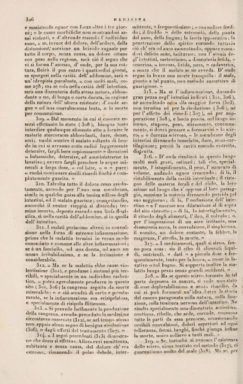 <* sussistendo ognor con forza oltre i Ire gior¬ ni; « le cause morbifiche non mostrandosi as¬ sai violenti, e d'altronde essendo V individuo sano, t; se, invece del dolore, dell’ardore, della distensione,' sorviene un brivido vagante per tutto il corpo, senza causa, un dolore ottuso con peso nella regione, sarà ciò il segno che vi si forma 1’ ascesso, d’ onde, per la sua rot¬ tura, fluirà il pus entro i quattordici giorni, se spargesi nella cavità dell’ addomine, sarà n un’ idropisia purulenta, u con molti mali, co¬ me 278 ; raa se cola nella cavità dell’ intestino, sarà una dissenteria della stessa natura, abbon¬ dante o no, di lunga o corta durata, in ragione della natura dell’ ulcera esistente: d’ onde se¬ gue w od una convalescenza lenta, o la morte per consunzione. 309. 44 Dal momento in cui si conosce es¬ sersi effettuato lo stato ( 3o8 ), bisogna tosto interdire qualunque alimento atto a fornire le materie stercoracee abbondanti, dure, dense, acri; vuoisi nutrire il malato soltanto di bro¬ do in cui si avranno cotte radici leggermente detersive, fargli bere copiosamente n decozioni 44 balsamiche, detersive, ed amministrarne in lavativo; ovvero fargli prendere le acque mi¬ nerali a larga dose, col latte, 44 o r> pure: ic vuoisi continuare simili rimedi finché è com¬ piutamente guarito. « 310. Talvolta tutto il dolore cessa assolu¬ tamente, uscendo per l’ano una membrana, simile in qualche guisa alla tunica villosa degli intestini, ed il malato guarisce ; cessa^eziandio, ancorché il ventre vieppiù si distenda; ter¬ mine incerto, deposta essendo una linfa flogi¬ stica, sì nella cavità dell’addomine, sì in quella dell1 intestino. Bit. I inalali periscono altresì in convul¬ sione nella forza di estrema infiammazione, prima che la malattia termini in verun modo conosciuto e comune alle altre infiammazioni; se è un fanciullo, od una donna, od anco un uomo irritabilissimo, e se la irritazione è considerabile. 3i2. 44 Ma se la malattia ebbe cause vio¬ lentissime (3oi), e produsse i sintomi più ter¬ ribili, ■» specialmente in un individuo cachet¬ tico, 44 potrà agevolmente produrre in questo sito ( 3oi, 3oG ) la cancrena seguita da morte miserabile: r> c ciò accadrà di certo e pronta¬ mente, se la infiammazione era erisipelatosa, e specialmente di risipola flittenosa. 3 i3. 44 Si prevede facilmente la produzione della cangrena. avendo preceduto le medesime circostanze osservate (312), se nel tempo stesso non appaia alcun segno di benigna risoluzione (00G), o dagli effetti del trattamento (3o^). ” 3i/j. « I segni precedenti (3i3) dimostra¬ no che dessa si effettua. Allora evvi remittenza, subitanea e senza causa, del dolore eh' era estremo, rimanendo il polso debole, inter¬ mittente, r> frequentissimo ; u con sudore fred¬ do ; i! freddo delle estremità, tirila punta del naso, della lingua; la faccia ippocratica ; la penetrazione dello spirilo restando tuttavia ciò eh’ era od anco aumentando, oppure essen¬ dovi delirio mite, taciturno; con l’atonia de¬ gl’ intestini, meteorismo, 44 dissenteria fetida, cenerina, 44 icorosa, lìvida, nera, « cadaverica, 4; senza che il malato se ne avveda. D’ onde segue in breve una morte tranquilla: il male, giunto a tal punto, non essendo suscettivo ili guarigione, w 3j5. 44 Ma se 1’infiammazione, durando gran pezza negl’ intestini indicati ( 3oi, 3o6 ), nè ascendendo mica alla maggior forza (3o3), non termina nè per la risoluzione ( 3o6 ), nè per 1’ effetto dei rimedi ( 307 ), nè per sup¬ purazione (3o8), e lascia poscia, nel luogo in¬ fermo, stupore, peso, stiramento, continua¬ mente, si dovrà pensare 44 formarvisi n lo scir- ro? 44 o durezza scirrosa, le membrane degli intestini divenendo tumefatte, dure, semi-car¬ tilaginose; perciò la cavità essendo ristretta, distrutta. 316. 4« D’onde risulterà in questo luogo molti mali gravi, ostinati ; tali che, special- mente, l1 istupidimento, il peso, 1’ aumento di volume, andando ognor crescendo ; di là, il ristabilimento della cavità intestinale; il rista¬ gno delle materie fecali e del chilo, la loro azione sul luogo che s' oppone al loro passag¬ gio, massime la materia divenendo putrida pel suo soggiorno ; di là, 1’ occlusione dell’ inte¬ stino n e 1’ enorme sua dilatazione al di sopra del sito ristretto; 44 di là, lo intortigliamento, il ritardo degli alimenti, 1’ ileo, il volvolo ; o, per l1 impressione di un acre irritante, una dissenteria secca, la convulsione,il singhiozzo, il vomito, un dolore costante, la febbre, la magrezza, 1’ atrofia, la morte. « 317. 44 I medicamenti, quali si siano, fan¬ no poca cosa : sia il cibo di alimenti liqui¬ di, nutrienti, » dati •>■> a piccola dose e fre¬ quentemente, tanto per la bocca, 44 come in la¬ vativo o col bagno. Si sopporta inoltre la ma¬ lattia lunga pezza senza grandi accidenti. « 318. 44 Ma se questo scirro formato in tal parte degenera in cancro, si vede uno stato di cose deplorabilissimo e senza rimedio, da cui si può formarsi un’idea dietro la storia del cancro paragonata colla natura, colla fun¬ zione, colla tessitura nervosa dell’intestino. Ne risulta specialmente una dissenteria serissima, continua, ribelle, che arde, corrode, consuma tutte le parti da essa percorse, occasionando orribili convulsioni, dolori superiori ad ogni tolleranza, fermi, lunghi, finché giunga infine la morte, unico sollievo a tanti mali. 319. 44 Se, loslochè si conosce l’esistenza dello scirro, viene trattato col metodo (3 17), ci guarentiamo molto del male (318). !\la se, pei