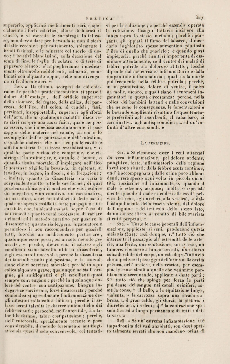 superarla, applicarci medicamenti acri, e spe¬ cialmente i forti catartici, allora dichiarasi il cancro, e vi esercita le sue stragi. In tal ca¬ so, non devesi dare per bevanda se non il siero di latte recente ; per nutrimento, solamente i brodi farinosi, o le minestre col tuorlo di uo¬ vo ; i lavativi blandissimi, colla decozione del seme di lino, le foglie di solatro, o di teste di papavero bianco : s'impiegheranno i medica¬ menti oltremodo raddolcenti, calmanti, com¬ binali con alquanto oppio, e che non divenga¬ no sì facilmente acri. « 320. u Da ultimo, seorgesi da ciò chia¬ ramente perchè i pratici incontrino sì spesso i dolori deir esofago , dell1 orificio superiore dello stomaco, del fegato, della milza, del pan¬ creas, dell’ ileo, del colon, sì crudeli , fissi, pertinaci, insopportabili, superiori agli sforzi dell1 arte, che in qualunque malattia iliaca ve¬ ra siavi sempre una causa fìsica, quale ne pos» sa essere, che impedisca assolutamente il pas¬ saggio delle materie nel canale, sia ciò o lo scompiglio dell1 organizzazione dell1 intestino, o qualche materia che ne riempia le cavità (e siffatta materia la si trova svariatissima), « o qualche parte vicina che comprime, che ri¬ stringa i1 intestino ; se, e, quando è buono, o quando risulta mortale, d1 impiegare nell1 ileo le sostanze frigide, in bevanda, in epitema, in lavativo, in bagno, in doccia, e in fregagione ; ia inoltre, quanto la dissenteria sia varia e sorprendente sotto tutte le sue forme ; di qual prudenza abbisogni il medico che vuol esibire ti il purgati vo, n un vomitivo, un carminativo, un narcotico, u nei forti dolori di dette parti; quale sia spesso cosiffatta forte purgagione in¬ curabile, che, in alcuni maiali, segue l'uso di tali rimedi : quanto torni necessario di variare i rimedi ed il metodo curativo per guarire la dissenteria ; quanto sia leggero, ingannatore e pernicioso il non raccomandare per guarirli tutti, fuorché un medicamento particolare , qualunque esser possa, od un solo metodo ger¬ itetele ; v perchè, dietro ciò, il salasso e gli emollienti siano talvolta utili ai dissenterici, e gli evacuanti notevoli ; perchè la dissenteria <lei fanciulli risulti più pessima, e la convul¬ sione che vi sorviene mortale ; perchè in ogni colica alquanto grave, qualunque ne sia 1’ ori¬ gine, gli antiflogistici e gli emollienti quasi sempre conv engano ; perchè in qualunque do¬ lore del ventre con costipazione, bisogna in¬ dagare se siavi ernia, forse incarcerata ; perchè confondisi sì agevolmente l'infiammazione de¬ gli intestini colla colica biliosa ; perchè il sa¬ lasso fermi talvolta le diarree sintomatiche dei febbricitanti ; perocché, nell’enteritide, sia la- lor liberissimo, talor costipassimo ; perchè, nell1 enterocele, specialmente recente e poco considera bile. il metodo fortemente antiflogi¬ stico sia quasi il solo convenevole, coi lentati- vi per la riduzione ; c perchè essendo operata la riduzione, bisogni tuttavia insistere alla lunga sopra lo stesso metodo ; perchè i pur¬ ganti, gli oppiali, il fumo del tabacco, il mer¬ curio inghiottito spesso aumentino piuttosto l1 ileo di quello che guarirlo ; e quando giovi impiegarli ; perchè risulti sì importante di esa¬ minare attentamente, se il ventre dei maiali di febbri putride sia doloroso al tatto ; loccbè dipende dal meteorismo infiammatorio e dalla timpanitide infiammatoria ; qual sia la morte più frequente nella febbre putrida ; perchè, in un grandissimo dolore di ventre, il polso sia molle, oscuro, e quali siano i fenomeni in¬ gannatori in questa circostanza; perchè, nella colica dei bambini lattatili e nelle convulsioni che ne sono le conseguenze, le fomentazioni e le bevande emollienti risultino frequentemen¬ te preferibili agli assorbenti, al rabarbaro, ai carminativi, agli antispasmodici ; « ed un’in¬ finità d1 altre cose simili. « La NEFRITiDE. 3ai. a Si riconosce esser i reni attaccali da vera infiammazione, pel dolore ardente, pungilivo, forte, infiammatorio della regione in cui sono situati; dalla febbre acuta continua, ond1 è accompagnata ; dalie orine poco abbon¬ danti, rese spesso ogni volta in piccola quan¬ tità, rossissime ed infiammale, o, quando il male è estremo, acquose; inoltre « (special- niente quando il male estendesi alla cavità pel¬ vica del rene, agli ureteri, alla vescica), t; dal- l1 istupidimento della coscia vicina, dal dolore dell1 inguine e del testicolo dello stesso lato, da un dolore iliaco, al vomito di bile svariata ai rutti perpetui. « 322. u Tutte le cause generali dell’infiam- mazione, applica le ai reni, producono quésta malattia (32 1 ) ; così dunque, i.° tutto ciò che intercetta il passaggio all1 estremità delle arte- rie, una ferita, una contusione, un ascesso, un tumore, rimanere a lungo coricati, uno sforzo considerabile del corpo, un calcolo; 2.°tutto ciò che impedisce il passaggio dell’orina nella cavità pelvica, nell1 urelere, nella vescica, per esem¬ pio, le cause simili a quelle che venimmo par¬ atamente accennando, applicate a dette parti ; 3.° tutto ciò che spinge per forza le parli più dense del sangue nei canali oriniferi, co¬ me la corsa, -n il ballo, ;c la equitazione lunga, violenta, v> la carrozza sopra una strada sca¬ brosa, a il gran caldo, gli sforzi, la pletora, i diuretici acri, i veleni; ^.° la contrazione spa¬ smodica ed a lungo permanente di tutti i det¬ ti vasi. « 3a3. u Se un1 estrema infiammazione si è impadronita dei vasi anzidetti, 5011 dessi spes¬ so talmente serrati che nou mandano orina di