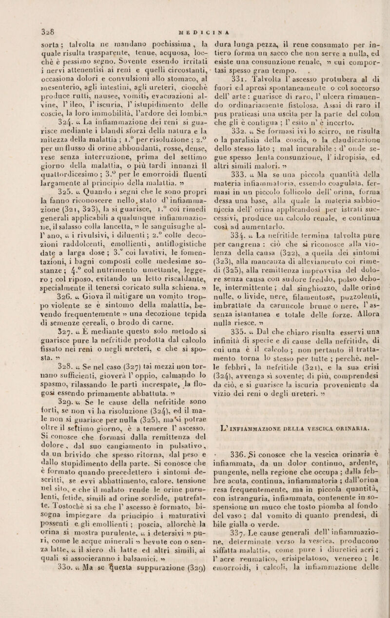 sorla; talvolta ne mandano pochissima, la quale risulta trasparente, tenue, acquosa, loe- chè è pessimo segno. Sovente essendo irritati j nervi attenentisi ai reni e quelli circostanti, occasiona dolori e convulsioni allo stomaco, al mesenterio, agli intestini, agli ureteri, ciocche produce rulli, nausee, vomiti, evacuazioni al¬ vine, l1 ileo, l1 iscuria, 1’ istupidimento delle coscie, la loro immobilità, l’ardore dei lombi.1)? 324- « La infiammazione dei reni si gua¬ risce mediante i blandi sforzi della natura e la mitezza della malattia ; i.° per risoluzione ; 2.0 per un fiosso di orine abbondanti, rosse, dense, lese senza interruzione, prima del settimo giorno della malattia, o più lardi innanzi il quattordicesimo; 3.° per le emorroidi fluenti larg amenle al principio della malattia. ?? 325. u Quando i segni che le sono propri la fanno riconoscere nello, stalo d’infiamma¬ zione (32i, 323), la si guarisce, i.° coi rimedi generali applicabili a qualunque infiammazio¬ ne, il salasso eolia lancetta, ?? le sanguisughe al- 1’ ano, a i rivulsivi, i diluenti ; 2.0 colte deco¬ zioni raddolcenti, emollienti, antiflogistiche date a larga dose ; 3.° coi lavativi, le fomen¬ tazioni, i bagni composti colle medesime so¬ stanze ; 4.0 col nutrimento umettante, legge¬ ro ; col riposo, evitando un letto riscaldante, specialmente il tenersi coricato sulla schiena.?? 326. « Giova il mitigare un vomito trop¬ po violente se è sintomo della malattìa, be¬ vendo frequentemente una decozione tepida di semenze cereali, o brodo di carne. 327. 44 È mediante questo solo metodo si guarisce pure la nefritide prodotta dal calcolo fissato nei reni o negli ureteri, e che si spo¬ sta. ?? 328. 44 Se nel caso (327) tai mezzi non tor¬ nano sufficienti, gioverà 1’ oppio, calmando lo spasmo, rilassando le parti increspate, la flo- gosà essendo primamente abbattuta. ?? 320). 44 Se le cause della nefritide sono forti, se non vi ha risoluzione (324), ed il ma¬ le non si guarisce per nulla (325), ma'si potrae oltre il settimo giorno, è a temere 1’ ascesso. Si conosce che formasi dalla remittenza del dolore, dal suo cangiamento in pulsativo, da un brivido che spesso ritorna, dal peso e dallo stupidimento della parte. Si conosce che e formato quando precedettero i sintomi de¬ scritti, se evvi abbattimento, calore, tensione nel silo, e che il malato rende le orine puru¬ lenti, fetide, simili ad orine sordide, putrefat¬ te. lostochè si sa che 1’ ascesso è formato, bi¬ sogna impiegare da principio i maturativi possenti e. gli emollienti ; poscia, allorché la orina si mostra purulente, 44 i detersivi ?? pu¬ ri, come le acque minerali ?? bevute con o sen¬ za latte, 44 il siero di latte ed altri simili, ai quali si associeranno i balsamici. ?? 33o. 44 Ma se questa suppurazione (32q) dura lunga pezza, il rene consumato per in¬ tiero forma un sacco che non serve a nulla, ed esiste una consunzione renale, ?? cui compor¬ tasi spesso gran tempo. 331. Talvolta l’ascesso protubera al di fuori ed apresi spontaneamente o col soccorso dell’ arte : guarisce di raro, 1’ ulcera rimanen¬ do ordinariamente fistolosa. Assai di raro il pus praticasi una uscita per la parte del colon che gli è contigua ; 1’ esito n’ è incerto. 332. 44 Se formasi ivi lo scirro, ne risulta o la paralisia della coscia, o la claudicazione dello stesso lato ; mal incurabile ; d’ onde se¬ gue spesso lenta consunzione, V idropisia, ed altri simili malori. ?? 333. 44 Ma se una piccola quantità della materia infiammatoria, essendo coagulala, fer¬ masi in un piccolo follicolo dell’ orina, torma dessa una base, alla quale la materia sabbio- njccia dell’ orina applicandosi per istrali suc¬ cessivi, produce un calcolo renale, e continua così ad aumentarlo. 334- “ La nefritide termina talvolta pure per cangrena ; ciò che si riconosce alla vio¬ lenza della causa (322), a quella dei sintomi (323) , alla mancanza di alleviamento coi rime¬ di (325), alla remittenza improvvisa del dolo¬ re senza causa con sudore freddo, polso debo¬ le, intermittente ; dal singhiozzo, dalle orine nulle, o livide, nere, filamentose, puzzolenti, imbrattate da caruncole brune o nere, l’as¬ senza istantanea e totale delle forze. Allora nulla riesce. ?? 335. 44 Dal che chiaro risulta esservi una infinità di specie e di cause della nefritide, di cui una è il calcolo ; non pertanto il tratta¬ mento torna lo stesso per tutte ; perchè, nel¬ le febbri, la nefritide (32i), e la sua crisi (324) , avvenga sì sovente; di più, comprendesi da ciò, e si guarisce la iscuria proveniente da vizio dei reni o degli ureteri. ?? L’infiammazione della vescica orinaria. • 336. J3i conosce che la vescica orinaria è infiammata, da uri dolor continuo, ardente, ! pungente, nella regione che occupa ; dalla feb- i lare acuta, continua, infiammatoria ; dall’orioa resa frequentemente, ma in piccola quantità, con islranguria, infiammata, contenente in so¬ spensione un muco che tosto piomba al fondo del vaso ; dal vomito di quanto prendesi, di bile gialla o verde. 337. Le cause generali dell’ infiammazio¬ ne, determinate verso la vescica, producono siffatta malattia, come pure i diuretici acri ; 1’ acre reumatico, erisipelatoso, venereo ; le emorroidi, i calcoli, la infiammazione delle
