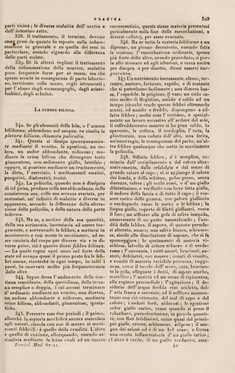 parti vicine; le diverse malattie dell1 uretra e dell1 intestino retto. 338. 11 trattamento, il termine, devono esse^ presi da quanto fu esposto sulla infiam¬ mazione in generale e su quella dei reni in particolare, avendo riguardo alla differenza delle parti malate. 33q. Di Jà altresì togliesi il trattamento della infiammazione della maJrice, malattia poco frequente forse per sè stessa, ma che spesso accade in conseguenza di parlo laborio¬ so, terminato colla mano, cogli istrumenti ; per 1’ abuso degli emmenagoghi, degli aristo- locbiici, degli eebolici. La febbre biliosa. 340. Se gli elementi della bile, o 1’ umore biliforme, abbondano nel sangue, ne risulta la pletora biliosa, chiamata policolia. 341. Questa si dissipa spontaneamen¬ te mediante' il vomito, le egestioni, un co¬ lera, un sudor abbondante, nidoroso ; me¬ diante le orine biliose che divengono tosto giumentose, con sedimento giallo, laterizio ; oppure, si guarisce mediante un trattamento, la dieta, l’esercizio, i medicamenti emetici, purgativi, diaforetici, tonici. 342. La polieolia, quando non è dissipata di tal guisa, produce colla sua abbondanza, colla consistenza sua, colla sua acrezza svariata, per metastasi, un1 infinità di malattie e diverse in apparenza, secondo la differenza della altera-» zione della polieolia, e della natura della parte inferma. 343. Ma se, a motivo della sua quantità, della sua acrimonia, incomincia ad essere tur¬ gescente, e sorvenendo la febbre, a mettersi in movimento e cosi messa in movimento, ad es¬ ser cacciata dal corpo per diverse vie e in di¬ verse guise, ciò è quanto dicesi febbre biliosa. — La quale regna ogni anno nel forte della state ed occupa quasi il primo posto frale feb¬ bri annue, stantechè in ogni tempo, in tutti i paesi, fu osservala molto più frequentemente delle altre. 344* Segue dessa 1’andamento della con¬ tinua remiliente, della quotidiana, della terza¬ na semplice o doppia, i cui accessi terminano d1 ordinario mediante un vomito, una diarrea, un sudore abbondante e nidoroso, mediante orine biliose, abbondanti, giumentose, iposta¬ tiche. 345. Percorre essa due periodi ; il primo, allorché la materia morbifiea ancora mescolata agli umori, circola con essi di mezzo ai movi¬ menti febbrili : è quello della crudità. L'altro è quello di cozione, allorquando, essendo as¬ similala mediante le forze vitali ad un umore Ertcicl. Med Sfori.. escrementizio, questa stessa materia presentasi parzialmente sulla fine delle esecerbazioni, a diversi collatoj, per esser evacuata. 346. Ma se tutta la materia biliforme a un dipresso, un giorno decretorio, essendo fatta la cozione, l1 esacerbaziene ordinaria, spesso più forte delle altre, avendo preceduto, si por¬ ta allo stomaco ed agli intestini, e cerca uscire per disopra o per disotto, dicesi esservi tur¬ gescenza. 347-Un nutrimento incrassante, oleoso, ter¬ restre, austero, farinoso, vapido, e di sostante che si putrefanno facilmente ; una dimora bas¬ sa, l’ospedale, la prigione, il vaso; un cielo ca¬ rico molto di flogistico, umido e caldo ad un tempo (ciocché rende queste febbri oltremodo acute), od umido e freddo, dispongono a sif¬ fatta febbre ; molte cose l1 eccitano, e special- mente un lavoro eccessivo all1 ardore del sole, il raffreddamento mentre si ha gran caldo, lo spavento, la collera, il cordoglio, P onta, la ghiottornia, una caduta dall’ alto, una ferita, un’emorragia, le conseguenze del parto, un’al¬ tra febbre qualunque che mette in movimento la policolia. 348. Siffatta febbre , s1 è semplice, co¬ mincia dall1 orripilamenlo e dal calore alter¬ nativamente, dalla cefalalgia e dal senso di grande calore al capo ; vi si aggiunge il calore dei lombi, e della schiena, polso pieno, senza durezza, celere ; gli occhi rossi, o d1 un giallo dilatatissimo, o verdiccio con lieve tinta gialla, il sudore della faccia e di tutto il capo ; il ros¬ sore carico delle guance, con palore gialliccio o verdognolo verso le narici e le labbra ; la lingua gialla, coperta di filetti giallastri, come il lino; un afflusso alla gola di saliva insipida, amarescente di un gusto nauseabondo ; l’ari¬ dità delle labbra, il sapore, di quanto prende¬ si alterato, amaro; una saliva bianca, schiumo¬ sa, simile alla dissoluzione di sapone, che si fa spumeggiare ; lo sputamento di materia vi¬ schiosa, talvolta di colore erbaceo e di verde¬ rame ; l’anoressia, i rutti amari, brucianti, au¬ steri, dolciastri, con nausee ; conati di vomito, e vomiti di materia variabile porracea, ruggi¬ nosa, coree il tuorlo dell1 uovo, nera, brucian¬ te la gola, allegante i denti, di sapore acerbo, metallico ; !’ ansietà ed un senso di ripienezza, alla regione precordiale ; 1’agitazione ; il de¬ siderio dell’acqua fredda resa addetta, del- 1’ aria fresca e corrente, ed il sollievo momen¬ taneo con ciò ottenuto, del mal di capo e del calore ; i sudori forti, nidorosi ; le egestioni color giallo carico, come quando si prese il rabarbaro, puzzolentissime, in piccola quanti¬ tà, con flati fetidissimi, orine quasi dal princi¬ pio gialle, crocee, schiumose, adipose ; il san¬ gue dei salassi od è di un bel rosso, o forma una crosta infiammatoria d1 un giallo carico; /1 siero è verde, rii un giallo verdastro, ama-