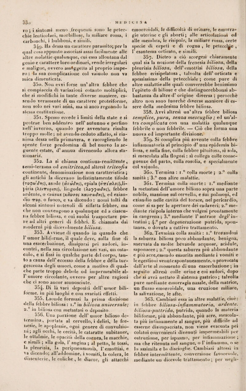 ro ; i sintomi meno .frequenti sono le petec¬ chie leulicolari, morbillose, la miliare rossa, i carbonchi, i bubboni, e simili. 340- riessa un carattere parassito; per la qual cosa appunto associasi assai facilmente alle altre malattie qualunque, cui essa allontana dal $;enio e carattere loro ordinari, rende irregolari e maligne, ovvero assoggetta al proprio impe¬ ro : la sua complicazione col vaiuolo non va mica dimenticata. 350. Non evvi forse un’altra febbre che si compiaccia di variazioni cotanto moltiplici, che si modifichi in tante diverse maniere, es¬ sendo veramente di un carattere proteiforme, non solo nei vari anni, ma sì anco regnando la stessa costituzione. 351. Spesso eccede i limili della state e si protrae ben addentro nell’autunno e perfino nell’inverno, quando per avventura risulta troppo molle; nè avendo ceduto affatto, si ria¬ nima dessa nella primavera, e raccogliendo le spente forze predomina (li bel nuovo la se¬ guente estate, d’annua divenendo allora sta¬ zionaria. 352. La si chiama continua-remittente, semi-terzana od emitritea^à altresì triteojia continente, denominazione non caratteristica ; gli antichi la dicevano indistintamente tifode (tuQuJhs), asode epiala (w<7r/aXdf),li- piria (XziTuqtas), liagode (XvyywJv;), febbre ardente, o causus [xSiuvos xctvcrwJiii), ed ezian¬ dio nrv%. o fuoco, e va dicendo : nomi tolti da alcuni sintomi notevoli di siffatta febbre, ina che non convengono a qualunque ed a ciascu¬ na febbre biliosa, e cui suolsi trasportare pu¬ re ad altri generi di febbri. È chiamata dai moderni più dicevolmente biliosa. 353. Avviene di quando in quando che F umor biliforme, il quale deve, sulla fine di una esaceibazione, dissiparsi pei sudori, in¬ contri, nella sua circolazione nei vasi, un osta¬ colo, e si fissi in qualche parie del corpo, tan¬ to a causa dell’eccesso della febbre e della tur¬ gescenza degli umori, come a motivo di qual¬ che parte troppo debole od impermeabile al- 1’ umore circolante, ovvero per altre ragioni che ci sono ancor sconosciute. 354. Di là vari depositi dell’ umor bili- forme, in più luoghi e con svariati effetti. 355. Laonde formasi la prima divisione della febbre biliosa : i.° in biliosa universale; 2.0 in biliosa con metastasi o deposito. 358. Una porzione dell’ umor bilioso de¬ termina, portata al cervello, i deliri, le fre¬ nesie, le apoplessie, ogni genere di convulsio¬ ni; agli occhi, le cecità, le calaratte subitanee, le oltalmie, le opacità della cornea, le macchie, e simili ; alla gola, 1 angina ; al petto, le tossi, la plenrisia, la peripneumonià, l’emottisi, e ^ a dicendo; all addornine, i vomiti, la colera, le dissenterie, le coliche , le diane, gli attacchi emorroidali, le difficoltà di orinare, le emorra¬ gie uterine e gli aborti; alle articolazioni ed alle membra, le risipole, la miliare rossa, certe specie di erpeti e di rogna , le pelecel^e , T esantema orticato, e simili. 357. Dietro a ciò scorgesi chiaramente qual sia la nozione della frenesia biliosa, della pleurisia biliosa, dell’emottisi biliosa, della febbre erisipelalosa , talvolta dell’ orticata e spessissimo della petecchiale ; come pure di altre malattie alle quali converrebbe benissimo l’epiteto di biliose e che dislìnguerebbonsi ab¬ bastanza da altre d’ origine diversa ; perocché altro non sono fuorché diverse maniere di es¬ sere della medesima febbre biliosa. 358. Avvi altresì un’altra febbre biliosa semplice, pura, senza mescuglio ; ed un’al¬ tra complicata con una malattia qualunque febbrile o non febbrile. — Ciò che forma una nuova ed importante divisione. 35q. Si complica più sovente colla febbre infiammatoria al principio d’ una epidemia bi¬ liosa, e sulla fine, colla febbre pituitosa, sì sola, sì mescolata alla flogosi : sì collega colle conse¬ guenze del parto, colla rosolia, e specialmente col vajuolo. 360. Termina : i.° colla morte ; 2.0 colla sanità ; 3.° con altre malattie. 361. Termina colla morte: i.° mediante la metastasi dell’umore bilioso sopra una parte nobile, massime sul cervello, e sai polmoni, ed eziandio nelle cavità del torace, nel pericardio, come si sa per le aperture dei cadaveri; 2.0 me¬ diante risipola interna che volgesi prontamente in cangrena ; 3.° mediante l’antrace degl’in¬ testini ; 4.0 per degenerazione putrida, spon¬ tanea, o dovuta a cattivo trattamento. 362. Tevmina colla sanità : i.° trovandosi la saburra biliosa poco abbondante, benigna, snervata da molle bevande acquose, acidule, saponacee; 2.0 questa saburra più abbondante e più acre,essendo esaurita mediante i vomiti e le egestioni venulesponlaneamente, o provocale dall’arte al momento di una esaeerbazione ; in seguito altresì colle orine e coi sudori, dopo che si avrà nettato il sistema gastrico; talvolta pure mediante emorragia nasale, della matrice, un flusso emorroidale, una eruzione miliare, la salivazione, le afte. 363. Cambiasi essa in altre malattie, cioè: in febbre biliosa-infiammatoria, ardente, biliosa-puttrida, putrida, quando la materia biliforme, più abbondante, più acre, mescola¬ ta più intimamente al sangue, più difficile ad esserne disimpacciata, non viene evacuata pei colatoi convenienti divenuti impermeabili per ostruzione, per ispasmo, per infiammazione ; ma che ritenuta nel sangue, o l’infiamma, o se lo assimila e lo discioglie. Cambiasi altresì in febbre intermittente, conversione favorevole, mediante un dicevole trattamento ; per negli-