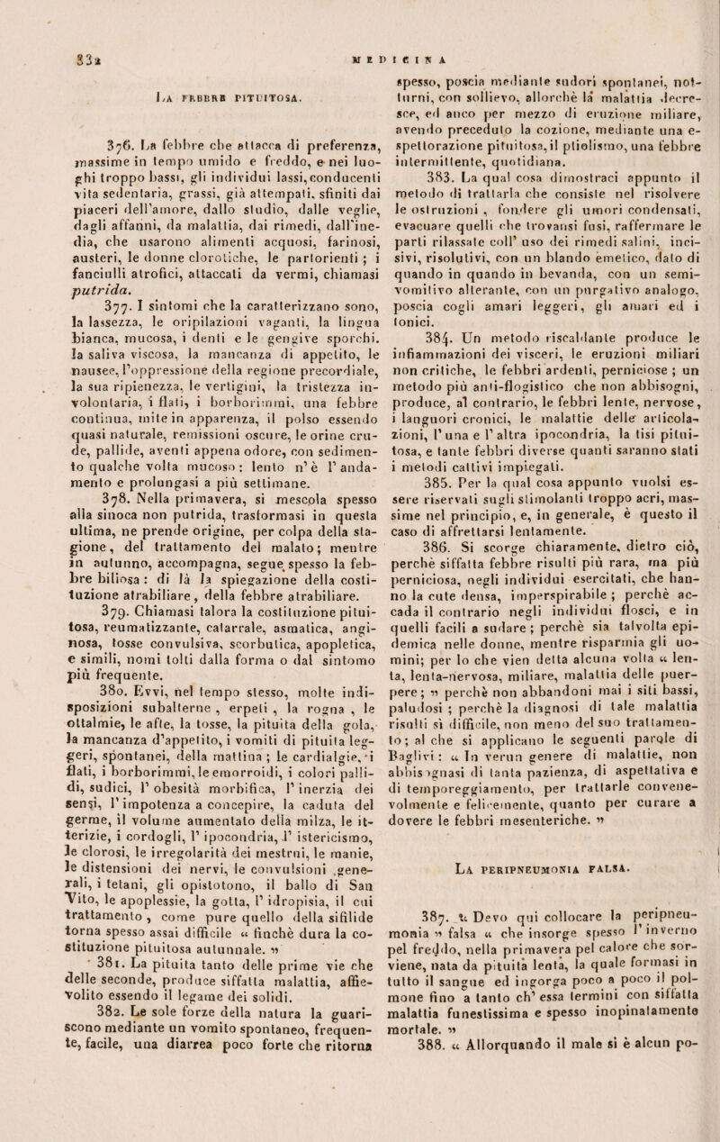 KEPieiS A 33* La febbre pituitosa. 876. La febbre che attacca di preferenza, massime in tempo umido e freddo, e nei luo¬ ghi troppo bassi, gli individui lassi,conducenti vita sedentaria, grassi, già attempati, sfiniti dai piaceri dell’amore, dallo studio, dalle veglie, dagli affanni, da malattia, dai rimedi, dall'ine¬ dia, che usarono alimenti acquosi, farinosi, austeri, le donne clorotiche, le partorienti ; i fanciulli atrofici, attaccati da vermi, chiamasi putrida. 377. I sintomi che la caratterizzano sono, la lassezza, le oripilazioni vaganti, la lingua bianca, mucosa, i denti e le gengive sporchi, la saliva viscosa, la mancanza di appetito, le nausee, l’oppressione della regione precordiale, la sua ripienezza, le vertigini, la tristezza in¬ volontaria, i flati, i borborimrai, una febbre continua, mite in apparenza, il polso essendo quasi naturale, remissioni oscure, le orine cru¬ de, pallide, aventi appena odore, con sedimen¬ to qualche volta mucoso: lento n’è l’anda¬ mento e prolungasi a più settimane. 378. Nella primavera, si mescola spesso alla sinoca non putrida, trasformasi in questa ultima, ne prende origine, per colpa della sta¬ gione, del trattamento del malato; mentre in autunno, accompagna, segue> spesso la feb¬ bre biliosa : di là la spiegazione della costi¬ tuzione atrabiliare, della febbre atrabiliare. 379. Chiamasi talora la costituzione pitui¬ tosa, reumatizzante, catarrale, asmatica, angi¬ nosa, tosse convulsiva, scorbutica, apoplelica, e simili, nomi tolti dalla forma o dal sintomo più frequente. 380. Evvi, nel tempo stesso, molte indi¬ sposizioni subalterne , erpeti , la rogna , le ottalmie, le afte, la tosse, la pituita della gola, la mancanza d’appetito, i vomiti di pituita leg¬ geri, spontanei, della mattina ; le cardialgie,*i flati, i horborimmi, le emorroidi, i colori palli¬ di, sudici, 1’ obesità morbifica, 1’ inerzia dei sensi, l’impotenza a concepire, la caduta del germe, il volume aumentalo della milza, le it¬ terizie, i cordogli, 1’ ipocondria,.!’ istericismo, le clorosi, le irregolarità dei mestrui, le manie, le distensioni dei nervi, le convulsioni gene- Tali, 1 tetani, gli opistotono, il ballo di San *Vito, le apoplessie, la gotta, l’ idropisia, il cui trattamento , come pure quello della sifilide torna spesso assai difficile finché dura la co¬ stituzione pituitosa autunnale. « 381. La pituita tanto delle prime vie che delle seconde, produce siffatta malattia, affie¬ volito essendo il legame dei solidi. 382. Le sole forze della natura la guari¬ scono mediante un vomito spontaneo, frequen¬ te, facile, una diarrea poco forte che ritorna spesso, poscia mediante sudori spontanei, not¬ turni, con sollievo, allorché la* malattia decre¬ sce, ed anco per mezzo di eruzione miliare, avendo preceduto la cozione, mediante una e- spettorazione pituitosa,il ptiolismo, una febbre intermittente, quotidiana. 383. La qual cosa dimostraci appunto il metodo di trattarla che consiste nel risolvere le ostruzioni , fondere gli umori condensati, evacuare quelli che trovansi fusi, raffermare le parli rilassate coll’ uso dei rimedi salini, inci¬ sivi, risolutivi, con un blando emetico, dato di quando in quando in bevanda, con un semi¬ vomitivo alterante, con un purgativo analogo, poscia cogli amari leggeri, gli amari ed i Ionici. 384- Un metodo riscaldante produce le infiammazioni dei visceri, le eruzioni miliari non critiche, le febbri ardenti, perniciose ; un metodo più anii-flogistico che non abbisogni, produce, al contrario, le febbri lente, nervose, i languori cronici, le malattie delle articola- zioni, I’ una e 1’ altra ipocondria, la tisi pitui¬ tosa, e tante febbri diverse quanti saranno stati i metodi cattivi impiegali. 385. Per la qual cosa appunto vuoisi es¬ sere riservati sugli stimolanti troppo acri, mas¬ sime nel principio, e, in generale, è questo il caso di affrettarsi lentamente. 386. Si scorge chiaramente, dietro ciò, perchè siffatta febbre risulti più rara, ma più perniciosa, negli individui esercitati, che han¬ no la cute densa, imperspirabile ; perchè ac¬ cada il contrario negli individui flosci, e in quelli facili a sudare ; perchè sia talvolta epi¬ demica nelle donne, mentre risparmia gli uo¬ mini; per lo che vien detta alcuna volta a len¬ ta, lenta-nervosa, miliare, malattia delle puer¬ pere; perchè non abbandoni mai i sili bassi, paludosi ; perchè la diagnosi di tale malattia risulti sì difficile, non meno del suo trattamen¬ to; al che si applicano le seguenti partile di Baglivi : u In verun genere di malattie, non abbisognasi di tanta pazienza, di aspettativa e di temporeggiamento, per trattarle convene¬ volmente e felicemente, quanto per curare a dovere le febbri mesenteriche. « La peripneumonia falsa. 387. Devo qui collocare la peripneu¬ monia ìì falsa «. che insorge spesso 1 inverno pel freddo, nella primavera pel calore che sor- viene, nata da pituita leota, la quale formasi in tutto il sangue ed ingorga poco a poco il pol¬ mone fino a tanto eh’ essa termini con sitfalla malattia funestissima e spesso inopinatamente mortale. « 388. « Allorquando il male si è alcun po-