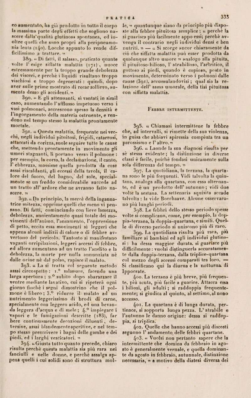 33$ co aumentalo, ha già prodotto in tutto il corpo la massima parte degli effetti che sogliono na¬ scere dalla’qualità glutinosa spontanea, ed in¬ oltre quelli che sono propri alla peripneumo- nia lenta (i/Jo). Locche appunto lo rende dif— fìcil issimo a trattare. « 38q. « Di fatti, il salasso, praticato quante volte 1’ esige siffatta malattia (171) , nuoce estremamente per la troppo grande debolezza dei visceri, e perchè i liquidi risultano troppo vischiosi e troppo degenerali : quindi, dopo aver sulle prime mostrato di recar sollievo, au¬ menta desso gli accidenti. « 390. « E gli attenuanti, sì vantati, in simil caso, aumentando l’afflusso impetuoso verso i Tasi polmonari, accrescono spesso la densità e 1 ingorgamento della materia ostruente, e ren¬ dono nel tempo stesso la malattia prontamente mortale. 391. « Questa malattia, frequente nei vec¬ chi, negli individui pituitosi, frigidi, catarrosi, attaccati da corizza,suole seguire tutte le cause che, mettendo prontamente in movimento gli umori stagnanti, li portano verso il polmone : per esempio, la corsa, la declamazione, il canto, 1’ ebbrezza, massime quella prodotta da cose assai riscaldanti, gli eccessi della tavola, il ca¬ lore del fuoco, del bagno,- del sole, special- mente se un freddo considerabile succede ad un tratto all1 ardore che ne avranno fatto na- ficere. « 392. « Da principio, la mercè della inganna¬ trice mitezza, opprime quelli che meno vi pen¬ sano. Di fatti, cominciando con lieve lassezza, debolezza, annientamento quasi totale dei mo¬ vimenti dell’animo, l’ansamenlo, l’oppressione di petto, eccita essa movimenti sì leggeri che appena alcuni indizii di calore o di febbre av¬ vertono del pericolo. Tantosto si manifestano vaganti orripilazioni, leggeri accessi di febbre, ed allora aumentano ad un tratto l’anelito e la debolezza, la morte per nulla annunziata nè dalle orine nè dal polso, rapisce il malato. 393. « La si tratta col seguente metodo assai circospetto : i.° salassare, facendo una larga apertura ; 2 ° subito dopo sbarazzare il ventre mediante lavativo, cui si ripeterà ogni giorno finché i segni dimostrino che il pol¬ mone è libero ; 3.° ridurre il malato ad un nutrimento leggerissimo di brodi di carne, specialmente con leggero acido, ed una bevan¬ da leggera d’acqua e di mele; 4-° impiegare i vapori e le fumigazioni descritte ( 183), far bere continuamente decozioni diluenti , de¬ tersive, assai blandementeaperitive, e nel tem¬ po stesso prescrivere i bagni delle gambe e dei piedi, ed i larghi vescicatori. « 3q4- «Giusta tutto quanto precede, chiaro risulta perchè questa malattia sia pivi rara nei fanciulli e nelle donne, e perchè assalga ap¬ pena quelli i cui solidi sono di struttura mol¬ le, quantunque siano da principio più dispo¬ ste alla febbre pituitosa semplice ; « perchè la si guarisca più facilmente appo essi; perchè av¬ venga il contrario negli individui densi e ben nutriti. « — « Si scorge ancor chiaramente da ciò che siffatta malattia può esser prodotta da qualunque altro umore « analogo alla pituita, il piluiloso-bilioso, 1’ alrabilioso, l’artritico, il gottoso ai piedi, quando è copioso, posto in movimento, determinato verso i polmoni dalle cause (391), accumulandovisi ; qual sia la re¬ lazione dell’ asma umorale, della lisi pituitosa con siffatta malattia. Febbre intermittente. 395. « Chiamasi intermitlene la febbre che, ad intervalli, si rimette della sua violenza, in guisa che abbiavi apiressia compiuta tra un parossismo e 1’ altro. 11 •' 396. « Laonde la sua diagnosi risulta per sè stessa evidente; la distinzione in diverse classi è facile, poiché fondasi unicamente sulla sola differenza del tempo. r> 397. La quotidiana, la terzana, la quarta¬ na sono le più frequenti. Vidi talvolta la quin¬ tana, analoga alla quartana, con essa alternan¬ te, ed è un prodotto dell’autunno; vidi due volle la sestana. La settenaria squisita accade talvolta : la vide Boerhaave. Alcune osservaro¬ no più lunghi periodi. 3g8. Le febbri dello stesso periodo spesse volle si complicano, come, per esempio, la dop¬ pia-terzana, la doppia-quartana, e simili. Quel¬ le di diverso periodo si uniscono più di raro. 399. La quotidiana risulta più vara, più familiare ai bambini ed agli individui glutino¬ si : ha dessa maggior durata, si guarisce p;ù difficilmente : vuoisi distinguerla accuratamen¬ te dalla doppia-terzana, dalla triplice-quartana col mezzo degli accessi comparati tra loro. — Si classificano qui la diurna e la notturna, di Ippocrate. 400. La terzana è più breve, più frequen¬ te, più acuta, più facile a guarire. Attacca essa i biliosi, gli adulti ; si raddoppia frequente¬ mente; si giudica al quinto, al settimo,al nono accesso. 401. La quartana è di lunga durata, per¬ tinace, si sopporta lunga pezza. L’ atrabile e l’autunno le danno origine: dessa si raddop¬ pia, si triplica. 402. Quelle che hanno accessi più discosti seguono 1’ andamento, delle febbri quartane. 403. « Vuoisi non pertanto sapere che la intermittente che domina da febbraio in ago¬ sto è generalmente vernale, e quella dominan¬ te da agosto in febbraio, autunnale, distinzione necessaria, « a motivo della diatesi diversa dei