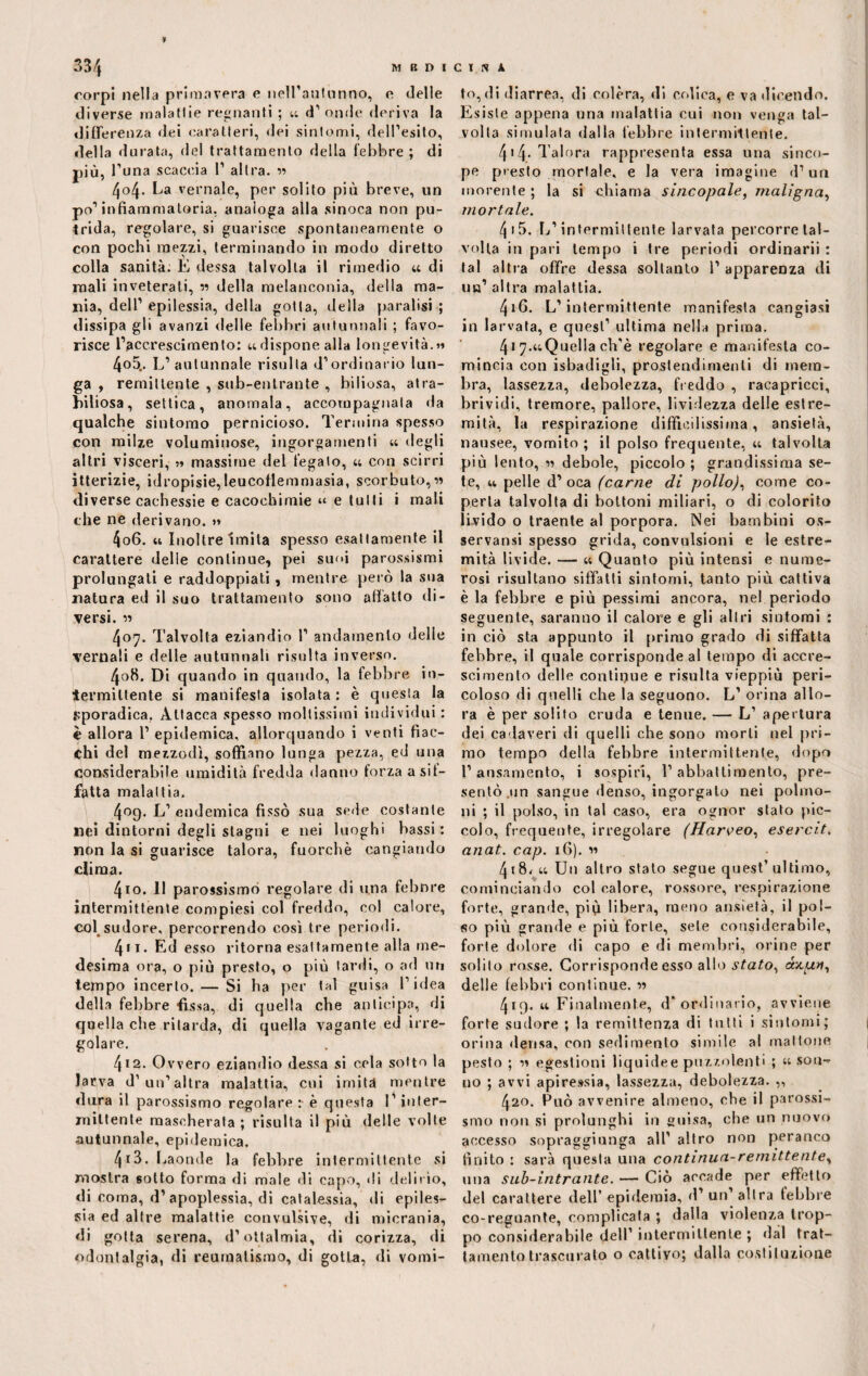 corpi nella primavera e nell’autunno, e delle diverse malattie regnanti ; «. d’ onde deriva la differenza dei caratteri, dei sintomi, dell’esito, della durata, del trattamento della febbre ; di più, l’una scaccia 1’ altra. » 404. La vernale, per solito più breve, un po’infiammatoria, analoga alla sinoca non pu¬ trida, regolare, si guarisce spontaneamente o con pochi mezzi, terminando in modo diretto colla sanità; E dessa talvolta il rimedio u di mali inveterati, « della melanconia, della ma¬ nia, dell1 epilessia, della gotta, della paralisi ; dissipa gli avanzi delle febbri autunnali ; favo¬ risce l’accrescimento: udisponealla longevità.» 4o5„. L’autunnale risulta d’ordinario lun¬ ga , remittente , sub-entrante , biliosa, at ra¬ bbiosa, settica, anomala, accompagnata da qualche sintomo pernicioso. Termina spesso con milze voluminose, ingorgamenti « degli altri visceri, » massime del fegato, u con scirri itterizie, idropisie,leucoflemmasia, scorbuto, diverse cachessie e cacochimie “ e tulli i mali che ne derivano. » 406. « Inoltre imita spesso esattamente il carattere delle continue, pei suoi parossismi prolungati e raddoppiati, mentre però la sua natura ed il suo trattamento sono affatto di¬ versi. » 407. Talvolta eziandio 1’ andamento delie vernali e delle autunnali risulta inverso. 408. Di quando in quando, la febbre in- iermiltente si manifesta isolata : è questa la sporadica. Attacca spesso moltissimi individui : è allora 1’ epidemica, allorquando i venti fiac¬ chi del mezzodì, soffiano lunga pezza, ed una considerabile umidità fredda danno forza a sif¬ fatta malattia. 409. L’ endemica fissò sua sede costante nei dintorni degli stagni e nei luoghi bassi : non la si guarisce talora, fuorché cangiando clima. 410. 11 parossismo regolare di una febnre intermittente compiesi col freddo, col calore, col sudore, percorrendo così tre periodi. 411. Ed esso ritorna esattamente alla me¬ desima ora, o più presto, o più lardi, o ad un tempo incerto. — Si ha per tal guisa l’idea della febbre fissa, di quella che anticipa, di quella che ritarda, di quella vagante ed irre¬ golare. 412. Ovvero eziandio dessa si cela sotto la larva d’ un’altra malattia, cui imita mentre dura il parossismo regolare: è questa l’inter¬ mittente mascherala ; risulta il più delle volte autunnale, epidemica. 4r3. Laonde la febbre intermittente si mostra sotto forma di male di capo, di delirio, di coma, d’apoplessia, di catalessi, «li epiles¬ sia ed altre malattie convulsive, di micrania, di gotta serena, d’oftalmia, di corizza, di odontalgia, di reumatismo, di gotta, di vomi¬ togli diarrea, di colèra, di colica, e va dicendo. Esiste appena una malattia cui non venga tal¬ volta simulata dalla febbre intermittente. 4>4- dolora rappresenta essa una sinco¬ pe presto mortale, e la vera imagine d’uri morente ; la si chiama sincopale, maligna, mortale. 4 15. L’intermittente larvata percorre tal¬ volta in pari tempo i tre periodi ordinarii : tal altra offre dessa soltanto 1’ apparenza di un’ altra malattia. 416. L’intermittente manifesta cangiasi in larvata, e quest’ ultima nella prima. 4i 7.«Quella ch’è regolare e manifesta co¬ mincia con isbadigli, prostendimenti di mem¬ bra, lassezza, debolezza, freddo , racapricci, brividi, tremore, pallore, lividezza delle estre¬ mità, la respirazione difficilissima, ansietà, nausee, vomito ; il polso frequente, u talvolta più lento, » debole, piccolo ; grandissima se¬ te, u pelle d’ oca (carne di pollo), come co¬ perta talvolta di bottoni miliari, o di colorito livido o traente al porpora. Nei bambini os¬ servarsi spesso grida, convulsioni e le estre¬ mità livide. — « Quanto più intensi e nume¬ rosi risultano siffatti sintomi, tanto più cattiva è la febbre e più pessimi ancora, nel periodo seguente, saranno il calore e gli altri sintomi : in ciò sta appunto il primo grado di siffatta febbre, il quale corrisponde al tempo di accre¬ scimento delle continue e risulta vieppiù peri¬ coloso di quelli che la seguono. L’ orina allo¬ ra è per solito cruda e tenue. — L’ apertura dei cadaveri di quelli che sono morti nel pri¬ mo tempo della febbre intermittente, dopo 1’ansamento, i sospiri, l’abbattimento, pre¬ sentò .un sangue denso, ingorgato nei polmo¬ ni ; il polso, in tal caso, era ognor stato pic¬ colo, frequente, irregolare (Harveo, esercii. anat. cap. 16). « 4i8<u Un altro stalo segue quest’ultimo, cominciando col calore, rossore, respirazione forte, grande, più libera, meno ansietà, il pol¬ so più grande e più forte, sete considerabile, forte dolore di capo e di membri, orine per solito rosse. Corrisponde esso allo stato, axuv, delle febbri continue. « 419. u Finalmente, d‘ordinario, avviene forte sudore ; la remittenza di tutti i sintomi; orina densa, con sedimento simile al mattone pesto ; 11 egestioni liquidee puzzolenti ; “ son¬ no ; avvi apiressia, lassezza, debolezza. „ 420. Può avvenire almeno, che il parossi¬ smo non si prolunghi in guisa, che un nuovo accesso sopraggiunga all’ altro non peranco finito : sarà questa una continua-remittente, una sub-intrante. — Ciò accade per effetto del carattere dell’epidemia, d’un’altra febbre co-regnante, complicata ; dalla violenza trop¬ po considerabile dell’ intermittente ; dal trat¬ tamento trascuralo o cattivo; dalla costituzione