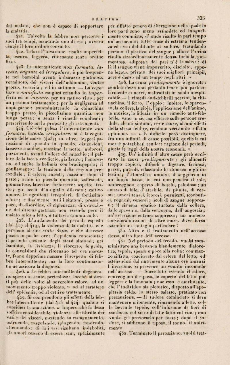 «lei malato, che non è capace di sopportare la malattia. 421. Talvolta la febbre non percorre i suoi tre tempi, mancando uno di essi ; ovvero cangia il loro ordine consueto. 422. Talora ^invasione risulta imperfet¬ ta, oscura, leggera, ritornante senza ordine fisso. 423. La intermittente non formata, la•? tente, vagante ed irregolare, è più frequen¬ te nei bambini aventi imbarazzo glutinoso, verminoso, dei visceri dell’ addornine, ventre grosso, voracità ; ed in autunno. — La rego¬ lare e manifesta cangiasi eziandio in imper¬ fetta ed in vagante, per un cattivo vitto ; per un pessimo trattamento ; per la negligenza ad impiegarne ; somministrando la chinachina troppo presto in piccolissima quantità, non lunga pezza ; e senza i rimedi coindicati ; prescrivendo mal a proposito gli astringenti. 424. Ciò che palesa l’intermittente non formata, latente, irregolare, si è la cogni¬ zione delle cause (423); in oltre, leggeri pa¬ rossismi di quando in quando, distensioni, lassezze e sudori, massime la notte, nidorosi, puzzolenti, aventi l’odore del muschio ; il pal¬ lore della faccia verdiccio, giallastro ; l'anores¬ sia, od anche la bulimia con bradispepsia ; il gonfiamento ; la tensione delia regione pre¬ cordiale ; il calore, ansietà, massime dopo il pasto; orine in piccola quantità, zaffi-anale, giumentose, laterizie, forforacee : aspetto tri¬ sto ; gli occhi d’un giallo dilavato; cattivo umore, le egestioni irregolari, di fortissimo odore ; e finalmente tutti i sintomi, presso a poco, di disordine, di ripienezza, di ostruzio¬ ne del sistema gastrico, non essendo peto il inalato mica a letto, e tuttavia camminando. 425. L’andamento dei periodi esposto (•lai 417 al 4i9)i 1* violenza della malattia che perviene al suo stato e che decresce poscia in poche ore; l’epidemia conosciuta; il periodo costante degli stessi sintomi; nei bambini, la lividezza, il ribrezzo, le grida, le convulsioni che ritornano ad ore marca¬ te, fanno dapprima nascere il sospetto di feb¬ bre intermittente; ma la loro continuazio¬ ne ne assicura la diagnosi. 426. 4; Le febbri intermittenti degenera¬ no spesso in acute, pericolose: locchè si deve il più delle volte al soverchio calore, ad un movimento troppo violento, « od al carattere dell’ epidemia, od al cattivo trattamento. 427. Si comprendono gli effetti della feb¬ bre intermittente (dal l\i?> al 424l qualora si consideri la sua azione. « Imperocché fa dessa soffrire considerabile violenza alle fibrille dei vasi e dei visceri, mettendo in ristagnamento, ostruendo,, coagulando, spingendo, fondendo, attenuando: ili là i vasi risultano indeboliti, gli umori cessano di essere sani, specialmente 335 per siffatto genere- di alterazione nella quale le loro parti sono meno assimilate ed inugual- rnente commiste, d’ onde risulta in pari tempo un’ acrimonia ; tulle cause di estiema tenden¬ za ed assai debilitante al sudore, trasudando persino il plastico del sangue ; allora 1’ orina risulta straordinariamente densa, torbida, giu- mentosa, adiposa; del pari n'è la saliva : di là il sangue viene impoverito, disciolto, appe¬ na legato, privato dei suoi migliori principii, acre e denso ad un tempo negli altri. •>-> 428. La causa predisponente è ignorata : sembra dessa non pertanto tener più partico¬ larmente ai nervi, maltrattati in modo inespli¬ cabile.— I rimedi anti-fehbrili nervini, la chi¬ nachina, il ferro, 1’ oppio ; inoltre, lo spaveu- ' to, la collera, la gioja, l’applicazione dell’animo, la musica, la fiducia in un rimedio anli-feb- brile, vano in sé, ma efficace sulle persone cre¬ dule; alcuni sintomi, certe cause, alcuni effetti della stessa febbre, rendono verisimile siffatta opinione. •— 44 E diffìcile però distinguere, fra una infinità di cause possibili, quella lacui mercè potrebbesi rendere ragione dei periodi, giusta le leggi della nostra economia. 429. Un’ infinità d’altre cause però ecci¬ tano la causa predisponente ; gli alimenti troppo copiosi, difficili a digerire, farinosi, grassi, putridi, rilassando lo stomaco e gli in¬ testini ; l’atmosfera umida ; il soggiorno in un luogo basso, in cui non penetra il sole, ombreggiato, coperto di boschi, paludoso ; un amasso di bile, d’atrabile, di pilu ita, di ver¬ mi ; umori tenaci, icorosi, purulenti, scorbuti¬ ci, rognosi, venerei ; scoli di sangue soppres¬ si ; il sistema epatico turbato dalla collera, dallo spavento, dalla vergogna, dall’angoscia; un’escrezione cutanea soppressa ; un numera considerabilissimo di altre cause. Avvi forse eziandio un contagio particolare? 430. Altro è il trattamento nell’accesso stesso, altro fuor dell’ accesso. 431. Nel periodo del freddo, vuoisi som¬ ministrare una bevanda blandemente diafore¬ tica, tepida, spesso e poco alla volta ; con mez¬ zo siffatto, coadiuvalo dal calore del letto, ed astenendosi dal nutrimento alcune ore innanzi 1 invasione, si previene un vomito incomodo nell’accesso. — Succeduto essendo il calore, convengono il riposo, le coperte del letto più leggere e la limonata ; e se esso è esorbitante, che l’individuo sia pletorico, disposto all’apo¬ plessia calda, lo stesso salasso, praticato con precauzione. — Il sudore cominciato si deve mantenere mitemente, rimanendo a letto, col¬ le bevande tepide, coll’ infusione di fiori di sambuco, col siero di latte fallo col vino ; non vuoisi già provocarlo per forza ; dopo il su¬ dore, si addicono il riposo, il sonno, il nutri¬ mento. 432. Terminalo il parossismo, vuoisi trai-