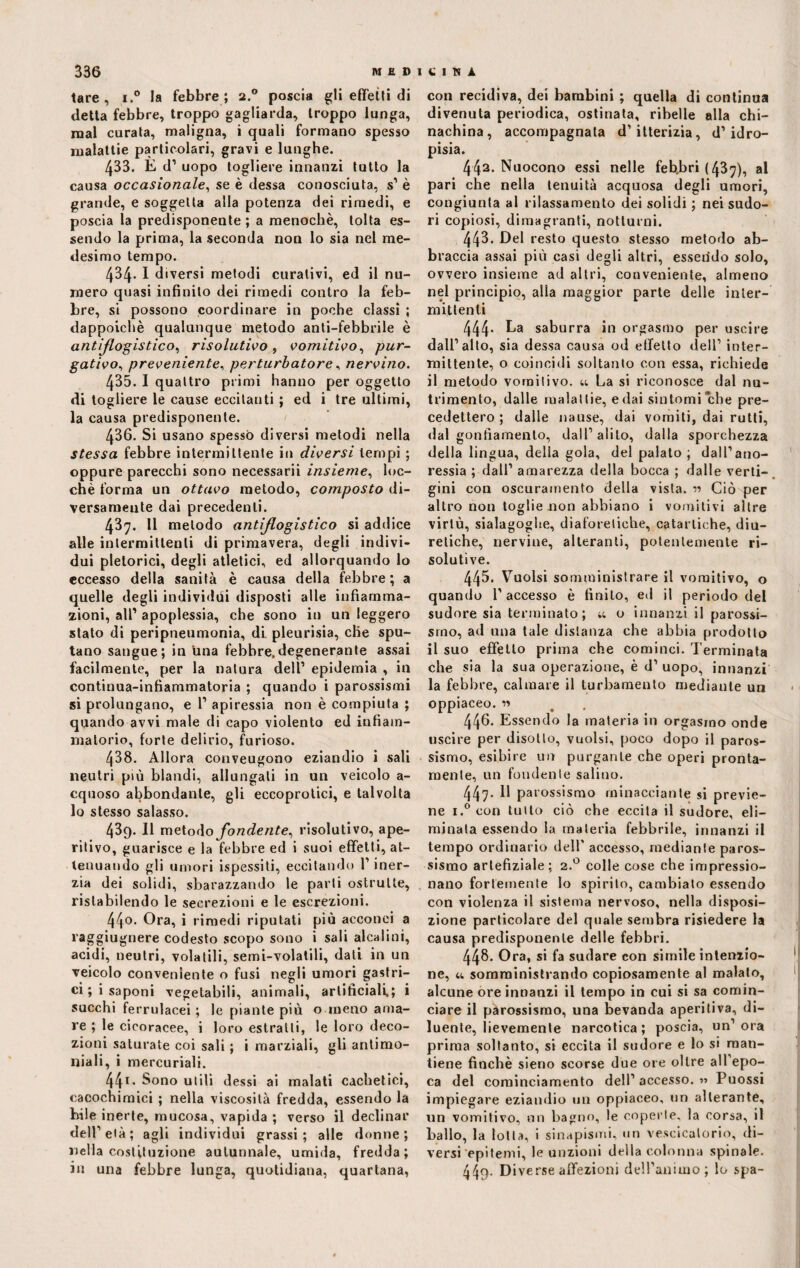tare, i.° la febbre; 2.0 poscia gli effetti di detta febbre, troppo gagliarda, troppo lunga, mal curata, maligna, i quali formano spesso malattie particolari, gravi e lunghe. 433. E d1 uopo togliere innanzi tutto la causa occasionale, se è dessa conosciuta, s1 è grande, e soggetta alla potenza dei rimedi, e poscia la predisponente ; a menochè, tolta es¬ sendo la prima, la seconda non lo sia nel me¬ desimo tempo. 434. I diversi metodi curativi, ed il nu¬ mero quasi infinito dei rimedi contro la feb¬ bre, si possono coordinare in poche classi ; dappoiché qualunque metodo anti-febbrile è ant[flogistico, risolutivo , vomitivo, pur¬ gativo, preveniente, perturbatore, nervino. 435. I quattro primi hanno per oggetto di togliere le cause eccitanti ; ed i tre ultimi, la causa predisponente. 436. Si usano spesso diversi metodi nella stessa febbre intermittente in diversi tempi ; oppure parecchi sono necessarii insieme, loc- chè forma un ottavo metodo, composto di¬ versamente dai precedenti. 437. Il metodo antiflogistico si addice alle intermittenti di primavera, degli indivi¬ dui pletorici, degli atletici, ed allorquando lo eccesso della sanità è causa della febbre ; a quelle degli individui disposti alle infiamma¬ zioni, all’ apoplessia, che sono in un leggero stato di peripneumonia, di pleurisia, che spu¬ tano sangue; in una febbre,degenerante assai facilmente, per la natura dell1 epidemia , in continua-infiammatoria ; quando i parossismi si prolungano, e l1 apiressia non è compiuta ; quando avvi male di capo violento ed infiam¬ matorio, forte delirio, furioso. 438. Allora conveugono eziandio i sali neutri più blandi, allungati in un veicolo a- cquoso abbondante, gli eccoprotici, e talvolta lo stesso salasso. 439. Il melodo fondente, risolutivo, ape¬ ritivo, guarisce e la febbre ed i suoi effetti, at¬ tenuando gli umori ispessiti, eccitando l’iner¬ zia dei solidi, sbarazzando le parli ostruite, ristabilendo le secrezioni e le escrezioni. 440. Ora, i rimedi riputati più acconci a raggiugnere codesto scopo sono i sali alcalini, acidi, neutri, volatili, semi-volatili, dati in un veicolo conveniente o fusi negli umori gastri¬ ci ; i saponi vegetabili, animali, artificiali.; i succhi ferrulacei ; le piante più o meno ama¬ re ; le cicoracee, i loro estratti, le loro deco¬ zioni saturate coi sali ; i marziali, gli antimo¬ niali, i mercuriali. 441 • Sono utili dessi ai malati caclietici, cacochimici ; nella viscosità fredda, essendo la bile inerte, mucosa, vapida ; verso il declinar dell1 età; agli individui grassi ; alle donne ; nella costituzione autunnale, umida, fredda; in una febbre lunga, quotidiana, quartana, con recidiva, dei bambini ; quella di continua divenuta periodica, ostinata, ribelle alla chi¬ nachina, accompagnata d’itterizia, d’idro¬ pisia. 442. Nuocono essi nelle feb.bri (437), al pari che nella tenuità acquosa degli umori, congiunta al rilassamento dei solidi ; nei sudo¬ ri copiosi, dimagranti, notturni. 443. Del resto questo stesso metodo ab¬ braccia assai più casi degli altri, essendo solo, ovvero insieme ad altri, conveniente, almeno nel principio, alia maggior parte delle inter¬ mittenti 444* Ea saburra in orgasmo per uscire dall’alto, sia dessa causa od effetto dell1 inter¬ mittente, o coincidi soltanto con essa, richiede il metodo vomitivo, u La si riconosce dal nu¬ trimento, dalle malattie, e dai sintomi che pre¬ cedettero ; dalle nause, dai vomiti, dai rutti, dal gonfiamento, dall’alito, dalla sporchezza della lingua, delia gola, del palato ; dall’ano¬ ressia ; dall’ amarezza della bocca ; dalle verti¬ gini con oscuramento della vista, r5 Ciò per altro non toglie non abbiano i vomitivi altre virtù, sialagoglte, diaforetiche, catartiche, diu¬ retiche, nervine, alteranti, potentemente ri¬ solutive. 445- Vuoisi somministrare il vomitivo, o quando 1’ accesso è finito, ed il periodo del sudore sia terminato; u o innanzi il parossi¬ smo, ad una tale distanza che abbia prodotto il suo effetto prima che cominci. Terminata che sia la sua operazione, è d’ uopo, innanzi la febbre, calmare il turbamento mediante un oppiaceo. « 446- Essendo la materia in orgasmo onde uscire per disotto, vuoisi, poco dopo il paros¬ sismo, esibire un purgante che operi pronta¬ mente, un fondente salino. 447- Il parossismo minacciante si previe¬ ne i.° con tutto ciò che eccita il sudore, eli¬ minata essendo la materia febbrile, innanzi il tempo ordinario dell' accesso, mediante paros¬ sismo arlefiziale ; 2.0 colle cose che impressio¬ nano fortemente lo spirito, cambiato essendo con violenza il sistema nervoso, nella disposi¬ zione particolare del quale sembra risiedere la causa predisponente delle febbri. 448. Ora, si fa sudare con simile intenzio¬ ne, u somministrando copiosamente al malato, alcune ore innanzi il tempo in cui si sa comin¬ ciare il parossismo, una bevanda aperitiva, di¬ luente, lievemente narcotica; poscia, un’ora prima soltanto, si eccita il sudore e lo si man¬ tiene finché sieno scorse due ore oltre all’epo¬ ca del cominciamento dell’ accesso. 5» Puossi impiegare eziandio un oppiaceo, un alterante, un vomitivo, un bagno, le coperte, la corsa, il ballo, la lolla, i sinapismi, un vescicatorio, di¬ versi epitemi, le unzioni della colonna spinale. 449- Di verse affezioni dell’animo; lo spa-