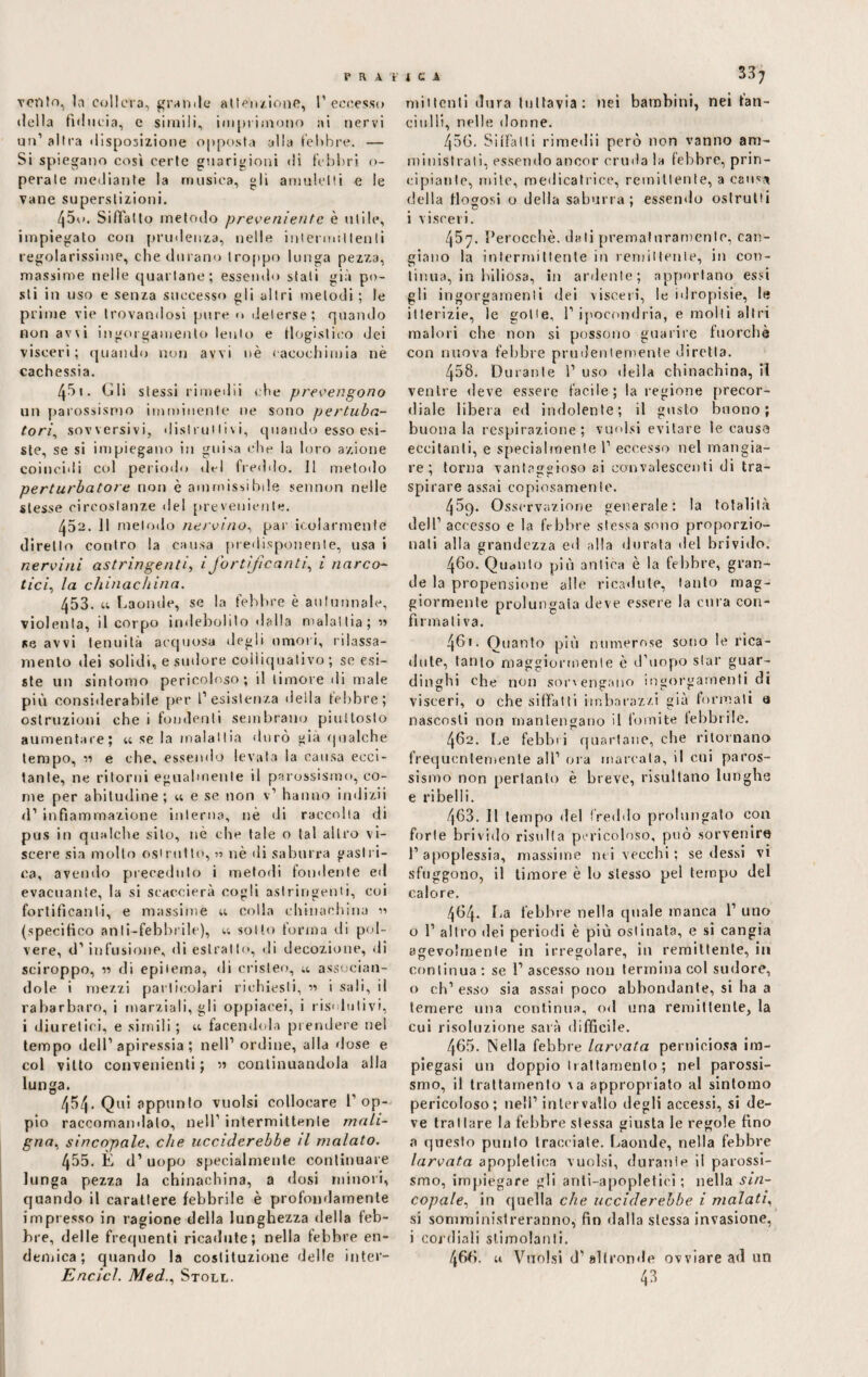 FRA 'F vento, In collera, granile al te’nzione, l1 eccesso della fiducia, e simili, imprimono ai nervi un1 altra disposizione opposta alla febbre. — Si spiegano cosi certe guarigioni di febbri, o- perate mediante la musica, gli amalelti e le rane superstizioni. 450. Siffatto metodo preveniente è utile, impiegato con prudenza, nelle intermittenti regolarissime, che durano troppo lunga pezza, massime nelle quartane; essendo stali già po¬ sti in uso e senza successo gli altri melodi ; le prime vie trovandosi pure n deterse; quando non avvi ingorgamento lento e flogistico dei visceri; quando non avvi nè eacochimia nè cachessia. 451. Gli stessi rimedii che prevengono un parossismo imminente ne sono pertuba- tori, sovversivi, distruttivi, quando esso esi¬ ste, se si impiegano in guisa che la loro azione coincidi col periodo del freddo. 11 metodo perturbatore non è ammissibile sennon nelle stesse circostanze ilei preveniente. 452. Il metodo nervino, par molarmente diretto contro la causa predisponente, usa i nervini astringenti, i fortificanti, i narco¬ tici, la chinachina. 453. u Laonde, se la febbre è autunnale, violenta, il corpo indebolito dalla malattia; » se avvi tenuità acquosa degli umori, rilassa¬ mento dei solidi, e sudore colìiqualivo ; se esi¬ ste un sintomo pericoloso; il timore di male più considerabile per l’esistenza della febbre; ostruzioni che i fondenti sembrano piuttosto aumentare; « se la malattia durò già qualche tempo, ->-> e che, essendo levata la causa ecci¬ tante, ne ritorni egualmente il parossismo, co¬ me per abitudine ; u e se non v’ hanno indizii d’ infiammazione interna, nè di raccolta di pus in qualche sito, nè che tale o tal altro vi¬ scere sia molto ©strutto, 51 nè di saburra gastri¬ ca, avendo preceduto i metodi fondente ed evacuante, la si scaccierà cogli astringenti, coi fortificanti, e massime u colla chinachina (specifico anli-febbrile), u sotto forma di pol¬ vere, d’ infusione, di estratto, di decozione, di sciroppo, « di epitema, di cristeo, ;t associan¬ dole i mezzi particolari richiesti, « i sali, il rabarbaro, i marziali, gli oppiacei, i risolutivi, i diuretici, e simili ; u facendola prendere nel tempo dell’apiressia; nell’ ordine, alla dose e col vitto convenienti ; » continuandola alla lunga. 454. Qui appunto vuoisi collocare l'op¬ pio raccomandalo, nell1 intermittente mali¬ gna. sincopale, che ucciderebbe il malato. 455. È d’uopo specialmente continuare lunga pezza la chinachina, a dosi minori, quando il carattere febbrile è profondamente impresso in ragione della lunghezza della feb¬ bre, delle frequenti ricadute; nella febbre en¬ demica; quando la costituzione delle inter- Encicl. Med., Stoll. 1 c x 33? mittenti dura tuttavia: nei bambini, nei fan¬ ciulli, nelle donne. 456. Siffatti rimedii però non vanno am¬ ministrati, essendo ancor cruda la febbre, prin¬ cipiante, mite, medicatrice, remittente, a causa della flogosi o della saburra; essendo ostruiti i visceri. 457. Perocché, dati prematuramente, can¬ giano la intermittente in remittente, in con¬ tinua, in biliosa, in ardente; apportano essi gli ingorgamenti dei visceri, le idropisie, le itterizie, le gotte, l’ipocondria, e molti altri malori che non si possono guarire fuorché con nuova febbre prudentemente diretta. 458. Durante 1’ uso della chinachina, iì ventre deve essere facile; la legione precor¬ diale libera ed indolente; il gusto buono; buona la respirazione; vuoisi evitare le cause eccitanti, e specialmente 1’ eccesso nel mangia¬ re ; torna vantaggioso ai convalescenti di tra¬ spirare assai copiosamente. 469. Osservazione generale: la totalità dell’ accesso e la febbre stessa sono proporzio¬ nati alla grandezza ed alla durata del brivido. 460. Quanto più antica è la febbre, gran¬ de la propensione alle ricadute, tanto mag¬ giormente prolungata deve essere la cura con¬ firmativa. 461. Quanto più numerose sono le rica¬ dute, tanto maggiormente è d’uopo star guar¬ dinghi che non sor'erigano ingorgamenti di visceri, o che siffatti imbarazzi giù formali a nascosti non mantengano il fomite iebbrile. 462. Le febbri quartane, che ritornano frequentemente all’ ora marcala, il cui paros¬ sismo non pertanto è breve, risultano lunghe e ribelli. 463. Il tempo del freddo prolungato con forte brivido risulta pericoloso, può sorvenire l’apoplessia, massime nei vecchi: sedessi vi sfuggono, il timore è lo stesso pel tempo del calore. 464. La febbre nella quale manca 1’ uno o 1’ altro dei periodi è più ostinata, e si cangia agevolmente in irregolare, in remittente, in continua : se 1’ ascesso 11011 termina col sudore, o oh’esso sia assai poco abbondante, si ha a temere una continua, od una remittente, la cui risoluzione sarà difficile. 465. Nella febbre larvata perniciosa im¬ piegasi un doppio trattamento ; nel parossi¬ smo, il trattamento \a appropriato al sintomo pericoloso; nell’ intervallo degli accessi, si de¬ ve trattare la febbre stessa giusta le regole fino a questo punto tracciate. Laonde, nella febbre larvata apopletica vuoisi, durante il parossi¬ smo, impiegare gli anti-apopletici ; nella sin¬ copale. in quella che ucciderebbe, i malati, si somministreranno, fin dalla stessa invasione, i cordiali stimolanti. 466. u Vuoisi d’ altronde ovviare ad un 43
