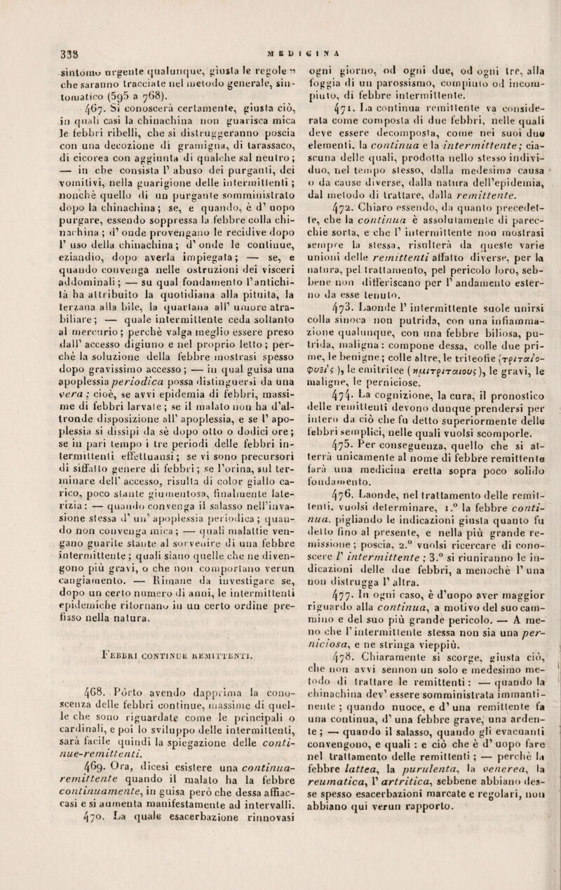 sintomo urgente qualunque, giusta le regole « che saranno tracciate nel melodo generale, sin¬ tomatico (5q5 a 768). 467. Si conoscerà certamente, giusta ciò, in quali casi la chinachina non guarisca mica le febbri ribelli, che si distruggeranno poscia con una decozione dì gramigna, di tarassaco, di cicorea con aggiunta di qualche sai neutro; — in che consista 1’ abuso dei purganti, dei vomitivi, nella guarigione delle intermittenti ; nonché quello di un purgante somministrato dopo la chinachina ; se, e quando, è d1 uopo purgare, essendo soppressa la febbre colla chi- nachina ; d1 onde provengano le recidive dopo 1’uso della chinachina ; d’onde le continue, eziandio, dopo averla impiegata; — se, e quando convenga nelle ostruzioni dei visceri addominali ; — su qual fondamento l’antichi¬ tà ha attribuito la quotidiana alla pituita, la terzana alla bile, la quartana all’ umore atra- biliare; — quale intermittente ceda soltanto al mercurio ; perchè valga meglio essere preso dall’ accesso digiuno e nel proprio letto; per¬ chè la soluzione della febbre mostrasi spesso dopo gravissimo accesso; — in qual guisa una apoplessia periodica possa distinguersi da una vera ; cioè, se avvi epidemia di febbri, massi¬ me di febbri larvale ; se il maialo non ha d’al¬ tronde disposizione all’ apoplessia, e se I’ apo¬ plessia si dissipi da sè dopo otto o dodici ore; se in pari tempo i tre periodi delle febbri in¬ termittenti effettuatisi; se vi sono precursori di siffatto genere di febbri ; se l’orina, sul ter¬ minare dell'accesso, risulta di color giallo ca¬ rico, poco stante giumentosa, finalmente late¬ rizia: — quando convenga il salasso nell’inva¬ sione stessa d’ un’ apoplessia periodica; quan¬ do non convenga mica; — quali malattie ven¬ gano guarite stante al soi venire di una febbre intermittente ; quali siano quelle che ne diven¬ gono più gravi, o che non comportano verun cangiamento. — Rimane da investigare se, dopo un certo numero di anni, le intermittenti epidemiche ritornano in un certo ordine pre¬ fisso nella natura. Febbri continue remittenti. 4G8. Pòrto avendo dapprima la cono¬ scenza delle febbri continue, massime di quel¬ le che sono riguardate come le principali o cardinali, e poi lo sviluppo delle intermittenti, sarà facile quindi la spiegazione delle conti¬ nue-remittenti. 469. Ora, dicesi esistere una continua- remittente quando il malato ha la febbre continuamente, in guisa però che dessa affiac- casi e si aumenta manifestamente ad intervalli. 470. La quale esac.erbazione rinnovasi ogni giorno, od ogni due, od ogni tre, alla foggia di un parossismo, compitilo od incom¬ piuto, di febbre intermittente. 471. La continua remittente va conside¬ rala come composta di due febbri, nelle quali deve essere decomposta, come nei suoi duo elementi, la continua e la intermittente ; cia¬ scuna delle quali, prodotta nello stesso indivi¬ duo, nel tempo stesso, dalla medesima causa o da cause diverse, dalla natura dell’epidemia, dal metodo di trattare, dalla remittente. 472. Chiaro essendo, da quanto precedet¬ te, che la continua è assolutamente di parec¬ chie sorta, e che 1’ intermittente non mostrasi sempre la stessa, risulterà da queste varie unioni delle remittenti affatto diverse, per la natura, pel trattamento, pel pericolo loro, seb¬ bene non differiscano per 1’ andamento ester¬ no da esse tenuto. 473. Laonde 1’ intermittente suole unirsi colla silicea non putrida, con una infiamma¬ zione qualunque, con una febbre biliosa, pu¬ trida, maligna: compone dessa, colle due pri¬ me, le benigne ; colle altre, le triteofie (rf/ra/o- Quét's )j le emitrilee ( tiuir^iraiou; ), le gravi, le maligne, le perniciose. 474- La cognizione, la cura, il pronostico delle remittenti devono dunque prendersi per intero da ciò che fu detto superiormente delle febbri semplici, nelle quali vuoisi scomporle. 475. Per conseguenza, quello che si at¬ terra unicamente al nome di febbre remittente fara una medicina eretta sopra poco solido fondamento. 476. Laonde, nel trattamento delle remit¬ tenti, vuoisi determinare, i.° la febbre conti¬ nua. pigliando le indicazioni giusta quanto fu detto lino al presente, e nella più grande re¬ missione ; poscia, 2.0 vuoisi ricercare di cono¬ scere I' intermittente ; 3.° si riuniranno le in¬ dicazioni delle due febbri, a menochè 1’ una non distrugga 1’ altra. 477. In ogni caso, è d’uopo aver maggior riguardo alla continua, a moti vo del suo cam¬ mino e del suo più grande pericolo. — A me¬ no che l’intermittente stessa non sia una per¬ niciosa., e ne stringa vieppiù. 478. Chiaramente si scorge, giusta ciò, che non avvi sennon un solo e medesimo me¬ todo di trattare le remittenti: —quando la chinachina dev’ essere somministrata immanti¬ nente ; quando nuoce, e d’ una remittente fa una continua, d’ una febbre grave, una arden¬ te ; — quando il salasso, quando gli evacuanti convengono, e quali : e ciò che è d’ uopo fare nel trattamento delle remittenti ; — perchè la febbre lattea, la purulenta, la venerea, la reumatica, 1’ artritica, sebbene abbiano des¬ se spesso esacerbazioni marcate e regolari, non abbiano qui verun rapporto.
