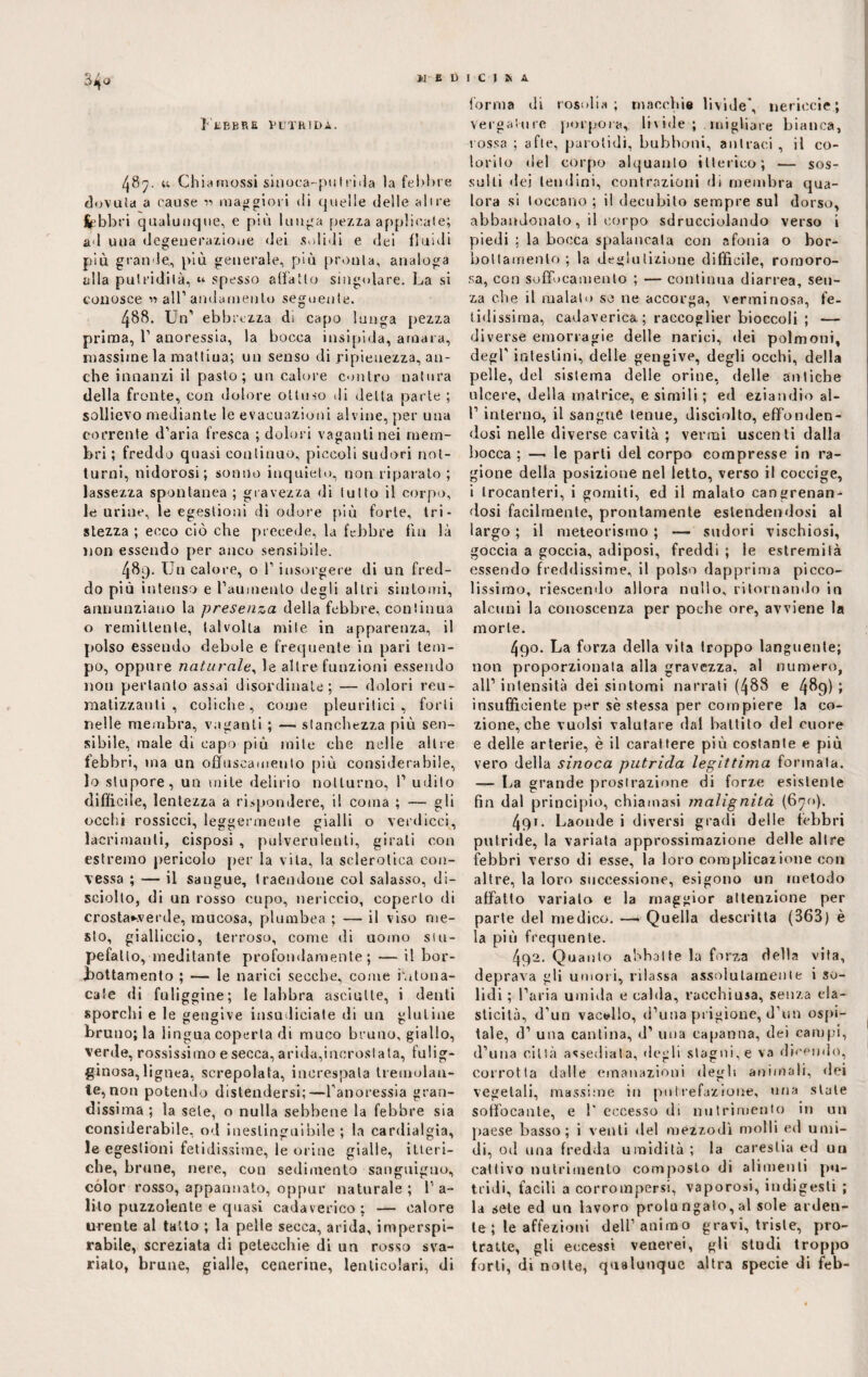 34<> Febbre putrida. 487. u Ghia mossi sinoca- putrida la febbre dovuta a cause mag gioii di quelle delle alice febbri qualunque, e più lunga pezza applicate; ad una degenerazione dei solidi e dei fluidi più grande,, più generale, più pronta, analoga alla putridità, “ spesso adatto singolare. La si conosce » all1 andamento seguente. 488. Un1 ebbrezza di capo lunga pezza prima, P anoressia, la bocca insipida, amara, massime la mattiua; un senso di ripienezza, an¬ che innanzi il pasto; un calore contro natura della fronte, con dolore ottuso di delta parte ; sollievo mediante le evacuazioni alvine, per una corrente d’aria fresca ; dolori vaganti nei mem¬ bri ; freddo quasi continuo, piccoli sudori not¬ turni, nidorosi; sonno inquieto, non riparato ; lassezza spontanea ; gravezza di tutto il corpo, le urine, le egestioni di odore più forte, tri¬ stezza ; ecco ciò che precede, la febbre fui là non essendo per anco sensibile. 489. Un calore, o f insorgere di un fred¬ do più intenso e Pauinenlo degli altri sintomi, annunziano la presenza della febbre, continua o remittente, talvolta mite in apparenza, il polso essendo debole e frequente in pari tem¬ po, oppure naturale, le altre funzioni essendo non pertanto assai disordinate; — dolori reu¬ matizzanti , coliche, come pleuritici, forti nelle membra, vaganti ; — stanchezza più sen¬ sibile, male di capo più mite che nelle altre febbri, ma un offuscamento più considerabile, lo stupore, un mite delirio notturno, I’ udito difficile, lentezza a rispondere, il coma ; — gli ocelli rossicci, leggermente gialli o verdicci, lacrimanti, cisposi , pulverulenti, girali con estremo pericolo per la vita, la sclerotica con¬ vessa ; — il sangue, traendone col salasso, di¬ sciolto, di un rosso cupo, nericcio, coperto di crosta*verde, mucosa, plumbea ; — il viso me¬ sto, gialliccio, terroso, come di uomo stu¬ pefallo, meditante profondamente ; — il bor¬ bottamento ; — le narici secche, come hitona- cale di fuliggine; le labbra asciutte, i denti sporchi e le gengive insudiciale di un glutine bruuo; la lingua coperta di muco bruno, giallo, verde, rossissimo e secca, arida,incrostata, fulig¬ ginosa, lignea, screpolata, increspata tremolan¬ te, non potendo distendersi;—l’anoressia gran¬ dissima ; la sete, o nulla sebbene la febbre sia considerabile, od inestinguibile; la cardialgia, le egestioni fetidissime, le orine gialle, itteri¬ che, brune, nere, con sedimento sanguigno, còlor rosso, appannato, oppur naturale ; 1’ a- lilo puzzolente e quasi cadaverico ; — calore urente al tatto ; la pelle secca, arida, imperspi- rabile, screziata di petecchie di un rosso sva¬ rialo, brune, gialle, cenerine, lenticulari, di forma di rosolia; macchie livide’, nericci?; vergatine porpora, linde; migliare bianca, rossa ; afte, parotidi, bubboni, antraci , il co¬ lorilo del corpo alquanto itterico; — sus¬ sulti dei tendini, contrazioni di membra qua¬ lora si toccano ; il decubito sempre sul dorso, abbandonalo, il corpo sdrucciolando verso i piedi ; la bocca spalancala con afonia o bor¬ bottamento; la deglutizione difficile, roraoro- sa, con soffocamento ; — continua diarrea, sen¬ za che il malato so ne accorga, verminosa, fe¬ tidissima, cadaverica ; raccoglier bioccoli ; — diverse emorragie delle narici, dei polmoni, degl' intestini, delle gengive, degli occhi, della pelle, del sistema delle orine, delle antiche ulcere, della matrice, e simili ; ed eziandio al- f interno, il sangue tenue, disciolto, effonden¬ dosi nelle diverse cavità ; vermi uscenti dalla bocca ; —• le parti del corpo compresse in ra¬ gione della posizione nel letto, verso il coccige, i trocanteri, i gomiti, ed il malato cangrenan- dosi facilmente, prontamente estendendosi al largo ; il meteorismo ; — sudori vischiosi, goccia a goccia, adiposi, freddi ; le estremità essendo freddissime, il polso dapprima picco¬ lissimo, riescendo allora nullo, ritornando in alcuni la conoscenza per poche ore, avviene la morte. 4qo. La forza della vita troppo languente; non proporzionata alla gravezza, al numero, all1 intensità dei sintomi narrati (488 e 489) i insufficiente per sè stessa per compiere la co- zione, che vuoisi valutare dal battilo del cuore e delle arterie, è il carattere più costante e più vero della sinoca putrida legittima formala. — La grande prostrazione di forze esistente fin dal principio, chiamasi malignità (670). 4qi. Laonde i diversi gradi delle febbri putride, la variata approssimazione delle altre febbri verso di esse, la loro complicazione con altre, la loro successione, esigono un metodo affatto variato e la maggior attenzione per parte del medico. —• Quella descritta (363) è la più frequente. 492. Quanto abbatte la forza della vita, deprava gli umori, rilassa assolutamente i so¬ lidi ; Paria umida e calda, racchiusa, senza ela¬ sticità, d’un vacillo, d’una prigione, d’un ospi¬ tale, d1 una cantina, d1 una capanna, dei campi, d’una città assediata, degli stagni, e va dicendo, corrotta dalle emanazioni degli animali, dei vegetali, massime in putrefazione, una stale soffocante, e 1' eccesso di nutrimento in un paese basso; i venti del mezzodì molli ed umi¬ di, od una fredda umidità; la carestia ed un cattivo nutrimento composto di alimenti pu¬ tridi, facili a corrompersi, vaporosi, indigesti ; la sete ed un lavoro prolungalo,al sole arden¬ te ; le affezioni dell’animo gravi, triste, pro¬ tratte, gli eccessi venerei, gli studi troppo forti, di notte, qualunque altra specie di feb-