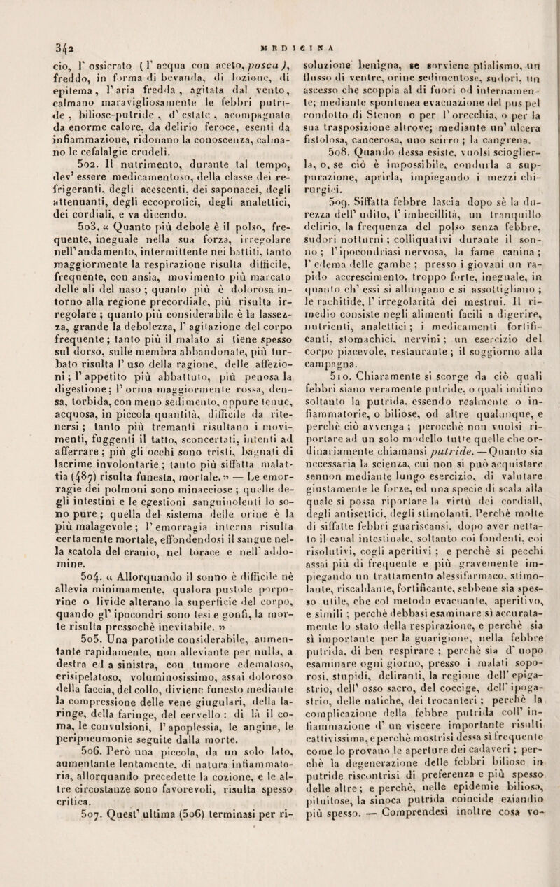 ciò, r ossicrato ( 1’acqua con aceto, posca ), freddo, in forma di bevanda, di lozione, di epitema, 1’aria fredda, agitata dal vento, calmano maravigliosamente le febbri putri¬ de , biliose-pulride , d’ estate , scompagnate da enorme calore, da delirio feroce, esenti da infiammazione, ridonano la conoscenza, calma¬ no le cefalalgie crudeli. 502. Il nutrimento, durante tal tempo, dev’ essere medicamentoso, della classe dei re¬ frigeranti, degli acescenti, dei saponacei, degli attenuanti, degli eccoprotici, degli analettici, dei cordiali, e va dicendo. 503. a Quanto più debole è il polso, fre¬ quente, ineguale nella sua forza, irregolare nell’andamento, intermittente nei battiti, tanto maggiormente la respirazione risulta difficile, frequente, con ansia, movimento più marcato delle ali del naso ; quanto più è dolorosa in¬ torno alla regione precordiale, più risulta ir¬ regolare ; quanto più considerabile è la lassez¬ za, grande la debolezza, 1’ agitazione del corpo frequente; tanto più il malato si tiene spesso sul dorso, sulle membra abbandonate, più tur¬ bato risulta 1’ uso della ragione, delle affezio¬ ni ; 1’appetito più abbattuto, più penosa la digestione; l’orina maggiormente rossa, den¬ sa, torbida, con meno sedimento, oppure tenue, acquosa, in piccola quantità, difficile da rite¬ nersi ; tanto più tremanti risultano i movi¬ menti, fuggenti il tatto, sconcertati, intenti ad afferrare; più gli occhi sono tristi, bagnali di lacrime involontarie; tanto più siffatta malat¬ tia (487) risulta funesta, mortale.” — Le emor¬ ragie dei polmoni sono minacciose ; quelle de¬ gli intestini e le egestioni sanguinolenti lo so¬ no pure ; quella del sistema delle orine è la più malagevole ; l’emorragia interna risulta certamente mortale, effondendosi il sangue nel¬ la scatola del cranio, nel torace e nell1 addo¬ ttane. 5o4- « Allorquando il sonno è difficile nè allevia minimamente, qualora pustole porpo¬ rine o livide alterano la superficie del corpo, quando gl’ ipocondri sono lesi e gonfi, la mor¬ te risulta pressoché inevitabile. « 5o5. Una parotide considerabile, aumen¬ tante rapidamente, non alleviante per nulla, a destra ed a sinistra, con tumore edematoso, erisipelaloso, voluminosissimo, assai doloroso della faccia, del collo, diviene funesto mediante la compressione delle vene giugulari, della la¬ ringe, della faringe, del cervello : di là il co¬ ma, le convulsioni, l’apoplessia, le angine, le peripneumonie seguite dalla morte. 5oG. Però una piccola, da un solo lato, aumentante lentamente, di natura infiammato¬ ria, allorquando precedette la cozione, e le al¬ tre circostanze sono favorevoli, risulta spesso critica. 507. Quest’ ultima (5oG) terminasi per ri¬ soluzione benigna, se snrviene plialismo, un flusso di ventre, orine sedimentose, sudori, un ascesso che scoppia al di fuori od internamen¬ te; mediante spontenea evacuazione del pus pel condotto di Stenon o per l'orecchia, o per la sua trasposizione altrove; mediante un’ ulcera fistolosa, cancerosa, uno scirro; la cangrena. 5o8. Quando dessa esiste, vuoisi scioglier¬ la, o, se ciò è impossibile, condurla a sup¬ purazione, aprirla, impiegando i mezzi chi¬ rurgici. 5og. Siffatta febbre lascia dopo sè la du¬ rezza dell’ udito, 1’ imbecillità, un tranquillo delirio, la frequenza del polso senza febbre, sudori notturni ; colliquativi durante il son¬ no; l’ipoeondriasi nervosa, la fame canina; 1’ edema delle gambe ; presso i giovani un ra¬ pido accrescimento, troppo forte, ineguale, in quanto eh’ essi si allungano e si assottigliano ; le rachitide, 1’ irregolarità dei mestrui. Il ri¬ medio consiste negli alimenti facili a digerire, nutrienti, analettici ; i medicamenti fortifi¬ canti, stomachici, nervini; un esercizio del corpo piacevole, restaurante ; il soggiorno alla campagna. 510. Chiaramente si scorge da ciò quali febbri siano veramente putride, o quali imitino soltanto la putrida, essendo realmente o in¬ fiammatorie, o biliose, od altre qualunque, e perchè ciò avvenga ; perocché non vuoisi ri¬ portare ad un solo modello tutte quelle che or¬ dinariamente chiaraansi putride.—Quanto sia necessaria la scienza, cui non si può acquistare sennon mediante lungo esercizio, di valutare giustamente le forze, ed una specie di scala alla quale si possa riportare la virtù dei cordiali, degli antisettici, degli stimolanti. Perchè molte di siffatte febbri gnariscansi, dopo aver netta¬ to il canal intestinale, soltanto eoi fondenti, coi risolutivi, cogli aperitivi ; e perchè si pecchi assai più di frequente e più gravemente im¬ piegando un trattamento alessifarmaco. stimo¬ lante, riscaldante, fortificante, sebbene sia spes¬ so utile, che col metodo evacuante, aperitivo, e simili ; perchè debbasi esaminare sì accurata¬ mente lo stato della respirazione, e perchè sia sì importante per la guarigione, nella febbre putrida, di ben respirare ; perchè sia d1 uopo esaminare ogni giorno, presso i malati sopo- rosi. stupidi, deliranti, la regione dell'epiga¬ strio, dell’ osso sacro, del coccige, dell'ipoga¬ strio, delle natiche, dei trocanteri ; perchè la complicazione della febbre putrida coll’ in¬ fiammazione d’ un viscere importante risulti cattivissima, e perchè mostrisi dessa sì frequente come lo provano le aperture dei cadaveri ; per¬ chè la degenerazione delle febbri biliose ir» putride riscontrisi di preferenza e più spesso delle altre; e perchè, nelle epidemie biliosa, pituitose, la sinoca putrida coincide eziandio più spesso. — Comprendesi inoltre cosa vo-
