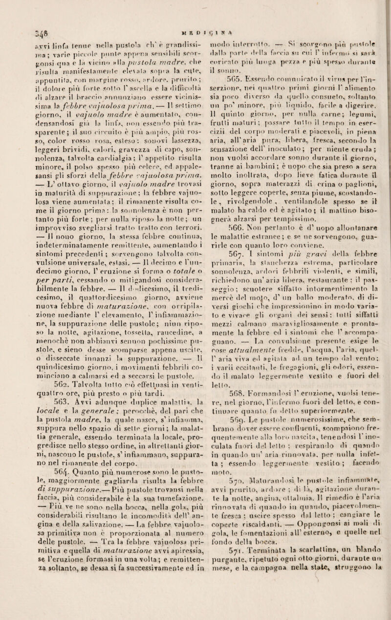 S48 medi ;ivvi linfa tenue nella pustola eh' è pandissi¬ ma ; varie piccole punte appena sensibili scor¬ porisi qua e là vicino alla pastoia madre, che risulta manifestamente ele\a!a sopra la cute, appuntita, con marcine rosso, ardore, prurito ; il dolore più forte sotto l'ascella e la difficoltà di alzare il braccio annunziano essere vicinis¬ sima la febbre vnj noiosa prima.— 11 settimo giorno, il vajnolo madre è aumentalo, con¬ densandosi già la linfa, non essendo più tra¬ sparente; il suo circuito è più anipio, più ros¬ so, color rosso rosa, esteso : sonovi lassezza, leggeri brividi, calori, gravezza di capo, son¬ nolenza, talvolta cardialgia; l’appetito risulta minore, il polso spesso più celere, ed appale¬ satisi gli sforzi della febbre rajnoiosa prima. — L’ ottavo giorno, il vajnolo madre trovasi in maturità di suppurazione; la febbre vajuo- losa viene aumentata; il rimanente risulta co¬ me il giorno prima: la sonnolenza è non per¬ tanto più forte; per nulla riposo la notte; un improvviso svegliarsi tratto tratto con terrori. — Il nono giorno, la stessa febbre continua, indeterminatamente remittente, aumentando i sintomi precedenti ; sorvengono talvolta con¬ vulsione universale, estasi. — Il decimo e l'iin- decimo giorno, 1’ eruzione si forma o totale o per parti, cessando o mitigandosi eonsidera- jbilmente la febbre. — 11 dodicesimo, il tredi¬ cesimo, il quattordicesimo giorno, avviene nuova febbre di maturazione, con orripila¬ zione mediante l’elevamento, l’infiammazio¬ ne, la suppurazione delle pustole; niun ripo¬ so la notte, agitazione, fossetta, raucedine, a menochè non abbianvi sennon pochissime pu¬ stole, e sieno desse scomparse appena uscite, o disseccate innanzi la suppurazione. — 11 quindicesimo giorno, i movimenti febbrili co¬ minciano a calmarsi ed a seccarsi le pustole. 562. Talvolta tutto ciò effettuasi in venti- quattro ore, più presto o più tardi. 563. Avvi adunque duplice malattia, la locale e la generale : perocché, del pari che la pustola madre, la quale nasce, s’infiamma, suppura nello spazio di sette giorni; la malat¬ tia generale, essendo terminata la locale, pro¬ gredisce nello stesso ordine, in altrettanti gior¬ ni, nascono le pustole, s’infiammano, suppura¬ no nel rimanente del corpo. 56/p Quanto più numerose sono le pusto¬ le, maggiormente gagliarda risulta la febbre di suppurazione.— Più pustole trovatisi nella faccia, più considerabile è la sua tumefazione. — Più ve ne sono nella bocca, nella gola, più considerabili risultano le incomodità dell’ an¬ gina e della salivazione. — La febbre vajuoìo- sa primitiva non c proporzionata al numero delle pustole. — Tra la febbre vacuolosa pri¬ mitiva e quella di maturazione avvi apiressia, se l’eruzione formasi in una volta; e remitten¬ za soltanto, se dessa si fa successivamente ed in 5 1 S A modo interrotto. — Si scorgono più pustole dalla parie della faccia su cui 1’ infermo si sarà coricato più lunga pezza e più spesso durante il sonno. 565. Essendo comunicato il virus per l'in¬ serzione, nei quattro primi giorni l'alimento sia poco diverso da quello consueto, soltanto un po’ minore, più liquido, facile a digerire. Il quinto giorno, per nulla carne; legumi, frutti maturi; passare lutto il tempo in eser- cizii del corpo moderati e piacevoli, in piena aria, all'aria pura, libera, fresca, seco mio la sensazione dell’ inoculato; per niente cruda; non vuoisi accordare sonno durante il giorno, tranne ai barnbini ; è uopo che sia preso a sera mollo inoltrala, dopo lieve fatica durante il giorno, sopra materazzi di crina o paglioni, sotto leggere coperte, senza piume, scostando¬ le , rivolgendole, ventilandole spesso se il malato ha caldo ed è agitato; il mattino biso¬ gnerà alzarsi per tempissimo. 566. Non pertanto è d1 uopo allontanare le malattie estranee; e se ne sorvengono, gua¬ rirle con quanto loro conviene. 56^. I sintomi più gravi della febbre primaria, la stanchezza estrema, particolare sonnolenza, ardori febbrili violenti, e simili, richiedono un’aria libera, restaurante; il pas¬ seggio; scuotere siffatto intormentimento la mercè del molo, d' un ballo moderato, di di¬ versi giochi che impressionino in modo varia¬ to e vivace gli organi dei sensi: lutti siffatti mezzi calmano maravigliosamente e pronta¬ mente la febbre ed i sintomi che I’ accompa¬ gnano. — La convulsione presente esige le cose attualmente fredde, l’acqua, l’aria, quel- 1’ aria viva ed agitata ad un tempo dal vento; i varii eccitanti, le fregagioni, gli odori, essen¬ do il maialo leggermente vestito e fuori del letto. 568. Formandosi 1’ eruzione, vuoisi tene¬ re, nel giorno, l’infermo fuori del letto, e con¬ tinuare quanto fu «lotto superiormente. 569. Le pustole numerosissime, che sem¬ brano dover essere confluenti, scompaiono fre¬ quentemente alla loro nascila, lenendosi 1 ino¬ culata fuori de! letto ; respirando di quando in quando un’ aria rinnovala, per nulla infet¬ ta ; essendo leggermente vestito ; facendo moto. 5o. Maturandosi le pustole infiammate, avvi prurito, ardore ; «li là, agitazione duran¬ te la notte, angina, ottalmia. Il rimedio è l’aria rinnovata di quando in quando, piacevolmen¬ te fresca ; uscire spesso rial letto ; cangiare le coperte riscaldanti.— Oppongonsi ai mali di gola, le fomentazioni all’esterno, e quelle nel fondo della bocca. 571. Terminata la scarlattina, un blando purgante, ripetuto ogni otto giorni, durante un mese, e la campagna nella state, struggono la