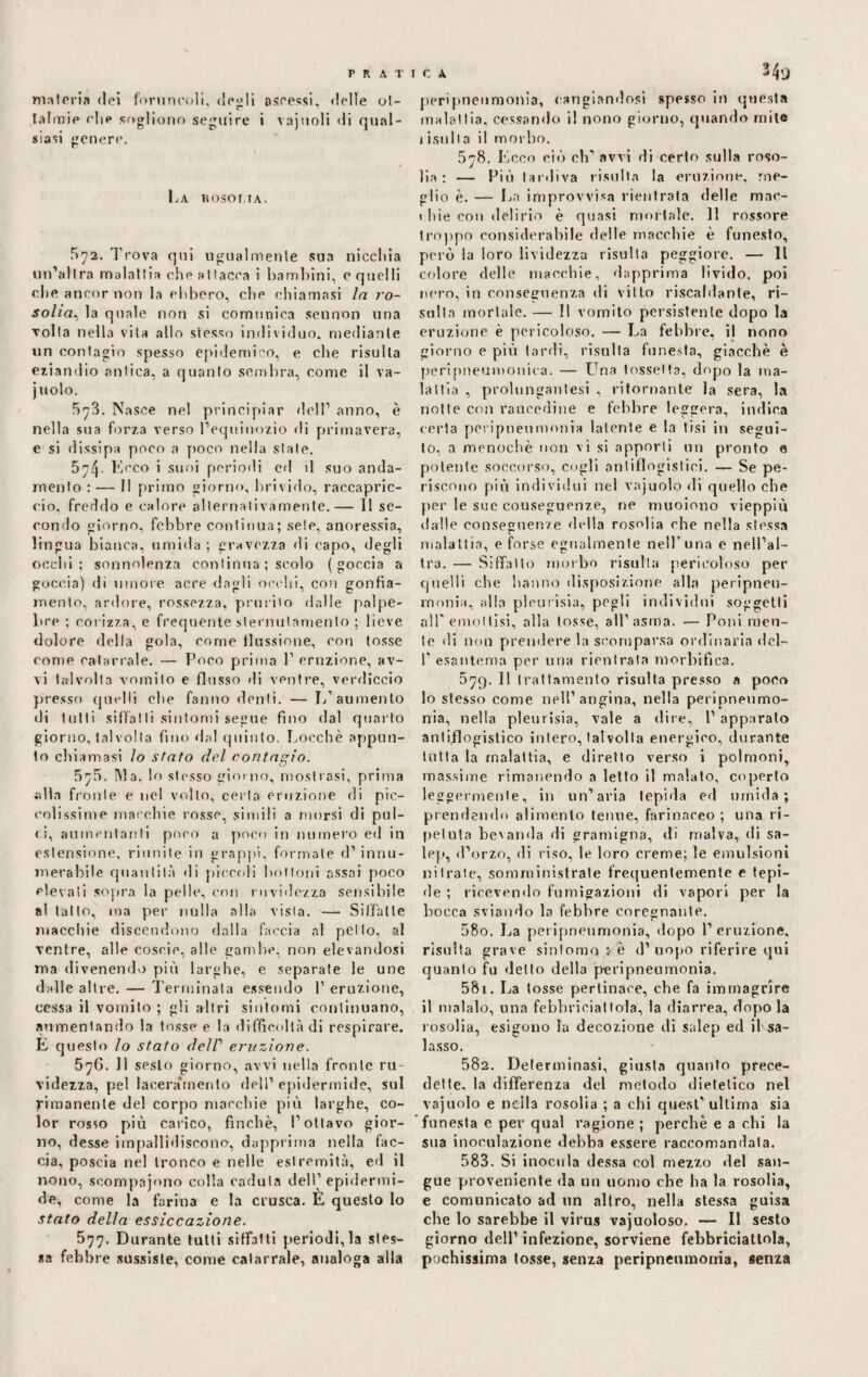 materia dei foruncoli, desìi ascessi. «Ielle ol- tairaie clip sogliono seguire i vajnoli di qual¬ siasi genere. La hosoma. 5^2. Trova qui ugualmente sua ni celi ia un’altra malattia che attacca i bambini, c quelli e.he ancor non la ebbero, clic chiamasi la ro¬ solia, la quale non si comunica sennon una ■volta nella vita allo stesso individuo, mediante un contagio spesso epidemico, e che risulta eziandio antica, a quanto sembra, come il va- juolo. 5^3. Nasce nel principiar dell1 anno, è nella sua forza verso Lequinozio di primavera, e si dissipa poco a poco nella stale. 5n,(\. Ecco i suoi periodi ed il suo anda¬ mento : —- 11 primo giorno, brivido, raccapric¬ cio, freddo e calore alternativamente.— 11 se¬ condo giorno, febbre continua; sete, anoressia, lingua bianca, umida; gravezza «li capo, degli occhi; sonnolenza continua ; scolo (goccia a goccia) di umore acre dagli occhi, con gonfia¬ mento, ardore, rossezza, prurito dalle palpe¬ bre ; corizza, e frequente sternutamento ; lieve dolore della gola, come flussione, con tosse come catarrale. — Poco prima 1’ eruzione, av¬ vi talvolta vomito e flusso di ventre, verdiccio presso quelli che fanno denti. — L’aumento di tutti siffatti sintomi segue fino dal quarto giorno, talvolta fino dal quinto. Loechè appun¬ to chiamasi lo stato del contagio. 5^5. INI a. lo stesso giorno, mostrasi, prima «dia fronte e ne! volto, certa eruzione di pic¬ colissime macchie rosse, simili a morsi di pul¬ ii, aumentanti poco a poco in numero ed in estensione, riunite in grappi, formale d’ innu¬ merabile quantità di piccoli bottoni assai poco elevati sopra la pelle, con ruvidezza sensibile a! latto, ma per nulla alla vista. — Siffatte macchie discendono dalla faccia al pello, al ventre, alle coseie, alle gambe, non elevandosi ma divenendo più larghe, e separale le une dalle altre. — Terminata essendo 1’ eruzione, cessa il vomito ; gli altri sintomi continuano, aumentando la tosse e la difficoltà di respirare. E questo lo stato dell1 eruzione. 576. 11 sesto giorno, avvi nella fronte ru¬ videzza, pel laceramento dell’epidermide, sul rimanente del corpo macchie più larghe, co¬ lor rosso più carico, finché, l’ottavo gior¬ no, desse impallidiscono, dapprima nella fac¬ cia, poscia nel tronco e nelle estremità, ed il nono, scompajono colla caduta dell’ epidermi¬ de, come la farina e la crusca. E questo lo stato della essiccazione. 577. Durante tulli siffatti periodi,la stes¬ sa febbre sussiste, come catarrale, analoga alla peripnenmonia, cangiandosi spesso in questa inalaitia, cessando il nono giorno, quando mite 1 istilla il morbo. 578. Ecco ciò ch’avvi di certo sulla roso¬ lia: — Più tardiva risulta la eruzione, me¬ glio è. — La improvvisa rientrata delle mac- < bie con delirio è quasi mortale. 11 rossore troppo considerabile delle macchie è funesto, però la loro lividezza risulta peggiore. — Il colore delle macchie, dapprima livido, poi nero, in conseguenza di vitto riscaldante, ri¬ sulta mortale. — Il vomito persistente dopo la eruzione è pericoloso. — La febbre, il nono giorno e più tarili, risulta funesta, giacché è peri pneumonica. — Una fossetta, dopo la ma¬ lattia , prolimgantesi , ritornante la sera, la notte con raucedine e febbre leggera, indica certa peripnenmonia latente e la tisi in segui¬ to, a menochè non vi si apporli un pronto e polente soccorso, cogli antiflogistici. — Se pe¬ riscono più individui nel vajuolo di quello che per le sue conseguenze, ne muoiono vieppiù dalle conseguenze «iella rosolia che nella stessa malattia, e forse egualmente nell’ una e nell’al¬ tra. — Siffatto morbo risulta pericoloso per quelli che hanno disposizione alla peripnen¬ monia, alla pleurisia, pegli individui soggetti all' emottisi, alla tosse, all’asma. — Poni men¬ te di non prendere la scomparsa ordinaria del- I' esantema per una rientrata morbifica. 579. 11 trattamento risulta presso a poco 10 stesso come nell’ angina, nella peripneumo- nia, nella pleurisia, vale a «lire, 1’ apparato antiflogistico intero, tal volta energico, durante tutta la malattia, e diretto verso i polmoni, massime rimanendo a letto il malato, coperto leggermente, in un’aria lepida ed umida; prendendo alimento tenue, farinaceo; una ri¬ petuta bevanda di gramigna, di malva, di sa- lep, d’orzo, di riso, le loro creme; le emulsioni nitrate, somministrate frequentemente e tepi¬ de ; ricevendo fumigazioni di vapori per la bocca sviando la febbre coregnante. 580. La peripneumonia, dopo l’eruzione, risulta grave sintomo> è d’ uopo riferire qui quanto fu detto della p-eripneumonia. 581. La tosse pertinace, che fa immagrire 11 maialo, una febbriciatloia, la diarrea, dopo la rosolia, esigono la decozione di salep ed il sa¬ lasso. 582. Determinasi, giusta quanto prece¬ dette, la differenza «lei metodo dietetico nel vajuolo e nella rosolia ; a chi quest’ ultima sia funesta e per qual ragione ; perchè e a chi la sua inoculazione «lebba essere raccomandala. 583. Si inocula dessa col mezzo del san¬ gue proveniente da un uomo che ha la rosolia, e comunicato ad un altro, nella stessa guisa che lo sarebbe il virus vajuoloso. — 11 sesto giorno dell’ infezione, sorviene febbriciattola, pochissima tosse, senza peripnenmonia, senza