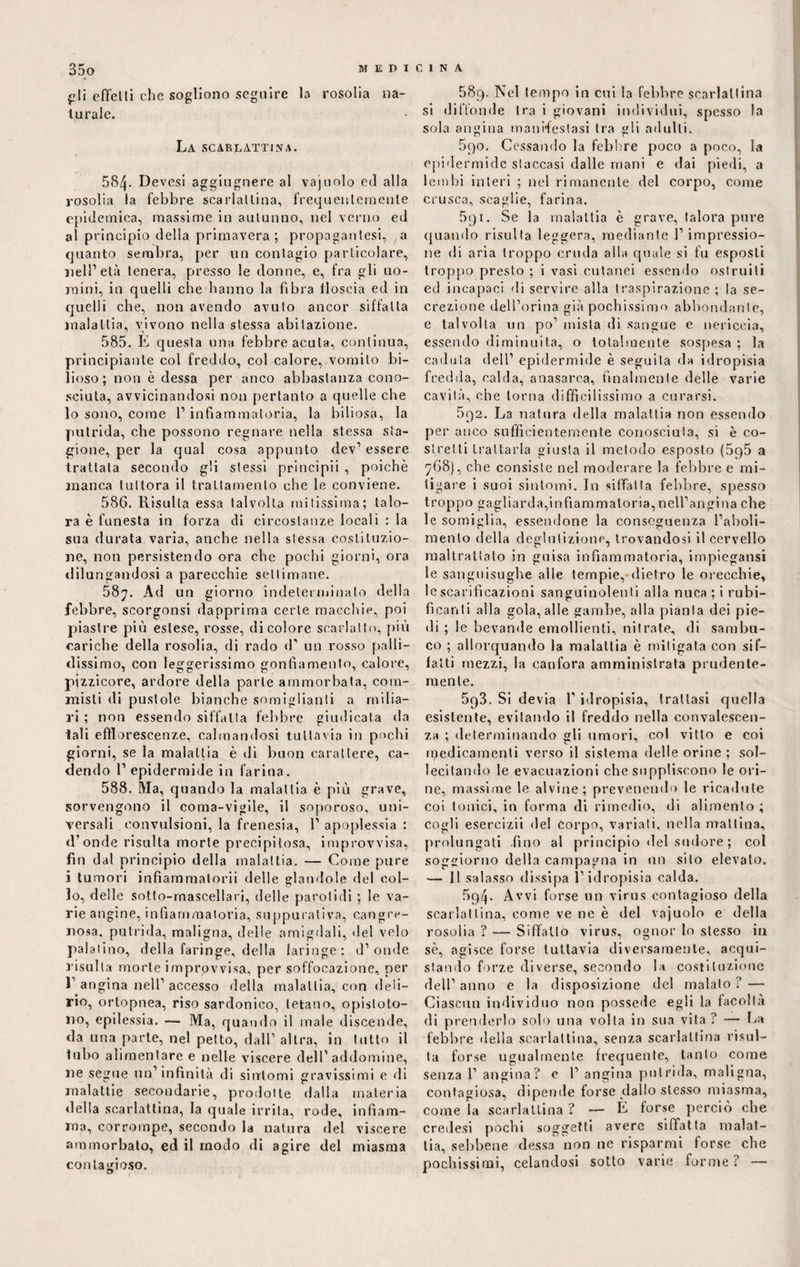 jjli cfTelti che sogliono seguire la rosolia na¬ turale. La scarlattina. 584. Devesi aggiugnere al vajoolo ed alla rosolia la febbre scarlattina, frequentemente epidemica, massime in autunno, nel verno ed al principio della primavera; propagatesi, a quanto sembra, per un contagio particolare, nell1 età tenera, presso le donne, e, fra gli uo¬ mini, in quelli che hanno la fibra floscia ed in quelli che, non avendo avuto ancor siffatta malattia, vivono nella stessa abitazione. 585. E questa una febbre acuta, continua, principiante col freddo, col calore, vomito bi¬ lioso; non è dessa per anco abbastanza cono¬ sciuta, avvicinandosi non pertanto a quelle che lo sono, come l’infiammatoria, la biliosa, la putrida, che possono regnare nella stessa sta¬ gione, per la qual cosa appunto dev1 essere trattata secondo gli stessi principii , poiché manca tuttora il trattamento che le conviene. 586. Risulta essa talvolta mitissima; talo¬ ra è funesta in forza di circostanze locali : la sua durata varia, anche nella stessa costituzio¬ ne, non persistendo ora che pochi giorni, ora dilungandosi a parecchie settimane. 58^. Ad un giorno indeterminato della febbre, scorgonsi dapprima certe macchie, poi piastre più estese, rosse, di colore scarlatto, più cariche della rosolia, di rado d1 un rosso palli¬ dissimo, con leggerissimo gonfiamento, calore, pizzicore, ardore della parte ammorbata, com¬ misti di pustole bianche somiglianti a milia¬ ri ; non essendo siffatta febbre giudicata da tali efflorescenze, calmandosi tuttavia in pochi giorni, se la malattia è di buon carattere, ca¬ dendo 1’ epidermide in farina. 588. Ma, quando la malattia è più grave, sorvengono il coma-vigile, il soporoso, uni¬ versali convulsioni, la frenesia, 1’ apoplessia : d’onde risulta morte precipitosa, improvvisa, fin dal principio della malattia. — Come pure i tumori infiammatoci! delle piandole del col¬ lo, delle sotto-rnascellari, delle parotidi ; le va¬ rie angine, infiammatoria, suppurativa, cancre¬ nosa. putrida, maligna, delle amigdali, del velo palatino, della faringe, della laringe: d’onde risulta morte improvvisa, per soffocazione, per 1’ angina nell’ accesso della malattia, con deli¬ rio, ortopnea, riso sardonico, tetano, opistolo- no, epilessia. — Ma, quando il male discende, da una parte, nel petto, dall’ altra, in tutto il tubo alimentare e nelle viscere dell’ addomine, uè segue un’infinità di sintomi gravissimi e di malattie secondarie, prodotte dalla materia delia scarlattina, la quale irrita, rode, infiam¬ ma, corrompe, secondo la natura del viscere ammorbato, ed il modo di agire del miasma contagioso. 589. Nel tempo in cui la febbre scarlattina si diffonde tra i giovani individui, spesso la sola angina manifestasi tra gli adulti. 5qo. Cessando la febbre poco a poco, la epidermide staccasi dalle mani e dai piedi, a lembi interi ; nel rimanente del corpo, come crusca, scaglie, farina. 591. Se la malattia è grave, talora pure quando risulta leggera, mediante 1’ impressio¬ ne di aria troppo cruda alla quale si fu esposti troppo presto ; i vasi cutanei essendo ostruiti ed incapaci di servire alla traspirazione ; la se¬ crezione dell’orma già pochissimo abbondante, e talvolta un po’ mista di sangue e nericcia, essendo diminuita, o totalmente sospesa ; la caduta dell’ epidermide è seguita da idropisia fredda, calda, anasarca, finalmente delle varie cavità, che torna difficilissimo a curarsi. 5q2. La natura della malattia non essendo per anco sufficientemente conosciuta, si è co¬ stretti trattarla giusta il metodo esposto (595 a 768), che consiste nel moderare la febbre e mi¬ tigare i suoi sintomi. In siffatta febbre, spesso troppo gagliarda,infiammatoria, nell’angina che le somiglia, essendone la conseguenza l’aboli- roento della deglutizione, trovandosi il cervello maltrattato in guisa infiammatoria, impiegatisi le sanguisughe alle tempie, dietro le orecchie, le scarificazioni sanguinolenti alla nuca; i rubi- fìcanti alla gola, alle gambe, alla pianta dei pie¬ di ; le bevande emollienti, nitrate, di sambu¬ co ; allorquando la malattia è mitigata con sif¬ fatti mezzi, la canfora amministrata prudente¬ mente. 5q3. Si devia l’idropisia, trattasi quella esistente, evitando il freddo nella convalescen¬ za ; determinando gli umori, col vitto e coi npedicamenti verso il sistema delle orine ; sol¬ lecitando le evacuazioni che suppliscono le ori¬ ne, massime le alvine; prevenendo le ricadute coi tonici, in forma di rimedio, di alimento; cogli esercizi'» del Corpo, variati, nella mattina, prolungati fino al principio del sudore ; col soggiorno della campagna in un sito elevato. — 11 salasso dissipa l’idropisia calda. 5q4. Avvi forse un virus contagioso della scarlattina, come ve ne è del vajuolo e della rosolia ? — Siffatto virus, ognor lo stesso in sé, agisce forse tuttavia diversamente, acqui¬ stando forze diverse, secondo la costituzione dell’anno e la disposizione del malato? — Ciascun individuo non possedè egli la facoltà di prenderlo solo una volta in sua vita? — La febbre «Iella scarlattina, senza scarlattina risul¬ ta forse ugualmente frequente, tanto come senza 1’ angina? e 1’ angina putrida, maligna, contagiosa, dipende forse dallo stesso miasma, come la scarlattina ? — È forse perciò che credesi pochi soggetti avere siffatta malat¬ tia, sebbene Messa non ne risparmi forse che pochissimi, celandosi sotto varie forme? —