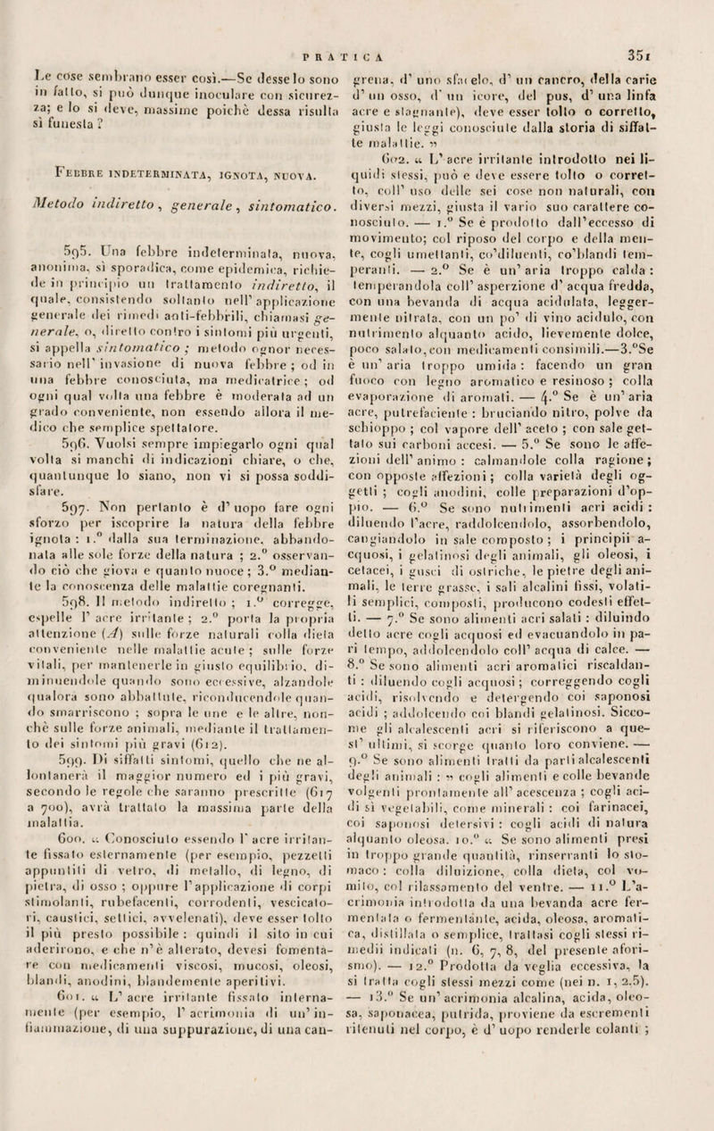 3 51 Le cose sembrano esser così.—Se desse lo sono in iaIlo, si può dunque inoculare con sicurez¬ za; e lo si deve, massime poiché dessa risulta sì funesta ? Febbre indeterminata, ignota, nuova. Metodo indiretto , generale , sintomatico. 5q5. Una febbre indeterminala, nuova, anonima, sì sporadica, come epidemica, richie¬ de in principio un trattamento indiretto, il quale, consistendo soltanto nell1 applicazione generale dei rimedi aoli-febbrili, chiamasi ge¬ neraleo, diretto contro i sintomi più urgenti, si appella sintomatico ; metodo ognor neces¬ sario nell' invasione di nuova febbre ; od in una febbre conosciuta, ma rnedicatrice ; od ogni qua! volta una febbre è moderata ad un grado conveniente, non essendo allora il me¬ dico che semplice spettatore. 5qG. Vuoisi sempre impiegarlo ogni cpial volta si manchi di indicazioni chiare, o che, quantunque lo siano, non vi si possa soddi¬ sfare. 697. Non pertanto è d1 uopo fare ogni sforzo per iscoprire la natura della febbre ignota: i.° dalla sua terminazione, abbando¬ nala alle sole forze della natura ; 2.0 osservan¬ do ciò che giova e quanto nuoce; 3.° median¬ te la conoscenza delle malattie coregnanli. 5q8. 11 metodo indiretto; i.° corregge, espelle l1 acre irritante ; 2.0 porta la propria attenzione (A) sulle forze naturali eolia dieta conveniente nelle malattie acute ; sulle forze vitali, per mantenerle in giusto equilibrio, di¬ minuendole quando sono eccessive, alzandole qualora sono abbattute, riconducendole quan¬ do smarriscono ; sopra le urie e le altre, non¬ ché sulle forze animali, mediante il trattamen¬ to dei sintomi più gravi (612). 599. Di siffatti sintomi, quello che ne al¬ lontanerà il maggior numero ed i più gravi, secondo le regole che saranno prescritte (617 a 700), avrà trattato la massima parte della malattia. 600. u Conosciuto essendo l'acre irritan¬ te fissalo esternamente (per esempio, pezzetti appuntili di vetro, di metallo, di legno, di pietra, di osso ; oppure l1 applicazione di corpi stimolanti, rubefacenti, corrodenti, vescicato¬ ri, caustici, settici, avvelenati), deve esser tolto il più presto possibile: quindi il sito in cui aderirono, e che n’è alterato, devesi fomenta¬ re con medicamenti viscosi, mucosi, oleosi, blandi, anodini, blandemente aperitivi. 601. u L1 acre irritante fissalo interna¬ mente (per esempio, l1 acrimonia di un1 in¬ fiammazione, di una suppurazione, di una can- grena, d1 uno sfatelo, d1 un cancro, della carie d1 un osso, d' un icore, del pus, d1 una linfa acre e stagnante), deve esser tolto o corretto, giusta le leggi conosciute dalla storia di siffat¬ te malattie. « G02. u L’acre irritante introdotto nei li¬ quidi stessi, può e deve essere tolto o corret¬ to, coll1 uso delle sei cose non naturali, con diversi mezzi, giusta il vario suo carattere co¬ nosciuto. — i.° Se è prodotto dall’eccesso di movimento; col riposo del corpo e della men¬ te, cogli umettanti, co’diluenli, co’blandi tem¬ peranti. — 2.0 Se è un’ aria troppo calda : temperandola coll’ aspersione d’ acqua fredda, con una bevanda di acqua acidulata, legger¬ mente nitrata, con un po’ di vino acidulo, con nutrimento alquanto acido, lievemente dolce, poco salalo,con medicamenti consimili.—3.°Se è un’aria troppo umida: facendo un gran fuoco con legno aromatico e resinoso ; colla evaporazione di aromali. — 4-° Se è un’aria acre, putrefaciente : bruciando nitro, polve da schioppo ; col vapore dell’ aceto ; con sale get¬ talo sui carboni accesi. — 5.° Se sono le affe¬ zioni dell’ animo : calmandole colla ragione ; con opposte affezioni; colla varietà degli og¬ getti ; cogli anodini, colle preparazioni d’op¬ pio. — fi.° Se sono nutrimenti aeri acidi: diluendo l’aere, raddolcendolo, assorbendolo, cangiandolo in sale composto ; i principii a- cquosi, i gelatinosi degli animali, gli oleosi, i cetacei, i gusci di ostriche, le pietre degli ani¬ mali, le terre grasso, i sali alcalini fissi, volati¬ li semplici, composti, producono codesti effet¬ ti. — 7.0 Se sono alimenti acri salati : diluindo dello aere cogli acquosi ed evacuandolo in pa¬ ri tempo, addolcendolo coll’ aequa di calce. — 8.° Se sono alimenti acri aromatici riscaldan¬ ti : diluendo cogli acquosi ; correggendo cogli acidi, risolvendo e detergendo coi saponosi acidi ; addolcendo coi blandi gelatinosi. Sicco¬ me gli alcalescenti aeri si riferiscono a que¬ st’ ultimi, si scorge (pianto loro conviene. — 9-° Se sono alimenti tratti da parli alcalescenti degli animali : « cogli alimenti e colle bevande volgenti prontamente all’acescenza ; cogli aci¬ di sì vegetabili, come minerali : coi farinacei, coi saponosi detersivi : cogli acidi di natura alquanto oleosa, io.0 et Se sono alimenti presi in troppo grande quantità, rinserranti lo sto¬ maco : colla diluizione, colla dieta, col vo¬ mito, col rilassamento del ventre. — u.° L’a¬ crimonia introdotta da una bevanda acre fer¬ mentala o fermentante, acida, oleosa, aromati¬ ca, distillala o semplice, trattasi cogli stessi ri¬ medii indicali (n. 6, 7, 8, del presente afori- smo). — 12.0 Prodotta da veglia eccessiva, la si tratta cogli stessi mezzi come (nei n. 1,2,5). — i3.° Se un’acrimonia alcalina, acida, oleo¬ sa, saponacea, putrida, proviene da escrementi ritenuti nel corpo, è d’ uopo renderle colanti ;