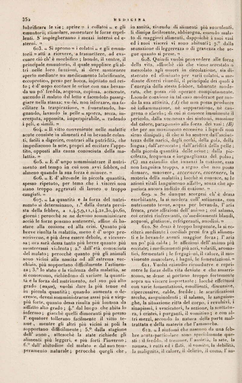 lubrificare le vie ; aprire» i cullatola e gli emuntorii; stimolare, aumentare le forze espel¬ lenti. S” impiegheranno i mezzi interni ed e- sterni. » 6o3. « Si aprono « i colatoi u e gli emun- torii » alti a ricevere, a trasmettere, ad eva¬ cuare ciò eh1 è morbi fico ; laonde, il ventre, il principale emunlorio, il cpjale supplisce gli al¬ tri nelle loro funzioni, si deve mantenere aperto mediante un medicamento lubrificante, eccoprolico, preso per bocca, injeliato nel ret¬ to ; è d1 uopo eccitare le orine con una bevan¬ da un pò1 fredda, acquosa, copiosa, acescente, uscendo il malato dal letto e facendolo passeg¬ giare nella stanza; vuoisi, non isforzare, ma fa¬ cilitare la traspirazione, » fomentando, ba¬ gnando, lavando la pelle « sporca, secca, in¬ crespata, appassita, imperspirabile, u radendo i peli, e simili. » « Il vitto conveniente nelle malattie acute consiste in alimenti ed in bevande colan¬ ti, facili a digerire, contrari alla putridità, che impediscono la sete, propri ad eccitare Tappe¬ tilo, opposti alla causa conosciuta della ma¬ lattia. « 605. « E d’ uopo somministrare il nutri¬ mento nel tempo in cui non avvi febbre, od almeno quando la sua forza è minore. » 606. a E d1 altronde in piccola quantità, spesso ripetuto, per tema che i visceri non siano troppo aggravali di lavoro o troppo cangiati. ?» 607. u La quantità e la forza del nutri¬ mento si determinano, i.° dalla durata previ¬ sta della febbre, a 1,4,7,9,1 i,i4»2i,3o,4°,6o, giorni : perocché se ne devono somministrare acciò le forze possano sostenersi, affine di ba¬ stare alla cozione ed alla crisi. Quanto più breve risulta la malattia, meno è d1 uopo pre¬ scriverne, e più deve essere debole, e vicever¬ sa ; ora sarà dessa tanto più breve quanto più mostrerassi violenta; 2.0 dalTetà conosciuta del malato ; perocché quanto più gli animali sono vicini alla nascita od all1 estrema vec¬ chiaia, più sopportano difficilmente l'astinen¬ za ; 3.° lo stato e la violenza della malattia, se si conoscono, richiedono di variare la quanti¬ tà e la forza del nutrimento, nel suo più allo grado ( eoqu?f), vuoisi dare la più tenue ed in piccola quantità ; quando aumenta o de¬ cresce, devesi somministrarne assai più e viep¬ più lorle, quanto dessa risulta più lontana da siffatto allo grado ; 4-° dal luogo che abita lo infermo; giacché quelli dimoranti più presso 1' equatore tollerano facilmente il vitto te¬ nue , mentre gli altri più vicini ai poli la sopportano difficilmente ; 5.° dalla stagione dell' anno , attesoché la state richiede gli alimenti più leggeri, e più forti l'inverno ; 6.° dall’ abitudine del malato e dal suo tem¬ peramento naturale; perocché quegli che, in sanità, vivendo «li alimenti più succulenti, li dissipa facilmente, abbisogna, essendo mala¬ to di maggiori alimenti, dappoiché i suoi vasi ed i suoi visceri vi sono abituati; 7.0 dalla sensazione di leggerezza o di gravezza che se¬ gue quanto si prese, » 608. Quindi vuoisi provvedere alle forza della vita, affinchè ciò che viene arrestato o mescolato agli umori in circolazione, sia di¬ staccato ed eliminato per varii colatoi, a me¬ diante diversi rimedii, il principale dei quali è l'energia della stessa febbre, talmente mode¬ rata, che possa ciò operare compiutamente. Laonde conviene in tal caso moderare per mo¬ do la sua attività, (A) che non possa produrre nè infiammazione, nè suppurazione, nè can- grena o sfacelo ; di cui si conosce imminente il pericolo, dalla veemenza dei sintomi, massime dal calore, paragonato alla forza dei vasi ; (B) che per un movimento eccessivo i liquidi non siano dissipati ; di che si ha sentore dall'asciut¬ tezza delle narici, degli occhi, della gola, della lingua ; dall'arroccato ; dalTaridità della pelle; (falla piccola quantità delle orine ; dalla pic¬ colezza, frequenza e ineguaglianza del pulso ; (C) ma eziandio che innanzi la cozione, essa non languisca troppo, a segno che non possa domare, muovere, secernere, escernere, la materia della malattia ; locchè si conosce, se le azioni vitali languiscono affatto, senza che ap¬ parisca ancora indizio di cozione. » G09. « Se dunque scorgesi eh' è dessa esorbitante, la si modera coll1 astinenza, con nutrimento tenue, acqua per bevanda, T aria fresca, grate affezioni dell1 animo ; col salasso, coi cristei rinfrescanti, eo’medicamenli blandi, acquosi, glutinosi, refrigeranti, anodini. « 610. Se dessa è troppo languente, la si ec¬ citerà mediante i cordiali presi tra gli alimen¬ ti e le bevande aventi maggior forza ; T aria un po’ più calda ; le affezioni dell1 animo più eccitate; i medicamenti più acri, volatili, aroma¬ tici, fermentati ; le fregagioni, il calore, il mo¬ vimento muscolare, i bagni, le fomentazioni.» 611. Vuoisi eziandio ricondurre e repri¬ mere le forze della vita deviale e che smarri¬ scono, se desse si portano troppo fortemente sopra un viscere importante ; locchè effettuasi con varie fomentazioni, emollienti, discussi ve, ripercossi ve, calde, fredde; le scarificazioni secche, sanguinolenti ; il salasso, le sanguisu¬ ghe, la situazione ritta del corpo, i revulsivi, 1 sinapismi, i vescicatori, la sezione, la scottatu¬ ra, i cristei, i purganti, il vomitivo ; e con al¬ tri mezzi, secondo la natura della parte mal¬ trattata e della materia che l'ammorba. 612. al sintomi che nascono da una leb¬ bre aeuta*par!icolare sono specialmente que¬ sti : il freddo, d tremore, T ansietà, la sete, la nausea, t rulli ed i flati, »1 vomito, la debilità, la malignità, il calore, il delirio, il coma, T in-