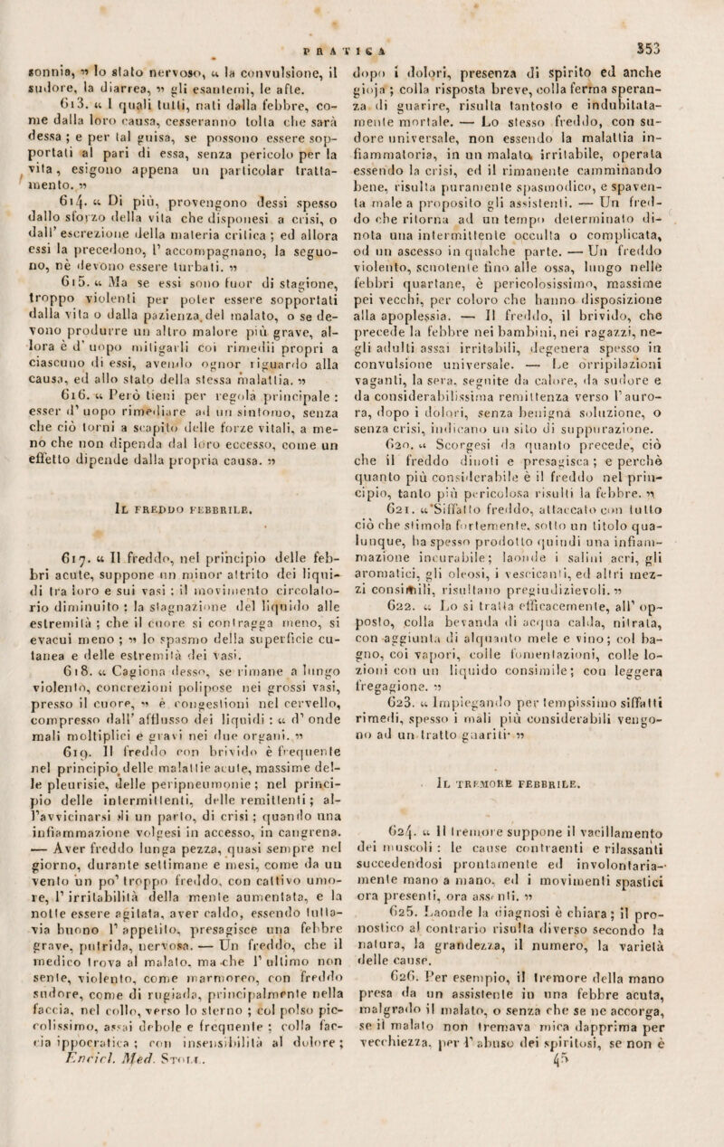 «onnia, w lo alato nervoso, u la convulsione, il sudore, la diarrea, « gli esantemi, le afte. Ci3. u l quali tutti, nati dalla febbre, co¬ me dalla loro causa, cesseranno tolta cbe sarà dessa ; e per tal guisa, se possono essere sop¬ portati al pari di essa, senza pericolo per la vita, esigono appena un particolar tratta¬ mento. « 614. «• Di più, provengono dessi spesso dallo sforzo della vita che disponesi a crisi, o dall’escrezione della materia critica; ed allora essi la precedono, P accompagnano, la seguo¬ no, nè devono essere turbati. n 615. « Ma se essi sono fuor di stagione, troppo violenti per poter essere sopportati dalla vita o dalla pazienza.de! malato, o se de¬ vono produrre un altro malore più grave, al¬ lora e d' uopo mitigarli coi rimedii propri a ciascuno di essi, avendo ognor riguardo alla causa, ed allo stato della stessa malattia. w 616. u Pelò tieni per regola principale: esser d’ uopo rimediare ad un sintomo, senza cbe ciò torni a scapito delle forze vitali, a me¬ no che non dipenda dal loro eccesso, come un effetto dipende dalla propria causa. « Il freddo febbrile. 617. « II freddo, nel principio delle feb¬ bri acute, suppone nn minor attrito dei liqui¬ di tra loro e sui vasi ; il movimento circolato¬ rio diminuito ; la stagnazione del liquido alle estremità ; cbe il cuore si contragga meno, si evacui meno ; m lo spasmo della superfìcie cu¬ tanea e delle estremità dei vasi. 618. u Cagiona desso, se rimane a lungo violento, concrezioni polipose nei grossi vasi, presso il cuore, « è congestioni nel cervello, compresso dall’ afflusso dei liquidi : u d1 onde mali moltiplici e gravi nei due organi. 619. 11 freddo con brivido è frequente nel principio, delle malalIie acute, massime del¬ le pleurisie, delle peripneumonie ; nel princi¬ pio delle intermittenti, delle remittenti ; al- l’av vicinarsi di un parto, di crisi ; quando una infiammazione volgesi in accesso, in cangrena. — Aver freddo lunga pezza, quasi sempre nel giorno, durante settimane e mesi, come da un vento un po’ troppo freddo, con cattivo umo¬ re, l’irritabilità della mente aumentata, e la notte essere agitata, aver caldo, essendo tutta¬ via buono 1’ appetito, presagisce una febbre grave, putrida, nervosa. — Un freddo, cbe il medico trova al malato, ma-che l’ultimo non sente, violento, come marmoreo, con freddo sudore, come di rugiada, principalmente nella faccia, nel collo, verso lo sterno ; col polso pic¬ colissimo, assai debole e frequente ; colla far¬ cia ippocratica ; con insensibilità al dolore ; Enrirl. Stot.l. 353 dopo i dolori, presenza di spirito ed anche gioja ; colla risposta breve, colla ferma speran¬ za di guarire, risulta tantosto e indubitata¬ mente mortale. — Lo stesso freddo, con su¬ dore universale, non essendo la malattia in¬ fiammatoria, in un malata irritabile, operala essendo la crisi, ed il rimanente camminando bene, risulta puramente spasmodico, e spaven¬ ta male a proposito gli assistenti. — Un fred¬ do che ritorna ad un tempo determinato di¬ nota una intermittente occulta o complicata, od un ascesso in qualche parte. — Un freddo violento, scuotente fino alle ossa, lungo nelle febbri quartane, è pericolosissimo, massime pei vecchi, per coloro che hanno disposizione alla apoplessia. — Il freddo, il brivido, che precede la febbre nei bambini, nei ragazzi, ne¬ gli adulti assai irritabili, degenera spesso in convulsione universale. — Le orripilazioni vaganti, la sera, seguite da calore, ila sudore e da considerabilissima remittenza verso l’auro¬ ra, dopo i dolori, senza benigna soluzione, o senza crisi, indicano un silo di suppurazione. 620. u Scorgesi da quanto precede, ciò cbe il freddo dinoti e presagisca ; e perchè quanto più considerabile è il freddo nel prin¬ cipio, tanto più pericolosa risulti la febbre. 621. «.'Siffatto freddo, attaccato con lutto ciò cbe stimola fortemente, sotto un titolo qua¬ lunque, ha spesso prodotto quindi una infiam¬ mazione incurabile; laonde i salini acri, gli aromatici, gli oleosi, i vescicanti, ed altri mez¬ zi consimili, risultano pregiudizievoli. « G22. « Lo si tratta efficacemente, all’ op¬ posto, colla bevanda di acqua calda, nitrata, con aggiunta di alquanto mele e vino; col ba¬ gno, eoi vapori, eolie fomentazioni, colle lo¬ zioni con un liquido consimile; con leggera fregagione. m G23. « Impiegando per tempissimo siffatti rimedi, spesso i mali più considerabili vengo¬ no ad un tratto guariti- 11 Il tremore febbrile. G24. « li tremore suppone il vacillamento dei muscoli : le cause contraenti e rilassanti succedendosi prontamente ed involontaria¬ mente mano a mano, ed i movimenti spastici ora presenti, ora assenti. « (>25. Laonde la diagnosi è chiara; il pro¬ nostico al contrario risulta diverso secondo la natura, la grandezza, il numero, la varietà delle cause. G2G. Per esempio, i! tremore della mano presa da un assistente in una febbre acuta, malgrado ì| malato, o senza che se ne accorga, se il maialo non tremava mira dapprima per vecchiezza, per 1’abuso dei spiritosi, se non è 4*