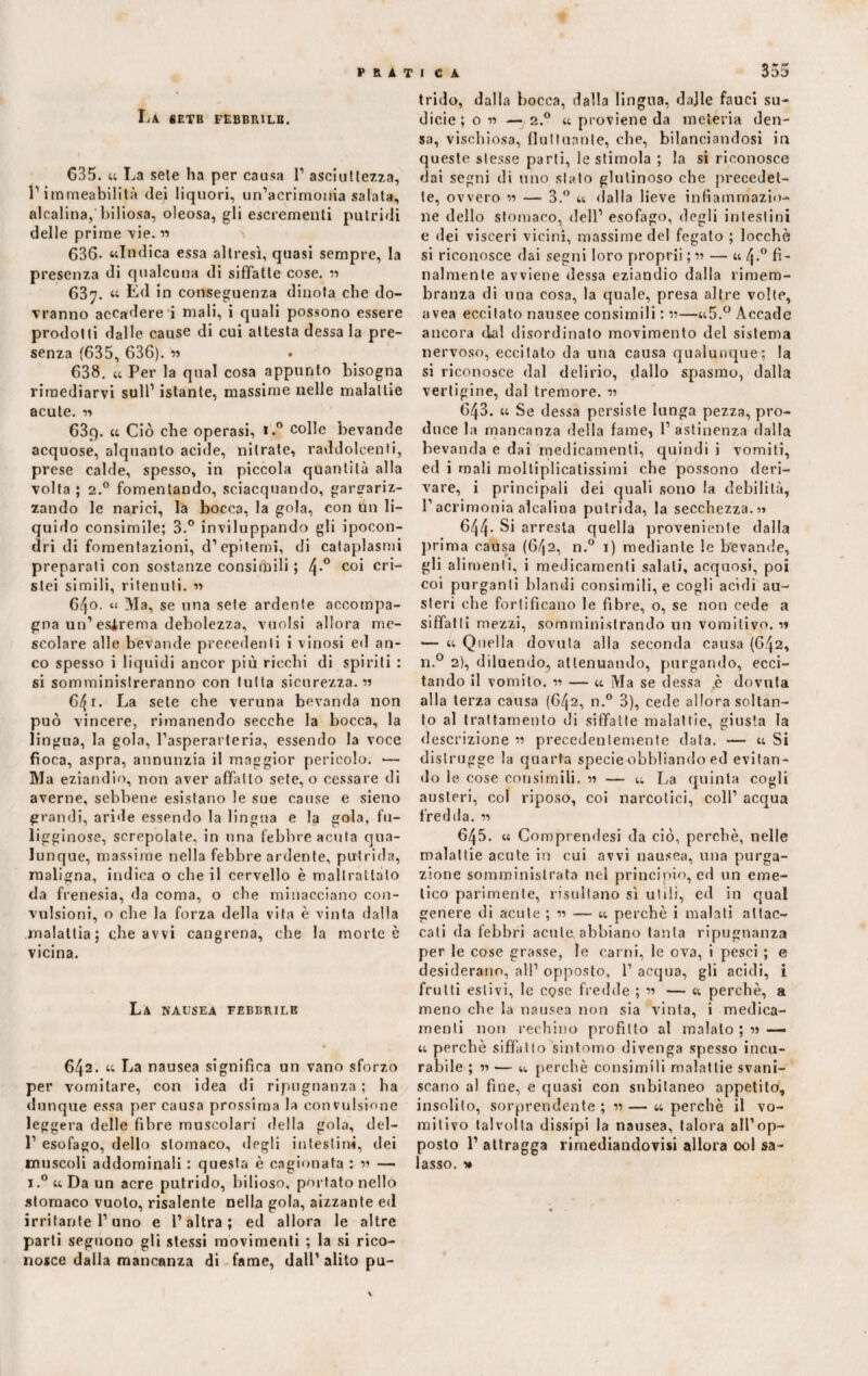 PRATI C A La «etb febbrile. 635. « La seie ha per causa 1’ asciuttezza, ì’irameabilità dei liquori, un’acrimonia salata, alcalina, biliosa, oleosa, gli escrementi putridi delle prime vie. « 636- «Indica essa altresì, quasi sempre, la presenza di qualcuna di siffatte cose. » 637. « Éd in conseguenza dinota che do¬ vranno accadere i mali, i quali possono essere prodotti dalle cause di cui attesta dessa la pre¬ senza (635, 636). 'n 638. « Per la qual cosa appunto bisogna rimediarvi sull’ istante, massime nelle malattìe acute. 1» 63q. « Ciò che operasi, i.° colle bevande acquose, alquanto acide, nitrate, raddolcenti, prese calde, spesso, in piccola quantità alla volta ; 2.0 fomentando, sciacquando, gargariz¬ zando le narici, la bocca, la gola, con un li¬ quido consimile; 3.° inviluppando gli ipocon¬ dri di fomentazioni, d’epitemi, di cataplasmi preparati con sostanze consimili ; 4*° co* cr*“ stei simili, ritenuti. « 6/}0. “ Ma, se una sete ardente accompa¬ gna un’estrema debolezza, vuoisi allora me¬ scolare alle bevande precedenti i vinosi ed an¬ co spesso i liquidi ancor più ricchi di spiriti : si somministreranno con tutta sicurezza. » 641. La sete che veruna bevanda non può vincere, rimanendo secche la bocca, la lingua, la gola, l’asperarteria, essendo la voce fioca, aspra, annunzia il maggior pericolo. — Ma eziandio, non aver affatto sete, o cessare di averne, sebbene esistano le sue cause e sieno grandi, aride essendo la lingua e la gola, fu¬ ligginose, screpolate, in una febbre acuta qua¬ lunque, massime nella febbre ardente, putrida, maligna, indica o che il cervello è maltrattato da frenesia, da coma, o che minacciano con¬ vulsioni, o che la forza della vita è vinta dalla malattia; che avvi cangrena, che la morte è vicina. La nausea febbrile 642. « La nausea significa un vano sforzo per vomitare, con idea di ripugnanza ; ha dunque essa per causa prossima la convulsione leggera delle fibre muscolari della gola, del- 1’ esofago, dello stomaco, degli intestini, dei muscoli addominali : questa è cagionata : m — i.°«Da un acre putrido, bilioso, portato nello stomaco vuoto, risalente nella gola, aizzante ed irritante l’uno e l’altra; ed allora le altre parti seguono gli stessi movimenti ; la si rico¬ nosce dalla mancanza di fame, dall’ alito pu¬ 355 trido, dalla bocca, dalla lingua, dajle fauci su¬ dicie; o » — 2.0 « proviene da meteria den¬ sa, vischiosa, fluttuante, che, bilanciandosi in queste stesse parti, le stimola ; la si riconosce dai segni di uno stato glutinoso che precedet¬ te, ovvero « — 3.° « dalla lieve infiammazio¬ ne dello stomaco, dell’ esofago, degli intestini e dei visceri vicini, massime del fegato ; locchè si riconosce dai segni loro proprii ; » — « 4.0 fi¬ nalmente avviene dessa eziandio dalla rimem¬ branza di una cosa, la quale, presa altre volte, avea eccitato nausee consimili : »—«5.° Accade ancora dal disordinato movimento del sistema nervoso, eccitato da una causa qualunque; la si riconosce dal delirio, dallo spasmo, dalla vertigine, dal tremore. « 643. « Se dessa persiste lunga pezza, pro¬ duce la mancanza della fame, l’astinenza dalla bevanda e dai medicamenti, quindi i vomiti, ed i mali moltiplicatissimi che possono deri¬ vare, i principali dei quali sono la debilità, l’acrimonia alcalina putrida, la secchezza.?) 644- Si arresta quella proveniente dalla prima causa (642, n.° 1) mediante le bevande, gli alimenti, i medicamenti salali, acquosi, poi coi purganti blandi consimili, e cogli acidi au¬ steri che fortificano le fibre, o, se non cede a siffatti mezzi, somministrando un vomitivo. •>» — « Quella dovuta alla seconda causa (642, n.° 2), diluendo, attenuando, purgando, ecci¬ tando il vomito. 1-1 — « Ma se dessa .è dovuta alla terza causa (642, n.° 3), cede allora soltan¬ to al trattamento di siffatte malattie, giusta la descrizione « precedentemente data. — « Si distrugge la quarta specie obbliando ed evitan¬ do le cose consimili. » — u La quinta cogli austeri, col riposo, coi narcotici, coll’ acqua fredda. « 645. « Comprendesi da ciò, perchè, nelle malattie acute in cui avvi nausea, una purga¬ zione somministrata nel principio, ed un eme¬ tico parimente, risultano sì utili, ed in qual genere di acute ; « — « perchè i malati attac¬ cati da febbri acute abbiano tanta ripugnanza per le cose grasse, le carni, le ova, i pesci ; e desiderano, all’ opposto, 1’ acqua, gli acidi, i fruiti estivi, le cqsc fredde ; « — « perchè, a meno che la nausea non sia vinta, i medica¬ menti non rechino profitto al malato ; « — « perchè siffatto sintomo divenga spesso incu¬ rabile ; « — tt perchè consimili malattie svani¬ scano al fine, e quasi con subitaneo appetito, insolito, sorprendente ; « — « perchè il vo¬ mitivo talvolta dissipi la nausea, talora all’op¬ posto 1’ attragga rimediandovisi allora ool sa¬ lasso. »