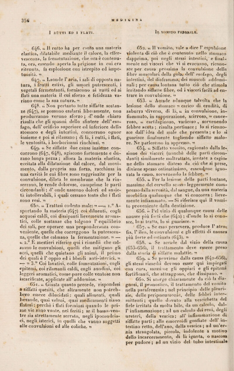 35S «suum 1 RUTTI ED I FLATI. *C G46. a II rutto lia per cauSa una materia elastica, dilatabile mediante i) calore, la effer¬ vescenza, la fermentazione, che ora è contenu¬ ta, ora, essendo aperta la prigione in cui era ritenuta, fa esplosione con istrepilo ed impe¬ tuosità. v 647. u Laonde 1’ aria, i sali di opposta na¬ tura, i fruiti estivi, gli umori putrescenti, i vegetali fermentanti, forniscono ai rutti ed ai flati una materia il cui sforzo e fetidezza va¬ riano come la sua natura. r> 64$- « Non pertanto tutte siffatte sostan¬ ze (647), se possono esalarsi liberamente, non produrranno veruno sforzo ; d1 onde chiaro risulta che gli spasmi dello sfintere dell’eso¬ fago, dell1 orificio superiore ed inferiore dello stomaco e degli intestini, concorrano ognor insieme e poi si rilassano ; di là, i rutti, i flati, le ventosità, i borborimmi rinchiusi. « 649- « Se siffatte due cause insieme con¬ corrono (647, 648), agiscono fortemente e du¬ rano lunga pezza ; allora la materia elastica, eccitala alla dilatazione dal calore, dal movi¬ mento, dalla propria sua forza, racchiusa in una cavità le cui fibre sono raggrinzite per la convulsione, dilata le membrane che la rin¬ serrano, le rende dolorose, comprime le parti circondanti ; d1 onde nascono dolori ed ansie¬ tà intollerabili, i quali cessano tosto cbe i flati sono resi. 650. « Trattasi codesto male: » —« i.° A- sporlando la materia (647) coi diluenti, cogli acquosi caldi, coi dissipanti lievemente aroma¬ tici, colle sostanze che tolgono 1’ equilibrio dei sali, per operare una preponderanza con¬ veniente, quelle cbe correggono la putrescen¬ za, quelle che calmano la fermentazione. — u 2.0 E mestieri riferire qui i rimedii che cal¬ mano le convulsioni, quelli che mitigano gli acri, quelli che quietano gli animi, il primo dei quali è 1’ oppio ed i blandi anti—isterici. » — « 3.° Coi lavativi, colle fomentazioni, cogli epitemi, coi rilassanti caldi, cogli anodini, coi leggeri aromatici, come pure colle ventose non iscarificate, applicate all’ addomine. « 651. u Giusta quanto precede, rispondesi a siffatti quesiti, che altramente non potreb¬ bero essere dilucidati : quali alimenti, quali bevande, quai veleni, quai medicamenti siano flatosi : perchè i flati forminsi quando le pri¬ me vie sono vuole, nei feriti ; se il basso-ven¬ tre sia strettamente serralo, negli ipocondria¬ ci, negli isterici, in quelli che vanno soggetti alle convulsioni ed alle coliche. « Ir. VOMITO FKJBRKILB. 652. tt II vomito, vale a dire 1’ espulsione violenta di ciò che è contenuto nello stomaco dapprima, poi negli stessi intestini,' e final¬ mente nei visceri che vi si evacuano, ricono¬ sce per causa prossima la convulsione delle fibre muscolari, della gola, dell’ esofago, degli intestini, del diaframma, dei muscoli addomi¬ nali ; per causa lontana tutto ciò che stimola irritando siffatte fibre, od i visceri facili ad en¬ trare in convulsione, n 653. u Aqcade adunque talvolta che la lesione, dello stomaco carico di crudità, di saburra ‘diversa, di là, « in convulsione, in¬ fiammato, in suppurazione, scirroso, w cance¬ roso, a cartilaginoso, varicoso , sorvenendo febbre acuta ; risulta pertinace ; lo si ricono¬ sce dall’ idea del male che presenta ; e lo si guarisce finalmente togliendo siffatto malo¬ re. Ne parleremo in appresso. « 654- “ Siffatto vomito, cagionalo dalla le¬ sione dei visceri (nonché delle parti circon¬ danti) similmente maltrattate, irritale a cagion¬ ile dello stomaco disteso da ciò che si prese, diviene spesso ostinatissimo, essendone igno¬ rata la causa, sorvenendo la febbre. « 655. a Per la lesione delle parti lontane, massime del cervello scosso leggermente com¬ presso dalla serosità, da! sangue, da una materia rnorbifica qualunque che vi concorra ; lieve¬ mente infiammato. — Si riferisce qui il vomi¬ to proveniente dalla dentizione. 656. h Pel vizio di qualunque causa delle nausee più forti che (642) ; d’onde lo si cono¬ sce, lo si tratta, lo si guarisce. « 657. a Se esso persevera, produce 1’ atro¬ fia, 1’ ileo, le convulsioni e gli effetti di nausea più forte ed ostinala (643). « 658. u Se accade dal vizio della causa (653-656), il trattamento deve essere preso dalla storia di siffatte malattie. « 65q. a Se proviene dalla causa (642-606), gli stessi rimedii devono esser qni impiegati con cura, massime sii oppiaci e gli epitemi fortificanti, che attraggono, che dissipano. 660. Si scorge chiaramente da ciò la dia¬ gnosi, il pronostico, il trattamento del vomito nella parafrenesia ; nel principio delle pleuri- sie, delle peripneumonie, delle febbri inter¬ mittenti ; quello dovuto alla vescichetta del fiele irritata da molta bile, da un calcolo, dal- 1’ infiammazione ; ad un calcolo dei reni, degli ureteri, della vescica; all’ infiammazione di siffatte parti ; alle emorroidi gonfiate dell in¬ testino retto, dell’ano, della vescica ; ad un er¬ nia strangolata, piccola, indolente a motivo dello incarceramento, di là ignota, o nascosa per pudore; ad un vizio del tubo inteslinala