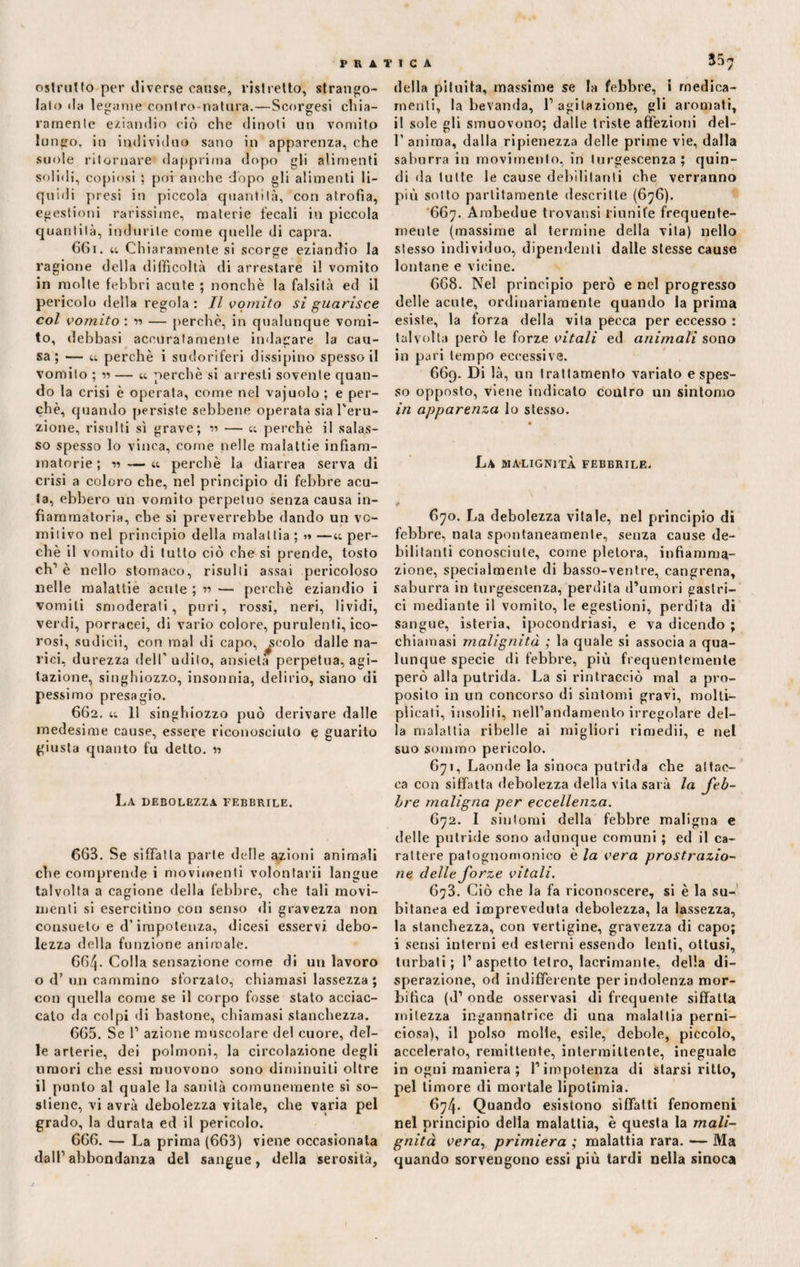 ostruito per diverse cause, ristretto, strango¬ lato da legame contro-natura.—Scorsesi chia¬ ramente eziandio ciò che dinoti un vomito lungo, in individuo sano in apparenza, che suole ritornare dapprima dopo gli alimenti solidi, copiosi ; poi anche dopo gli alimenti li¬ quidi presi in piccola quantità, con atrofia, egestioni rarissime, materie fecali in piccola quantità, indurite come quelle di capra. 661. u Chi aramente si scorge eziandio la ragione della difficoltà di arrestare il vomito in molte febbri acute ; nonché la falsità ed il pericolo della regola : Il vomito si guarisce col vomito : v> — perchè, in qualunque vomi¬ to, delibasi accuratamente indagare la cau¬ sa; — « perchè i sudoriferi dissipino spesso il vomito ; w — u perchè si arresti sovente quan¬ do la crisi è operata, come nel vajuolo ; e per¬ chè, quando persiste sebbene operata sia l'eru¬ zione, risulti sì grave; « — « perchè il salas¬ so spesso lo vinca, come nelle malattie infiam¬ matorie ; « — et perchè la diarrea serva di crisi a coloro che, nel principio di febbre acu¬ ta, ebbero un vomito perpetuo senza causa in¬ fiammatoria, che si preverrebbe dando un vo¬ mitivo nel principio della malattia ; « —tt per¬ chè il vomito di tutto ciò che si prende, tosto eh’ è nello stomaco, risulti assai pericoloso nelle malattie acute ; « — perchè eziandio i vomiti smoderati, puri, rossi, neri, lividi, verdi, porracei, di vario colore, purulenti, ico¬ rosi, sudicii, con mal di capo, ^colo dalle na¬ rici, durezza dell' udito, ansietà perpetua, agi¬ tazione, singhiozzo, insonnia, delirio, siano di pessimo presagio. 662. tt 11 singhiozzo può derivare dalle medesime cause, essere riconosciuto e guarito giusta quanto fu detto. 1» La debolezza febbrile. 663. Se siffatta parte delle azioni animali che comprende i movimenti volontarii langue talvolta a cagione della febbre, che tali movi¬ menti si esercitino con senso di gravezza non consueto e d’impotenza, dicesi esservi debo¬ lezza della funzione animale. 664- Colla sensazione come di un lavoro o d’ un cammino sforzalo, chiamasi lassezza; con quella come se il corpo fosse stato acciac¬ calo da colpi di bastone, chiamasi stanchezza. 665. Se T azione muscolare del cuore, del¬ le arterie, dei polmoni, la circolazione degli umori che essi muovono sono diminuiti oltre il punto al quale la sanità comunemente si so¬ stiene, vi avrà debolezza vitale, che varia pel grado, la durata ed il pericolo. 666. — La prima (663) viene occasionata dall1 abbondanza del sangue, della serosilà. della pituita, massime se la febbre, i medica¬ menti, la bevanda, l1 agitazione, gli aromati, il sole gli smuovono; dalle triste affezioni dei- fi anima, dalla ripienezza delle prime vie, dalla saburra in movimento, in turgescenza; quin¬ di da tutte le cause debilitanti che verranno più sotto paratamente descritte (676). 667. Ambedue trovatisi riunite frequente¬ mente (massime al termine della vita) nello stesso individuo, dipendenti dalle stesse cause lontane e vicine. 668. Nel principio però e nel progresso delle acute, ordinariamente quando la prima esiste, la forza della vita pecca per eccesso : talvolta però le forze vitali ed animali sono in pari tempo eccessive. 669. Di là, un trattamento variato e spes¬ so opposto, viene indicato contro un sintomo in apparenza lo stesso. La malignità febbrile. t 670. La debolezza vitale, nel principio di febbre, nata spontaneamente, senza cause de¬ bilitanti conosciute, come pletora, infiamma¬ zione, specialmente di basso-ventre, cangrena, saburra in turgescenza, perdila d’umori gastri¬ ci mediante il vomito, le egestioni, perdita di sangue, isteria, ipocondriasi, e va dicendo ; chiamasi malignità ; la quale si associa a qua¬ lunque specie di febbre, più frequentemente però alla putrida. La si rintracciò mal a pro¬ posito in un concorso di sintomi gravi, molti¬ plicati, insoliti, nell’andamento irregolare del¬ la malattia ribelle ai migliori rimedii, e nel suo sommo pericolo. 671. Laonde la sinoca putrida che attac¬ ca con siffatta debolezza della vita sarà la feb¬ bre maligna per eccellenza. 672. I sintomi della febbre maligna e delle putride sono adunque comuni ; ed il ca¬ rattere patognomonieo è la vera prostrazio¬ ne delle forze vitali. 673. Ciò che la fa riconoscere, si è la su¬ bitanea ed icopreveduta debolezza, la lassezza, la stanchezza, con vertigine, gravezza di capo; i sensi interni ed esterni essendo lenti, ottusi, turbali; 1’aspetto tetro, lacrimante, della di¬ sperazione, od indifferente per indolenza mor- bilìca (d’ onde osservasi di frequente siffatta mitezza ingannatrice di una malattia perni¬ ciosa), il polso molle, esile, debole, piccolo, accelerato, remittente, intermittente, ineguale in ogni maniera ; l’impotenza di starsi ritto, pel timore di mortale lipotimia. 674. Quando esistono siffatti fenomeni nel principio della malattia, è questa la mali¬ gnità vera, primiera ; malattia rara. — Ma quando sorvengono essi più tardi nella sinoca