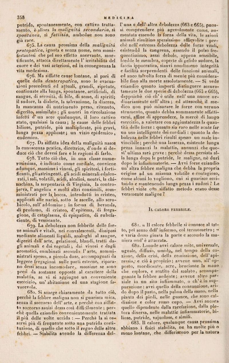 putrida, spontaneamente, con cattivo tratta¬ mento, è allora la malignità secondaria, sì spontanea, sì fattizia, ambedue non sono già rare. 6^5. La causa prossima della malignità protopatica, ignota e senza nome, non mani- festantesi che pel suo effetto snervante, mor¬ tificante, attacca direttamente 1’ irritabilità del cuore e dei vasi arteriosi, ed in conseguenza la vita medesima. 676. Ma siffatte cause lontane, al pari di quelle della dcuteropatica, sono le evacua¬ zioni precedenti ed attuali, grandi, ripetute, continuate alla lunga, spontanee, artificiali, di sangue, di serosità, di bile, di seme, di spiriti; il sudore, la diabete, la salivazione, la diarrea, la mancanza di nutrimento preso, ritenuto, digerito, assimilato ; gli umori in circolazione infetti d’ un acre qualunque, il loro cattivo stato, qualsiasi la causa ; le cause delle febbri biliose, putride, più moltiplicate, più gravi, lunga pezza applicate; un vizio epidemico, endemico. 677. Da siffatta idea della malignità nasce la conoscenza pratica, direttrice, d’onde si de¬ duce ciò che devesi fare e le ragioni di farlo. 678. Tutto ciò che, in una classe nume¬ rosissima, è indicato come cordiale, conviene adunque, massime i vinosi, gli spiritosi, i forti¬ ficanti, gli astringenti, gli acidi minerali edulco¬ rati, i sali, volatili, acidi, alcalini, neutri, la chi¬ nachina, la serpentari di Virginia, la contro- jerva, l’angelica e molli altri consimili, som- ministrati per la, bocca, introdotti in cristeo, applicati alle narici, sotto le ascelle, allo scro- jbicolo, sull’ addomine ; informa di bevanda, di profumo, di cristeo, d’epitema, di frega¬ gione, di cataplasma, di epispatico, di rubefa¬ ciente, di vescicante. 679. La debolezza non febbrile delle for¬ ze animali e vitali, nei convalescenti, dissipasi mediante alimenti liquidi, analoghi al sangue, digeriti dall* arte, gelatinosi, blandi, tratti da¬ gli animali e dai vegetali ; dai vinosi e dagli aromatici, combinali secondo 1’ arte, sommi¬ nistrati spesso, a piccola dose, accompagnati da leggere fregagioni sulle parli esterne, ripara¬ no dessi senza incomodare, massime se sono presi da sostanze opposte al carattere della malattia, se vi si aggiugne un conveniente esercizio, un’ abitazione ed una stagione fa¬ vorevole. 680. Si scorge chiaramente da tutto ciò, perchè la febbre maligna non si guarisca mica, senza il soccorso dell1 arte, e perchè con siffat¬ to soccorso sanisi dessa così diffìcilmente ; per¬ chè quella eziandio convenientemente trattata il più delle volte uccida : — Perchè la si os-* servi più di frequente sotto una putrida costi¬ tuzione, di quello che sotto il regno delle altre febbri. — Stabilita avendo la differenza del- 1’ una e dell’ altra debolezza (663 e 665), puos- si comprendere più agevolmente come, au¬ mentala essendo la forza della vita, le azioni animali risultino spessissimo affievolite : per¬ chè nell’ estrema debolezza delle forze vitali, esistendd la cangrena, essendo il polso fre¬ quentissimo, assai debole, appena sensibile, fredde le membra, coperte di gelido sudore, la faccia ippocratica, sianvi nondimeno integrità e facilità sorprendenti delle funzioni animali, ed anco talvolta forza di mente più considera¬ bile fino alla morte assolutamente. — Si vede eziandio quanto importi distinguere accura¬ tamente le due specie di debolezza (663 e 665), dappoiché ciò eh’ è utile nell’ una nuoce or¬ dinariamente nell' altra ; ed attesoché il me¬ dico non può misurare le forze con veruno strumento, quanto debba sommamente affatti- carsi, affine di apprendere, la mercè di lungo esercizio, a valutare con aggiustatezza la quan¬ tità delle forze : quanto sia raro nelle acute far un uso intelligente dei cordiali : quanto la de¬ bolezza nelle febbri risulti spesso un male in¬ vincibile; perchè una lassezza, esistente lunga pezza innanzi la malattia, annunzi che que¬ st’ ultima sarà grave : perchè dessa persista al¬ la lunga dopo le putride, le maligne, nè duri dopo le infiammatorie. — Avvi forse eziandio un’ altra febbre maligna che debba la propria origine ad un miasma volatile e contagioso, come alcuni lo vogliono, cui si guarisce ecci¬ tando e mantenendo lunga pezza i sudori ? Le febbri vinte con siffatto metodo erano desse veramente maligne? \ Il calore febbrile. 68 f. u II calore febbrile si conosce al lat¬ to, pel senso dell’ infermo, col termometro; » e varia desso giusta la parte e secondo la ma¬ niera ond1 è attaccata. 682. Laonde avvi calore mite, universale, uguale, diffuso, umido, nel tempo della co- zione, della crisi, della remissione, dell’api¬ ressia,* e ciò è propizio; avvene uno, all’ op¬ posto, mordicante, acre, bruciante la mano che esplora, e sentito dal malato, accompa¬ gnante la febbre ardente; avvene altro par¬ ziale in un silo infiammato, o ch’è in sup¬ purazione: avvi quello della consunzione, ari¬ do dopo il pasto, nella palma della mano, nella pianta dei piedi, nelle guance, che sono cal¬ dissime e color rosso cupo. — Avvi ancora quello dipendente dalla rarefazione, dalla ple¬ tora diversa, nelle malattie infiammatorie, bi¬ liose, putride, vajuolose, e simili. 683. Il calore, qualunque causa prossima abbiano i fisici stabilita, ne ha molte più o meno lontane, che differiscono per la natura