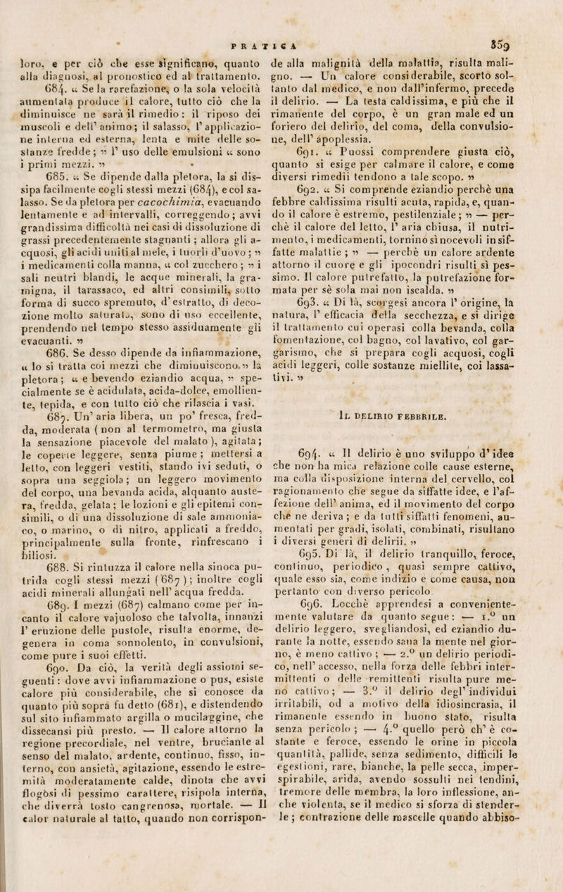 loro, e per ciò che esse Significano, quanto alla diagnosi, al pronostico ed al trattamento. 684. u Se la rarefazione, o la sola velocità aumentata produce il calore, tutto ciò che la diminuisce ne sarà il rimedio : il riposo dei muscoli e dell’animo; il salasso, l’applicazio¬ ne interna ed esterna, lenta e mite delle so¬ stanze fredde; « 1’ uso delle emulsioni u sono i primi mezzi. « • 685. u Se dipende dalla pletora, la si dis¬ sipa facilmente cogli stessi mezzi (68/^), e col sa¬ lasso. Se da pletora per cacochimia, evacuando lentamente e ad intervalli, correggendo; avvi grandissima difficoltà nei casi di dissoluzione di grassi precedentemente stagnanti ; allora gli a- cquosi, gli acidi uniti al mele, i tuorli d’uovo ; « i medicamenti colla manna, « col zucchero ; i sali neutri blandi, le acque minerali, la gra¬ migna, il tarassaco, ed altri consimili, sotto forma di succo spremuto, d’estratto, di deco¬ zione molto saturata, sono di uso eccellente, prendendo nel tempo stesso assiduamente gii evacuanti, n 686. Se desso dipende da infiammazione, u lo si tratta coi mezzi che diminuiscono.« la pletora; 44 e bevendo eziandio acqua, v spe¬ cialmente se è acidulata, acida-dolce, emollien¬ te, tepida, e con lutto ciò che rilascia i vasi. 689. Un’ aria libera, un po’ fresca, fred¬ da, moderata (non al termometro, ma giusta la sensazione piacevole del malato ), agitala ; le coperte leggere, senza piume; mettersi a letto, con leggeri vestiti, stando ivi seduti, o sopra una seggiola; un leggero movimento del corpo, una bevanda acida, alquanto auste¬ ra, fredda, gelata ; le lozioni e gli epitemi con¬ simili, o di una dissoluzione di sale ammonia¬ co, o marino, o di nitro, applicali a freddo, principalmente sulla fronte, rinfrescano i biliosi. 688. Si rintuzza il calore nella sinoca pu¬ trida cogli stessi mezzi ( 687 ); inoltre cogli acidi minerali allungati nell’acqua fredda. 689. I mezzi (687) calmano come per in¬ canto il calore vajuoloso che talvolta, innanzi 1’ eruzione delle pustole, risulta enorme, de¬ genera in coma sonnolento, in convulsioni, come pure i suoi effetti. 690. Da ciò, la verità degli assiomi se¬ guenti : dove avvi infiammazione o pus, esiste calore più considerabile, che si conosce da quanto più sopra fu detto (681), e distendendo sul sito infiammato argilla o rnucilaggine, che dissecansi più presto. — 11 calore attorno la regione precordiale, nel ventre, bruciante al senso del malato, ardente, continuo, fìsso, in¬ terno, con ansietà, agitazione, essendo le estre¬ mità moderatamente calde, dinota che avvi flogòsi di pessimo carattere, risipola interna, che diverrà tosto cangrenosa, mortale. — Il calor naturale al tallo, quando non corrispon¬ de alla malignità della malattia, risulta mali¬ gno. —■ Un calore consi derabile, scorto sol¬ tanto dal medico, e non dall’infermo, precede il delirio. — La lesta caldissima, e più che il rimanente del corpo, è un gran male ed un foriero del delirio, del coma, della convulsio¬ ne, dell’ apoplessia. 691. 44 Puossi comprendere giusta ciò, quanto si esige per calmare il calore, e come diversi rimedii tendono a tale scopo. « 692. 44 Si comprende eziandio perchè una febbre caldissima risulti acuta, rapida, e, quan¬ do il calore è estremo, pestilenziale ; ■» — per¬ chè il calore del letto, 1’ aria chiusa, il nutri¬ mento,! medicamenti, tornino sì nocevoli in sif¬ fatte malattie ; « — perchè un calore ardente attorno il cuore e gli ipocondri risulti sì pes¬ simo. 11 calore putrefallo, la putrefazione for¬ mata per sè sola mai non iscalda. « 693. 44 Di là, seorgesi ancora 1’ origine, la natura, 1’ efficacia della secchezza, e si dirige il trattamento cui operasi colla bevanda, colla fomentazione, coi bagno, col lavativo, col gar¬ garismo, che si prepara cogli acquosi, cogli acidi leggeri, colle sostanze miellite, coi lassa¬ tivi. li. DELIRIO FEBBRILE. 694• “ 11 delirio è uno sviluppo d1 idee che non ha mica relazione colle cause esterne, ma colla disposizione interna del cervello, col ragionamento che segue da siffatte idee, e l’af¬ fezione dell’ anima, ed il movimento del corpo che ne deriva ; e da lutti siffatti fenomeni, au¬ mentati per gradi, isolali, combinati, risultano i diversi generi di delirii. ■>■> 6p5. Di là, il delirio tranquillo, feroce, continuo, periodico, quasi sempre cattivo, quale esso sia, come indizio e come causa, non pertanto con diverso pericolo 696. Lccchè apprendesi a conveniente¬ mente valutare da quanto segue: -— i.° un delirio leggero, svegliandosi, ed eziandio du¬ rante la notte, essendo sana la mente nel gior¬ no, è meno cattivo ; — 2.0 un delirio periodi¬ co, nell’accesso, nella forza delle febbri inler- iniltenti o delle remittenti risulta pure me¬ no cattivo; — 3.° il delirio degl’individui irritabili, od a motivo della idiosincrasia, il rimanente essendo in buono stalo, risulta senza pericolo ; — 4-° quello però eh’ è co¬ stante e feroce, essendo le orine in piccola quantità, pallide, senza sedimento, difficili le egestioni, rare, bianche, la pelle secca, imper- spirabile, arida, avendo sossulti nei tendini, tremore delle membra, la loro inflessione, an¬ che violenta, se il medico si sforza di stender¬ le ; contrazione delle mascelle quando abbiso-