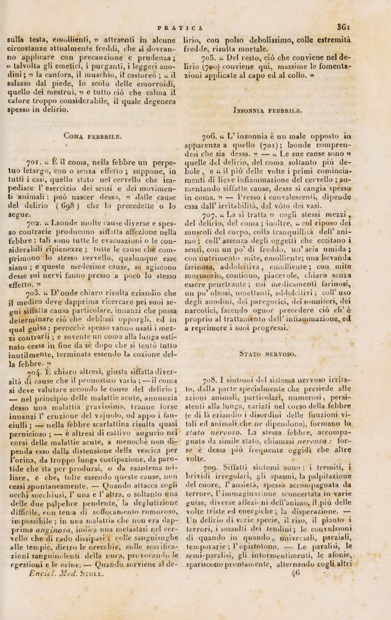sulla testa, emollienti, » attraenti in alcune circostanze attualmente freddi, che si dovran¬ no applicare con precauzione e prudenza ; « talvolta gli emetici, i purganti, i leggeri ano¬ dini ; la canfora, il muschio, il castoreo ; « il salasso dal piede, lo scolo delle emorroidi, quello dei mestrui, « e tutto ciò che calma il calore troppo considerabile, il quale degenera spesso in delirio. Coma febbrile. % 701. u E il coma, nella febbre un perpe¬ tuo letargo, con o senza effetto ; suppone, in tutti i casi, quello stato nel cervello che im¬ pedisce 1’ esercizio dei sensi e dei movimen¬ ti animali : può nascer desso, n -dalle cause del delirio ( 698 ) che lo precedette o lo segne. 702. u Laonde molte cause diverse e spes¬ so contrarie producono siffatta affezione nella febbre : tali sono tutte le evacuazioni o le con¬ siderabili ripienezze ; tulle le cause che com¬ primono lo stesso cervello, qualunque esse siano ; e queste medesime cause, se agiscono desse sui nervi fanno presso a poco lo stesso effetto. « 703. « D’onde chiaro risalta eziandio che il medico deve dapprima ricercare pei suoi se¬ gni siffatta causa particolare, innanzi che possa determinare ciò che debhasi opporgli, ed in qual guisa ; perocché spesso vanno usali i mez¬ zi contrarii ; e sovente un coma alla lunga osti¬ nato cessa in fine da sè dopo che si tentò lutto inutilmente, terminata essendo la cozione del¬ la febbre. « 704. È chiaro altresì, giusta siffatta diver¬ sità di cause che il pronostico varia; — il coma si deve valutare secondo le cause del delirio ; _ nel principio delle malattie acute, annunzia desso una malattia gravissima, tranne (orse innanzi I’ eruzione del vajuolo, od appo i fan¬ ciulli ; — nella febbre scarlattina risulta quasi pernicioso ; — è altresì di cattivo augurio nei corsi delle malattie acute, a menoehè non di¬ penda esso dalla distensione della vescica per l’orina, da troppo lunga costipazione, da paro¬ tide che sta per prodursi, o da esantema mi¬ liare, e che, tolte essendo queste cause, non cessi spontaneamente. — Quando attacca cogli occhi socchiusi, 1’ una e l’altra, o soltanto una delle due palpebre pendente, la deglutizione difficile, con tema di soffocamento romoroso, impossibile ; in una malattia che non era dap¬ prima anginosa, indica una metastasi nel cer¬ vello che di rado dissipasi ; colle sanguisughe alle tempie, dietro le orecchie, colle scarifica¬ zioni sanguinolenti della nuca, provocando le egestioni e le orine. — Quando sorviene al de- Encicl. Med. Stole. 3Gi li rio, con polso debolissimo, colle estremità fredde, risulta mortale. 705. et Del resto, ciò che conviene nel de¬ lirio (700) conviene qui, massime le fomenta¬ zioni applicate al capo ed al collo. ■» Insonnia febbrile. 706. « L’insonnia è un male opposto in apparenza a quello (701); laonde compren- desi che sia dessa. « — u Le sue cause sono n quelle del delirio, del coma soltanto più de¬ bole , e u, il più delle volte i primi comincia- raenti di lieve infiammazione del cervello ; au¬ mentando siffatte cause, dessa si cangia spesso in coma. « — Presso i convalescenti, dipeude essa dall’irritabilità, dal voto dei vasi. 707. u La si tratta « cogli stessi mezzi, del delirio, del coma ; inoltre, ìc col riposo dei muscoli del corpo, colla tranquillità dell’ ani¬ mo ; coll’assenza degli oggetti che eccitano i sensi, con un po’ di freddo, un’ aria umida ; con nutrimento mite, emolliente; una bevanda farinosa, addolcitiva, emolliente; con mite mormorio, continuo, piacevole, chiaro senza essere penetrante ; coi medicamenti farinosi, un po’ oleosi, umettanti, addolcitivi ; coll’ uso degli anodini, dei paregorici, dei sonniferi, dei narcotici, facendo ognor precedere ciò eh’ è proprio al trattamento dell’infiammazione,,ed a reprimere i suoi progressi. Stato nervoso. 708. I sintomi del sistema nervoso irrita¬ lo, dalla parte specialmente che presiede alle azioni animali, particolari, numerosi, persi¬ stenti alla lunga, variati nel corso della febbre (e di là eziandio i disordini delle funzioni vi¬ tali ed animali che ne dipendono), formano lo stato nervoso. La stessa febbre, accompa¬ gnala da simile stato, chiamasi nervosa : for¬ se è dessa più frequente oggidì che altre volte. 709. Siffatti sintomi sono : i tremiti, i brividi irregolari, gli spasmi, la palpitazione del cuore, l’ansietà, spesso accompagnata da terrore, l’immagine/ione sconcertata in varie guise, diverse affezioni dell’animo, il più delle volte triste ed energiche ; la disperazione. — Un delirio di vi rie specie, il riso, il pianto i terrori, i sussulti dei tendini; le convulsioni di quando in quando, universali, parziali, temporarie ; l’opistotono. — Le paralisi, le semi-paralisi, gli intormentimenti, le atonie, spariscono prontamente, alternando cogli altri 4«