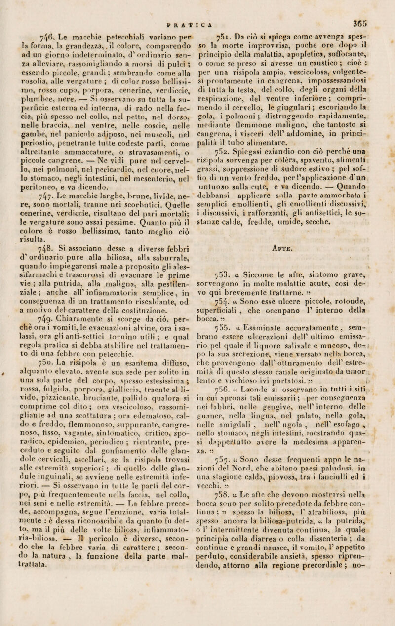 746» Le macchie petecchiali variano per la forma, la grandezza,. il colore, comparendo ad un giorno indeterminato, d’ordinario sen¬ za alleviare, rassomigliando a morsi di pulci ; essendo piccole, grandi ; sembrando come alla rosolia, alle vergature ; di color rosso bellissi¬ mo, rosso cupo, porpora, cenerine, verdiccie, plumbee, nere. •— Si osservano su tutta la su¬ perficie esterna ed interna, di rado nella fac¬ cia, più spesso nel collo, nel petto, nel dorso, nelle braccia, nel ventre, nelle coscie, nelle gambe, nel panicelo adiposo, nei muscoli, nel periostio, penetrante tutte codeste parti, come altrettante ammaccature, o stravasamene, o piccole cangrene. — Ne vidi pure nel cervel¬ lo, nei polmoni, nel pericardio, nel cuore, nel¬ lo stomaco, negli intestini, nel mesenterio, nel peritoneo, e va dicendo. 747. Le macchie larghe, brune, livide, ne¬ re, sono mortali, tranne nei scorbutici. Quelle cenerine, verdiccie, risultano del pari mortali; le vergature sono assai pessime. Quanto più il colore è rosso bellissimo, tanto meglio ciò risulta. 748. Si associano desse a diverse febbri d’ordinario pure alla biliosa, alla saburrale, quando impiegaronsi male a proposito gli ales- sifarmachi e trascurossi di evacuare le prime vie ; alla putrida, alla maligna, alla pestilen¬ ziale ; anche all’infiammatoria semplice, in conseguenza di un trattamento riscaldante, od a motivo del carattere della costituzione. 749. Chiaramente si scorge da ciò, per¬ chè ora i vomi li, le evacuazioni alvine, ora i sa¬ lassi, ora gli anti-settici tornino utili ; e qual regola pratica si debba stabilire nel trattamen¬ to di una febbre con petecchie. 750. La risipola è un esantema diffuso, alquanto elevalo, avente sua sede per solito in una sola parie del corpo, spesso estesissima ; rossa, fulgida, porpora, gialliccia, traente al li¬ vido, pizzicante, bruciante, pallido qualora si comprime col dito ; ora vescicoloso, rassomi¬ gliante ad una scottatura ; ora edematoso, cal¬ do e freddo, flemmonoso, suppurante, cancre¬ noso, fisso, vagante, sintomatico, critico, spo¬ radico, epidemico, periodico ; rientrante, pre¬ ceduto e seguito dal gonfiamento delle alan¬ dole cervicali, ascellari, se la risipola trovasi alle estremità superiori ; di quello delle glan- dule inguinali, se avviene nelle estremità infe¬ riori. — Si osservano in tutte le parti del cor¬ po, più frequentemente nella faccia, nel collo, nei seni e nelle estremità. — La febbre prece¬ de, accompagna, segue l’eruzione, varia total¬ mente : è dessa riconoscibile da quanto fu det¬ to, ma il più delle volte biliosa, infiammalo- rìa-biliosa. — Il pericolo è diverso, secon¬ do che la febbre varia di carattere ; secon¬ do la natura , la funzione della parte mal¬ trattata. 365 751. Da ciò si spiega come avvenga spes¬ so la morte improvvisa, poche ore dopo il principio della malattia, apopletica, soffocante, o come se preso si avesse un caustico; cioè : per una risipola ampia, vescicolosa, volgente- si prontamente in cancrena, impossessandosi di tutta la testa, del collo, degli organi della respirazione, del ventre inferiore ; compri¬ mendo il cervello, le giugulari ; escoriando la gola, i polmoni ; distruggendo rapidamente, mediante flemmone maligno, che tantosto si cangrena, i visceri dell’ addomine, in princi¬ palità il tubo alimentare. 752. Spiegasi eziandio con ciò perchè una risipola sorvenga per colèra, spavento, alimenti grassi, soppressione di sudore estivo ; pel sof¬ fio di un vento freddo, per l’applicazione d’un untuoso sulla cute, e va dicendo. — Quando debbansi applicare sulla parte ammorbata i semplici emollienti, gli emollienti discussivi, i discussivi, i rafforzanti, gli antisettici, le so¬ stanze calde, fredde, umide, secche. Afte. 753. « Siccome le afte, sintomo grave, sorvengono in molte malattie acute, così de¬ vo qui brevemente trattarne. ” 754. « Sono esse ulcere piccole, rotonde, superficiali , che occupano 1’ interno della bocca. 11 755. «Esaminate accuratamente, sem¬ brano essere ulcerazioni dell’ ultimo emissa¬ rio pel quale il liquore salivate e mucoso, do¬ po la sua secrezione, viene versato nella bocca, che provengono dall’otturamento dell’estre¬ mità di questo stesso canale originato da umor lento e vischioso ivi portatosi. « , 756. « Laonde si osservano in tutti i siti in cui apronsi tali emissarii ; per conseguenza nei labbri, nelle gengive, nell’ interno delle guance, nella lingua, nel palato, nella gola, nelle amigdali , nell’ ugola , nell’ esofago , nello stomaco, negli intestini, mestrando qua¬ si dappertutto avere la medesima apparen¬ za. « 757. « Sono desse frequenti appo le na¬ zioni del Nord, che abitano paesi paludosi, in una stagione calda, piovosa, Ira i fanciulli ed i vecchi. 11 758. « Le afte ohe devono mostrarsi nella bocca souo per solito precedute da febbre con¬ tinua; « spesso la biliosa, 1’atrabiliosa, più spesso ancora la biliosa-putrida, « la putrida, o 1’ intermittente divenuta continua, la quale principia colla diarrea o colla dissenteria ; da continue e grandi nausee, il vomito, 1’ appetito perduto, considerabile ansietà, spesso ripren¬ dendo, attorno alla regione precordiale ; no-