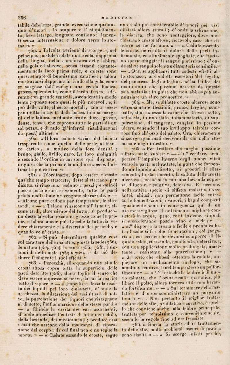 labile debolezza, grande evecuazione qualun¬ que d’umori, lo stupore e 1’istupidimen¬ to, lieve letargo, inuguale, continuo ; lamen¬ ti senza interruzione e dolore verso lo sto¬ maco. <t Talvolta avviene' di scorgere, nel principio, pustole isolate qua e colà, dapprima nella lingua, nella commissura delle labbra, nella gola ed altrove, senza fissarsi costante- mente nella loro prima sede, e queste sono quasi sempre di buonissimo carattere ; talora inostravansi dapprima in fondo alla gola, corne se sorgesse dall’ esofago una crosta bianca, grossa, splendente, come il lardo fresco, ade¬ rente con grande tenacità, ascendente in modo lento ; queste sono quasi le più nocevoli, e, il più delle volte, al certo mortali ; talora occu¬ pano tutta la cavità della bocca, fino ai margi¬ ni delle labbra, mediante croste dure, grosse, dense, tenaci, che coprono tutte le parti di un sol pezzo, e di rado gl’infermi ristabilisconsi da quest’ ultime. « 760. 44 11 loro colore varia : dal bianco trasparente come quello delle perle, al bian¬ co carico , a motivo della loro densità ; brano, giallo, livido, nero. La loro malignità è secondo 1’ ordine in cui sono qui disposte ; in guisa chela prima è la migliore specie, l’ul¬ tima la più cattiva, w 761. 44 D’ordinario, dopo essere rimaste qualche tempo attaccate, desse si staccano per disotto, si rilassarlo, cadono a pezzi ; e quindi poco a poco e successivamente, tutte le parti prima maltrattate ne vengono sbarazzate. « — a Alcune pure cadono per tempissimo, le altre tardi. ■» — u Talune rinascono all’ istante, al¬ cune tardi, altre niente del tutto; si produco¬ no desse talvolta eziandio grosse come le pri¬ me, e talora ancor più. Locchè fa tuttavia ve¬ dere chiaramente e la diversità del pericolo, e quando ve n’ esista. *n 762. 44 Si può determinare qualche cosa sul carattere della malattia, giusta la sede (706), le natura (754, 755), la causa <755, 758), i sin¬ tomi di detto male (759 a 762), e da ciò de¬ durre facilmente i suoi effetti. r> 763. 44 Perocché, allorquando una simile crosta aftosa copre tutta la superfìcie delle parti descritte (756), allora toglie il senso che deve essere impresso ai nervi, da cui fa sparire tutto il sapore. « — 44 Impedisce dessa la usci¬ ta dei liquidi pei loro emissarii, d’ onde la secchezza, la dilatazione dei vasi situali di sot¬ to, la putrefazione dei liquori che ristagnano al di sotto, rinfiammazione delle stesse parti.■>» — 44 Chiude la cavità dei vasi assorbenti, d’onde impedisce l’entrata di un nuovo chilo, della bevanda, dei medicamenti ; produce essa i mali che nascono dalla mancanza di ripara¬ zione «lei corpo ; da cui finalmente ne segue la morte. v> — « Cadute essendo le croste, segue uno scolo più considerabile d’ umori pei vasi dilatati, allora sturati ; .d’onde la salivazione, la dia rrea, che sono vantaggiose, dove non rinascano croste aflose ; nocevoli, caso che di nuove se ne formino. 44 — 44 Cadute essendo le croste, ne risulta il dolore delle parti in¬ fiammate, ed attualmente spogliate, che lascia¬ no spesso sfuggire il sangue purissimo ; d’on¬ de saliva sanguinolenta e dissenteriaconsimile.n — 44 Ora, se applicatasi tutti codesti effetti al¬ lo stomaco , ai condotti escretori 'del fegato, del pancreas, degli intestini, si ha l’iTea dei mali infiniti che possono nascere da questa sola malattia ; in guisa che non abbisogna an¬ nunziare un altro pronostico. v> 764. 44 Ma, se siffatte croste ulcerose sono estremamente flessibili, grosse, larghe, com¬ patte, allora spesso la carne che trovasi sotto, soffocata, in uno stato infiammatorio, di sup¬ purazione , di cangrena, cangiasi in pessime ulcere, venendo il suo inviluppo talvolta cor¬ roso fino all’ osso del palato. Ora, chiaramente si scorge qnai mali derivino da ciò nello sto¬ maco e negli intestini. « 765. 44 Per trattare alla meglio possibile siffatto male, vuoisi : — 44'i.° eccitare, tem¬ perare I’ impulso interno degli umori vitali verso le parti maltrattate, in guisa che fornen¬ do un liquido al disotto, si procuri il rilas¬ samento, lo staccamento, la caduta della crosta ulcerosa ; locchè si fa con una bevanda copio¬ sa, diluente, risolutiva, detersiva. E siccome, nella cattiva specie di siffatta malattia, i vasi lattei, chiusi , non permettono fàcile entra¬ ta, le fomentazioni, i vapori, i bagni composti egualmente sono in conseguenza qui di un uso meraviglioso. 11 nutrimento migliore con¬ sisterà in acqua, pane, cotti insieme, ai quali si mescoleranno poscia Anno e mele ; « — 44 2.0 disporre la crosta a facile e pronta cadu¬ ta ; locchè si fa colle fomentazioni, coi garga¬ rismi, coi cristei eli e devonsi comporre di li¬ quido caldo, rilassando, emolliente, detersi vo,e, con una applicazione molto prolungala, umet¬ tante , resistente alla putrefazione ; ” — 44 3.° tosto che ehbesi ottenuta la caduta, im¬ piegare un medicamento analogo, che sia anodino, lenitivo, e nel tempo stesso un po for¬ tificante” — 44 4-° tostochè la febbre è di nuo¬ vo calmata, che 1’ orina risulta ipostatica, piu libero il polso, allora tornerà utile una bevan¬ da fortificante ; « — 44 Sul terminare della ma¬ lattia è d’ uopo somministrare un purgante tonico. « — Non pertanto il miglior tratta¬ ménto delle afte, profilatico e curativo, è quel¬ lo che conviene anche alla febbre principale, trattata per tempissimo e convenientemente, secondo le regole fino ad ora tracciate. 766. 44 Giusta la storia ed il trattamen¬ to delle afte, molti problemi oscuri di pratica sono risolti, w — 44 Si scorge infatti jrerchè,