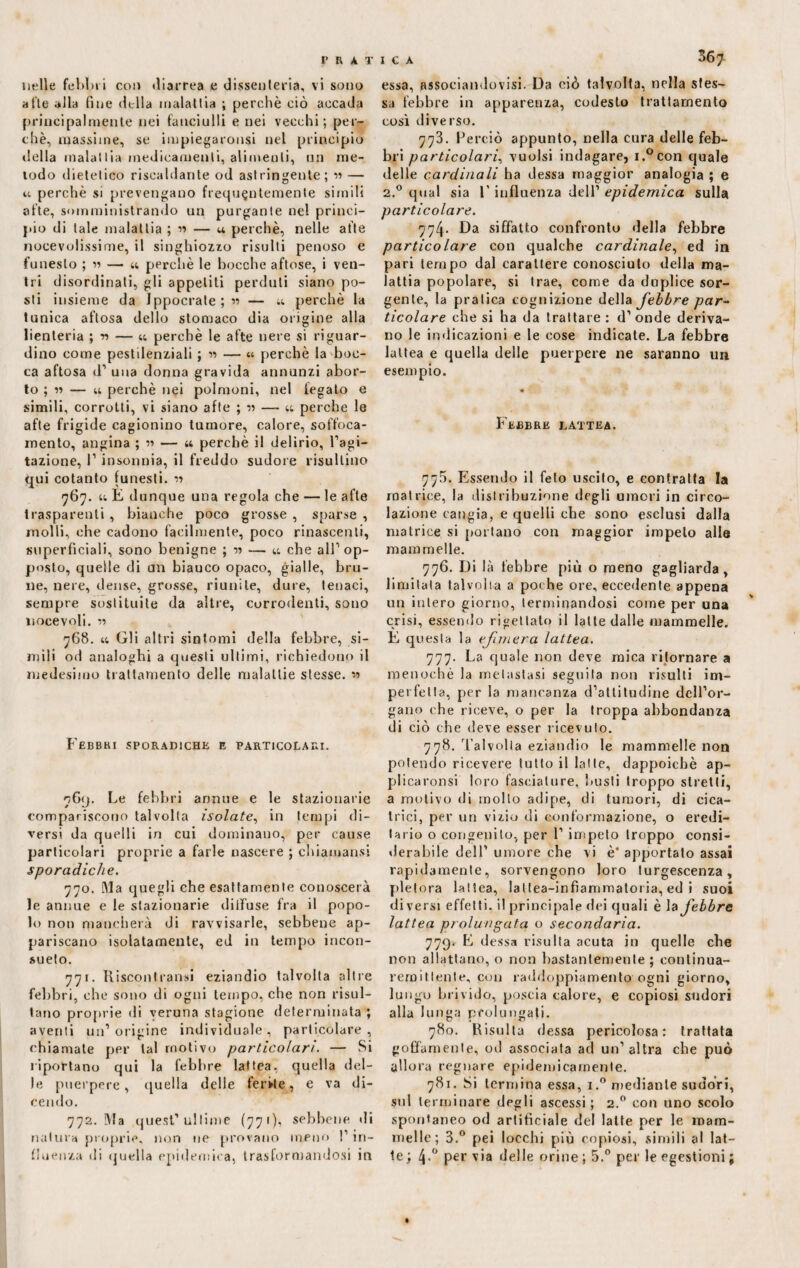 nelle febbri con diarrea e dissenteria, vi sono afte alla fine della malattia ; perchè ciò accada principalmente nei fanciulli e nei vecchi; per¬ chè, massime, se iinpiegaronsi nel principio della inalailia medicamenti, alimenti, un me¬ lodo dietetico riscaldante od astringente; « — u perchè si prevengano frequentemente simili afte, somministrando un purgante ne! princi¬ pio di tale malattia ; « — a perchè, nelle afte notevolissime, il singhiozzo risulti penoso e funesto ; « — u perchè le bocche aftose, i ven¬ tri disordinali, gli appetiti perduti siano po¬ sti insieme da Jppocrate;« — u perchè la tunica aftosa dello stomaco dia origine alla lienteria ; -n — « perchè le afte nere si riguar¬ dino come pestilenziali ; « — « perchè la boc¬ ca aftosa d’ una donna gravida annunzi abor¬ to ; » — u perchè nei polmoni, nel fegato e simili, corrotti, vi siano afte ; v — u perche le afte frigide cagionino tumore, calore, soffoca¬ mento, angina ; « — « perchè il delirio, l’agi¬ tazione, l’insonnia, il freddo sudore risultino qui cotanto funesti. r> <767. u E dunque una regola che — le afte trasparenti, bianche poco grosse , sparse , molli, ohe cadono facilmente, poco rinascenti, superficiali, sono benigne ; — u che all’op¬ posto, quelle di un bianco opaco, gialle, bru¬ ne, nere, dense, grosse, riunite, dure, tenaci, sempre sostituite da altre, corrodenti, sono noce voli. 768. u Gli altri sintomi della febbre, si¬ mili od analoghi a questi ultimi, richiedono il medesimo trattamento delle malattie stesse. w Febbri sporadiche e particolari. 769. Le febbri annue e le stazionarie compariscono talvolta isolate, in tempi di¬ versi da quelli iri cui dominano, per cause particolari proprie a farle nascere ; chiamansi sporadiche. 770. Ma quegli che esattamente conoscerà le annue e le stazionarie dilfuse fra il popo¬ lo non mancherà di ravvisarle, sebbene ap¬ pariscano isolatamente, ed in tempo incon¬ sueto. 771. Kisconfranni eziandio talvolta altre febbri, che sono di ogni tempo, che non risul¬ tano proprie di veruna stagione determinata ; aventi un’origine individuale, particolare, chiamale per tal motivo particolari. — Si riportano qui la febbre lattea, quella del¬ le puerpere, quella delle ferite, e va di¬ cendo. 772. Ma quest’ultime (77 1 ), sebbene di natura proprie, non ne provano meno !’ in¬ fluenza di quella epidemica, trasformandosi in 367 essa, associandovi. Da ciò talvolta, nella stes¬ sa febbre in apparenza, codesto trattamento così diverso. 773. Perciò appunto, nella cura delle feb¬ bri particolari, vuoisi indagare, i.°con quale delle cardinali ha dessa maggior analogia ; e 2.0 qual sia l’influenza dell’ epidemica sulla particolare. 774. Da siffatto confronto della febbre particolare con qualche cardinale, ed in pari tempo dal carattere conosciuto della ma¬ lattia popolare, si trae, come da duplice sor¬ gente, la pratica cognizione della febbre par~ ticolare che si ha da trattare: d’onde deriva¬ no le indicazioni e le cose indicate. La febbre lattea e quella delle puerpere ne saranno un esempio. Febbre lattea. 77.5. Essendo il feto uscito, e contratta la matrice, la distribuzione degli umori in circo¬ lazione cangia, e quelli che sono esclusi dalla matrice si portano con maggior impeto alle mammelle. 776. Di là lebbre più o meno gagliarda, limitata talvolta a poche ore, eccedente appena un intero giorno, terminandosi come per una crisi, essendo rigettato il latte dalle mammelle. E questa la efnnera lattea. 777. La quale non deve mica ritornare a menochè la metastasi seguita non risulti im¬ perfetta, per la mancanza d’attitudine dell’or¬ gano che riceve, o per la troppa abbondanza di ciò che deve esser ricevuto. 778. Talvolta eziandio le mammelle non potendo ricevere tutto il latte, dappoiché ap- plicaronsi loro fasciature, busti troppo stretti, a motivo di molto adipe, di tumori, di cica¬ trici, per un vizio di conformazione, o eredi¬ tario o congenito, per 1’ impeto troppo consi¬ derabile dell’ umore che vi è* apportato assai rapidamente, sorvengono loro turgescenza, pletora lattea, lattea-infiammatoria, ed i suoi diversi effetti, il principale dei quali è la febbre lattea prolungata o secondaria. 779* E dessa risulta acuta in quelle che non allattano, o non bastantemente; continua- rem i tieni e, con raddoppiamento ogni giorno, lungo brivido, poscia calore, e copiosi sudori alla lunga prolungati. 780. Risulta dessa pericolosa: trattata goffamente, od associata ad un’altra che può allora regnare epidemicamente. 781. Si termina essa, i.° mediante sudori, sul terminare degli ascessi ; 2.0 con uno scolo spontaneo od artificiale del latte per le mam¬ melle; 3.° pei tocchi più copiosi, simili al lat¬ te ; 4-° Per via delle orine ; 5.° per le egestioni ;