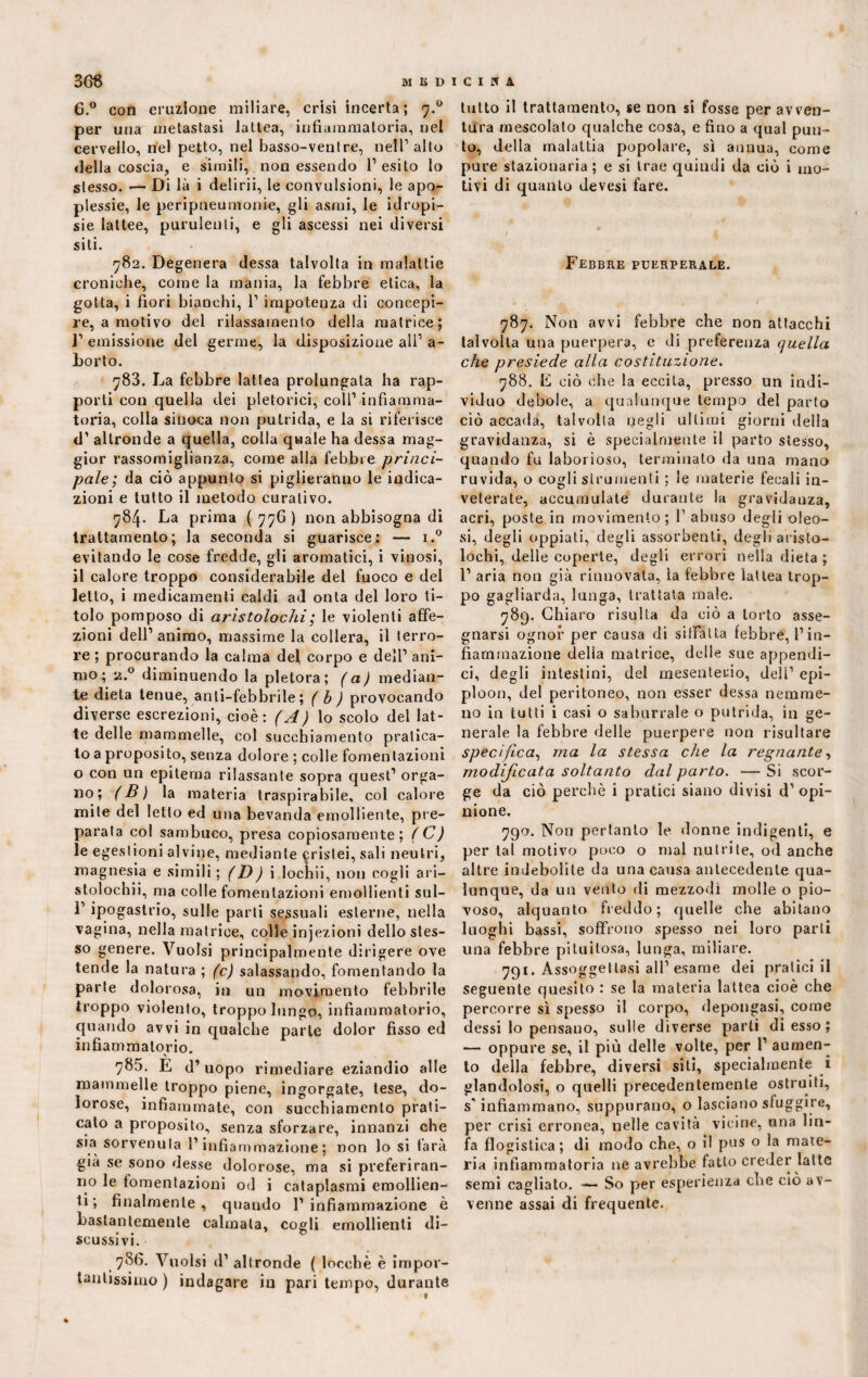 3 <36 MED 6.° con eruzione miliare, crisi incerta ; 7.0 per una metastasi lattea, infiammatoria, nel cervello, nel petto, nel basso-ventre, nell1 alto «Iella coscia, e simili, non essendo l’esito lo stesso. — Di là i delirii, le convulsioni, le apo¬ plessie, le peripneumonie, gli asmi, le idropi¬ sie lattee, purulenti, e gli ascessi nei diversi siti. 782. Degenera dessa talvolta in malattie croniche, come la mania, la febbre etica, la gotta, i fiori bianchi, 1’ impotenza di concepi¬ re, a motivo del rilassamento della matrice; ]’ emissione del germe, la disposizione ali1 a- borto. 783. La febbre lattea prolungata ha rap¬ porti con quella dei pletorici, coll1 infiamma¬ toria, colla sin oca non putrida, e la si riferisce d1 altronde a quella, colla quale ha dessa mag¬ gior rassomiglianza, come alla febbre princi¬ pale ; da ciò appunto si piglieranno le indica¬ zioni e tutto il metodo curativo. 784. La prima ( 776 ) non abbisogna di trattamento; la seconda si guarisce: — i.° evitando le cose fredde, gli aromatici, i vinosi, il calore troppo considerabile del fuoco e del letto, i medicamenti caldi ad onta del loro ti¬ tolo pomposo di aristolochi; le violenti affe¬ zioni dell’ animo, massime la collera, il terro¬ re ; procurando la calma del corpo e dell’ ani¬ mo ; 2.0 diminuendo la pletora; (a) median¬ te dieta tenue, anti-febbrile ; ( b ) provocando diverse escrezioni, cioè: (A) lo scolo del lat¬ te delle mammelle, col succhiamento pratica¬ to a proposito, senza dolore ; colle fomentazioni o con un epitema rilassante sopra quest1 orga¬ no; (B) la materia traspirabile, col calore mite del letto ed una bevanda emolliente, pre¬ parata col sambuco, presa copiosamente; (C) le egestioni alvine, mediante ^rislei, sali neutri, magnesia e simili ; (D) i lochii, non cogli ari- stolochii, ma colle fomentazioni emollienti sul- 1’ ipogastrio, sulle parti sessuali esterne, nella vagina, nella matrice, colle injezioni dello stes¬ so genere. Vuoisi principalmente dirigere ove tende la natura ; (c) salassando, fomentando la parte dolorosa, in un movimento febbrile troppo violento, troppo lungo, infiammatorio, quando avvi in qualche parte dolor fisso ed infiammatorio. 785. E d1 uopo rimediare eziandio alle mammelle troppo piene, ingorgate, tese, do¬ lorose, infiammate, con succhiamento prati¬ cato a proposito, senza sforzare, innanzi che sia sorvenula l’infiammazione; non lo si farà già se sono «lesse dolorose, ma si preferiran¬ no le fomentazioni od i cataplasmi emollien¬ ti; finalmente, quando l’infiammazione è bastantemente calmala, cogli emollienti di¬ scussivi. 786. Vuoisi d’ altronde ( locchè è impor¬ tantissimo ) indagare in pari tempo, durante CINA lutto il trattamento, se non si fosse per avven¬ tura mescolato qualche cosa, e fino a qual pun¬ to, della malattia popolare, sì annua, come pure stazionaria; e si trae quindi da ciò i mo¬ tivi di quanto devesi fare. Febbre puerperale. 787. Non avvi febbre che non attacchi talvolta una puerpera, c di preferenza quella che presiede alla costituzione. 788. E ciò che la eccita, presso un indi¬ viduo debole, a qualunque tempo del parto ciò accada, talvolta negli ultimi giorni della gravidanza, si è specialmente il parto stesso, quando fu laborioso, terminato da una mano ruvida, o cogli strumenti ; le materie fecali in¬ veterate, accumulate durante la gravidauza, acri, poste in movimento; f abuso degli oleo¬ si, degli oppiati, degli assorbenti, degli aristo¬ lochi, delle coperte, degli errori nella dieta ; 1’ aria non già rinnovata, la febbre lattea trop¬ po gagliarda, lunga, trattata male. 789. Chiaro risulta da ciò a torto asse¬ gnarsi ognor per causa di sitfalta febbre, l’in¬ fiammazione della matrice, dcdle sue appendi¬ ci, degli intestini, del mesenterio, deli’ epi¬ ploon, del peritoneo, non esser dessa nemme¬ no in tutti i casi o saburrale o putrida, in ge¬ nerale la febbre delle puerpere non risultare specifica, ma la stessa che la regnante, modificata soltanto dal parto. — Si scor¬ ge da ciò perchè i pratici siano divisi d1 opi¬ nione. 790. Non pertanto le donne indigenti, e per tal motivo poco o mal nutrite, od anche altre indebolite da una causa antecedente qua¬ lunque, da un vento di mezzodì molle o pio¬ voso, alquanto freddo; quelle che abitano luoghi bassi, soffrono spesso nei loro parti una febbre pituitosa, lunga, miliare. 791. Assoggettasi all’esame dei pratici il seguente quesito : se la materia lattea cioè che percorre sì spesso il corpo, depongasi, come dessi lo pensano, sulle diverse parti di esso ; — oppure se, il più delle volte, per 1’ aumen¬ to della febbre, diversi siti, specialmente i glandolosi, o quelli precedentemente ostruiti, s'infiammano, suppurano, o lasciano sfuggire, per crisi erronea, nelle cavità vicine, una lin¬ fa flogistica; di modo che, o il pus o la mate¬ ria infiammatoria ne avrebbe fatto creder latte semi cagliato. — So per esperienza che ciò av¬ venne assai di frequente.