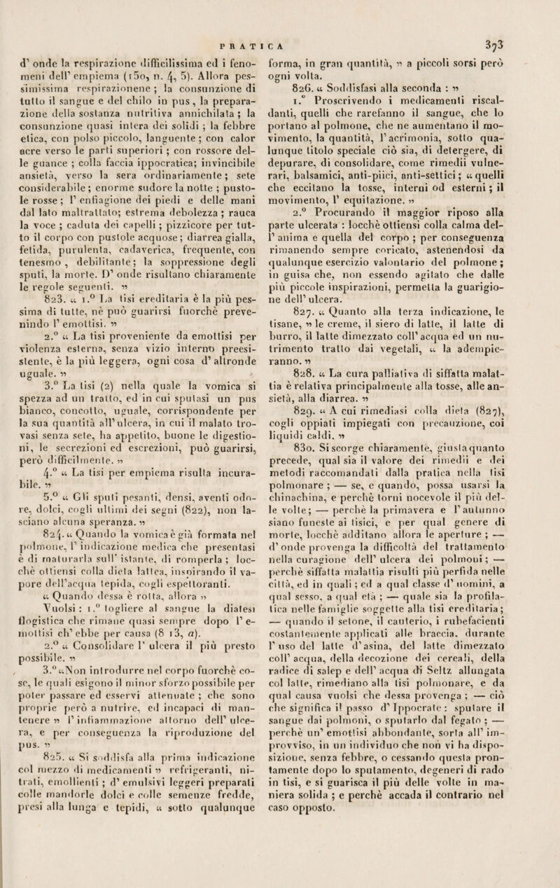 d’ onrìe la respirazione difficilissima ed i feno¬ meni dell’empiema (i5o, n. 4, 5). Allora pes¬ simissima respirazionene ; la consunzione di tutto il sangue e del chilo in pus, la prepara¬ zione della sostanza nutritiva annichilata ; la consunzione quasi intera dei solidi ; la febbre etica, con polso piccolo, languente ; con calor acre verso le parti superiori ; con rossore del¬ le guance ; colla faccia ippocratica; invincibile ansietà, verso la sera ordinariamente; sete considerabile; enorme sudore la notte ; pusto¬ le rosse ; 1’ enfiagione dei piedi e delle mani dal lato maltrattalo; estrema debolezza ; rauca la voce ; caduta dei capelli ; pizzicore per tut¬ to il corpo con pustole acquose; diarrea gialla, fetida, purulenta, cadaverica, frequente, con tenesmo, debilitante; la soppressione degli sputi, la morte. D’ onde risultano chiaramente le regole seguenti. w 823. « i.° La tisi ereditaria è la più pes¬ sima di tutte, nè può guarirsi fuorché preve- nindo 1’ emottisi. r> 2.0 a La tisi proveniente da emottisi per violenza esterna, senza vizio interno preesi¬ stente, è la più leggera, ogni cosa d’ altronde uguale. « > 3.° La lisi (2) nella quale la vomica si spezza ad un tratto, ed in cui sputasi un pus bianco, concotto, uguale, corrispondente per la sua quantità all’ulcera, in cui il malato tro¬ vasi senza sete, ha appetito, buone le digestio¬ ni, le secrezioni ed escrezioni, può guarirsi, però difficilmente. y> 4-° 44 La tisi per empiema risulta incura¬ bile. 11 5.° 44 Gli spuli pesanti, densi, aventi odo¬ re, dolci, cogli ultimi dei segni (822), non la¬ sciano alcuna speranza. 824.4t Quando la vomica è già formata nel polmone, 1’ indicazione medica che presentasi è di maturarla sull' istante, di romperla ; loc- chè ottiensi colla dieta lattea, inspirando il va¬ pore dell’acqua tepida, cogli espettoranti. 44 Quando (lessa è rotta, allora ■>•> Vuoisi: i.° togliere al sangue la diatesi flogistica che rimane quasi sempre dopo l’e¬ mottisi ch’ebbe per causa (8 >3, a). 2.0 44 Consolidare 1’ ulcera il più presto possibile. v> 3.°44Non introdurre nel corpo fuorché co¬ se, le quali esigono il minor sforzo possibile per poter passare ed esservi attenuate ; che sono proprie però a nutrire, ed incapaci di man¬ tenere n I’ infiammazione attorno dell’ ulce¬ ra, e per conseguenza la riproduzione del pus. « 825. 44 Si soddisfa alla prima indicazione col mezzo di medicamenti « refrigeranti, ni¬ trati, emollienti ; d’emulsivi leggeri preparali colle mandorle dolci e colle semenze fredde, presi alla lunga c tepidi, 44 sotto qualunque forma, in gran quantità, » a piccoli sorsi però ogni volta. 82G. 44 Soddisfasi alla seconda : w i.° Proscrivendo i medicamenti riscal¬ danti, quelli che rarefanno il sangue, che lo portano al polmone, che ne aumentano il mo¬ vimento, la quantità, l’acrimonia, sotto qua¬ lunque titolo speciale ciò sia, di detergere, di depurare, di consolidare, come rimedii vulne¬ rari, balsamici, anti-piici, unti—settici ; 44 quelli che eccitano la tosse, interni od esterni ; il movimento, 1’ equitazione. « 2.0 Procurando il maggior riposo alla parte ulcerata : loccbè otliensi colla calma del- 1’ anima e quella del corpo ; per conseguenza rimanendo sempre coricato, astenendosi da qualunque esercizio valonlario del polmone; in guisa che, non essendo agitato che dalle più piccole inspirazioni, permeila la guarigio¬ ne dell’ulcera. 827. 44 Quanto alla terza indicazione, le tisane, w le creme, il siero di latte, il latte di burro, il latte dimezzato coll’acqua ed un nu¬ trimento tratto dai vegetali, 44 la adempie¬ ranno. « 828. 44 La cura palliativa di siffatta malat¬ tia è relativa principalmente alla tosse, alle an¬ sietà, alla diarrea. « 829. 44 A cui rimediasi colla dieta (827), cogli oppiati impiegati con precauzione, coi liquidi caldi. » 830. Si scorge chiaramente, giusta quanto precede, qual sia il valore dei rimedii e dei metodi raccomandati dalla pratica nella tisi polmonare ; — se, e quando, possa usarsi la chinachina, e perchè torni nocevole il più del¬ le volle; — perchè la primavera e l’autunno siano funeste ai tisici, e per qual genere di morte, locchè additano allora le aperture ; — d’onde provenga la difficoltà del trattamento nella curagione dell’ulcera dei polmoni;'— perchè siffatta malattia risulti più perfida nelle città, ed in quali ; ed a qual classe <1’ uomini, a qual sesso, a qual età ; — quale sia la profila- lica nelle famiglie soggette alla tisi ereditaria; — quando il setone, il cauterio, i rubefacienti costantemente applicati alle braccia, durante l’uso del latte d’asina, del latte dimezzato coll’ acqua, della decozione dei cereali, della radice di salep e dell’ acqua di Seltz allungata col latte, rimediano alla lisi polmonare, e da qual causa vuoisi che dessa provenga ; — ciò che significa il passo d’Ippocrate: sputare il sangue dai polmoni, o sputarlo dal fegato ; — perchè un’ emottisi abbondante, sorta all1 im¬ provviso, in un individuo che non vi ha dispo¬ sizione, senza febbre, o cessando questa pron¬ tamente dopo lo sputamento, degeneri di rado in tisi, e si guarisca il più delle volte in ma¬ niera solida ; e perchè accada il contrario nel caso opposto.