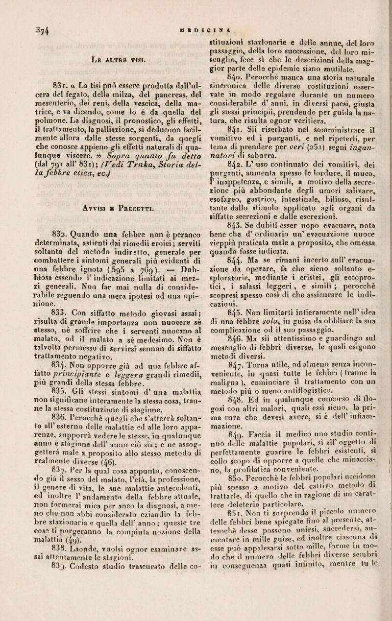 Le altre tisi. 83 r. « La tisi può essere prodotta dall’ul¬ cera del fegato, della milza, del pancreas, del mesenterio, dei reni, della vescica, della ma¬ trice, e va dicendo, come lo è da quella del polmone. La diagnosi, il pronostico, gli effetti, il trattamento, la palpazione, si deducono facil¬ mente allora dalle stesse sorgenti, da quegli che conosce appieno gli effetti naturali di qua¬ lunque viscere. « Sopra quanto fu detto (dal 791 all’ 831 ) ; (Vedi Trnka, Storia del¬ la febbre etica, ec.) Avvisi b Precetti. 882. Quando una febbre non è peranco determinata, astienti dai rimedii eroici; serviti soltanto del metodo indiretto, generale per combattere i sintomi generali più evidenti di una febbre ignota ( 5q5 a 769). — Dub¬ biosa essendo l’indicazione limitati ai mez¬ zi generali. Non far mai nulla di conside¬ rabile seguendo una mera ipotesi od una opi¬ nione. 833. Con siffatto metodo giovasi assai; risulta di grande importanza non nuocere sè stesso, ne soffrire che i serventi nuocano al malato, od il malato a sè medesimo. Non è talvolta permesso di servirsi sennon di siffatto trattamento negativo. 834. Non opporre già ad una febbre af¬ fatto principiante e leggera grandi rimedii, più grandi della stessa febbre. 835. Gli stessi sintomi d’ una malattia non significano interamente la stessa cosa, tran¬ ne la stessa costituzione di stagione. 836. Perocché quegli che s’atterrà soltan¬ to all1 esterno delle malattie ed alle loro appa¬ renze, supporrà vedere le stesse, in qualunque anno e stagione dell1 anno ciò sia ; e ne assog¬ getterà male a proposito allo stesso metodo di realmente diverse (46). 837. Per la qual cosa appunto, conoscen¬ do già il sesso del malato, l’età, la professione, il genere di vita, le sue malattie antecedenti, ed inoltre 1’ andamento della febbre attuale, non formerai mica per anco la diagnosi, a me¬ no che non abbi considerato eziandio la feb¬ bre stazionaria e quella dell1 anno; queste tre cose ti porgeranno la compiuta nozione della malattia (49). 838. Laonde, vuoisi ojrnor esaminare as- • • • sai attentamente le stagioni. 83q. Codesto studio trascurato delle co¬ stituzioni stazionarie e delle annue, del loro passaggio, della loro successione, del loro mi¬ scuglio, fece sì che le descrizioni della mag¬ gior parte delle epidemie siano mutilate. 840. Perocché manca una storia naturale sincronica delle diverse costituzioni osser¬ vate in modo regolare durante un numero considerabile d1 anni, in diversi paesi, giusta gli stessi principii, prendendo per guida la na¬ tura, che risulta ognor veritiera. 841. Sii riserbato nel somministrare il vomitivo ed i purganti, e nel ripeterli, per tema di prendere per veri (251) segni ingan¬ natori di saburra. 842. L’ uso continuato dei vomitivi, dei purganti, aumenta spesso le lordure, il muco, 1’ inappetenza, e simili, a motivo della secre¬ zione più abbondante degli umori salivare, esofageo, gastrico, intestinale, bilioso, risul¬ tante dallo stimolo applicato agli organi da siffatte secrezioni e dalle escrezioni. 843. Se dubiti esser uopo evacuare, nota bene che d1 ordinario un1 evacuazione nuoce vieppiù praticata male a proposito, che omessa quando fosse indicata. 844* Ma se rimani incerto sull1 evacua¬ zione da operare, fa che sieno soltanto e- sploratorie, mediante i cristei, gli eccopro- tici, i salassi leggeri, e simili; perocché scopresi spesso così di che assicurare le indi¬ cazioni. 845. Non limitarti intieramente nell’idea di una febbre sola, in guisa da obbliare la sua complicazione od il suo passaggio. 846. Ma sii attentissimo e guardingo sul mescuglio di febbri diverse, le quali esigono metodi diversi. 847. Torna utile, od almeno senza incon¬ veniente, in quasi tutte le febbri ( tranne la maligna ), cominciare il trattamento con un metodo più o meno antiflogistico. 848. Ed in qualunque concorso di flo- gosi con altri malori, quali essi sieno, la pri¬ ma cura che devesi avere, si è dell1 infiam¬ mazione. 849. Faccia il medico uno studio conti¬ nuo delle malattie popolari, si all oggetto di perfettamente guarire le febbri esistenti, sì collo scopo di opporre a quelle che minaccia¬ no, la profilatica conveniente. 850. Perocché le febbri popolari uccidono più spesso a motivo del cattivo metodo di trattarle, di quello che in ragione di un carat¬ tere deleterio particolare. 851. Non ti sorprenda il piccolo numero «Ielle febbri bene spiegate fino al presente, at¬ tesoché desse possono unirsi, succedersi, au¬ mentare in mille guise, ed inoltre ciascuna di esse può appalesarsi sotto mille, forme in no¬ do che il numero «Ielle febbri diverse semini in conseguenza quasi infinito, mentre tu le