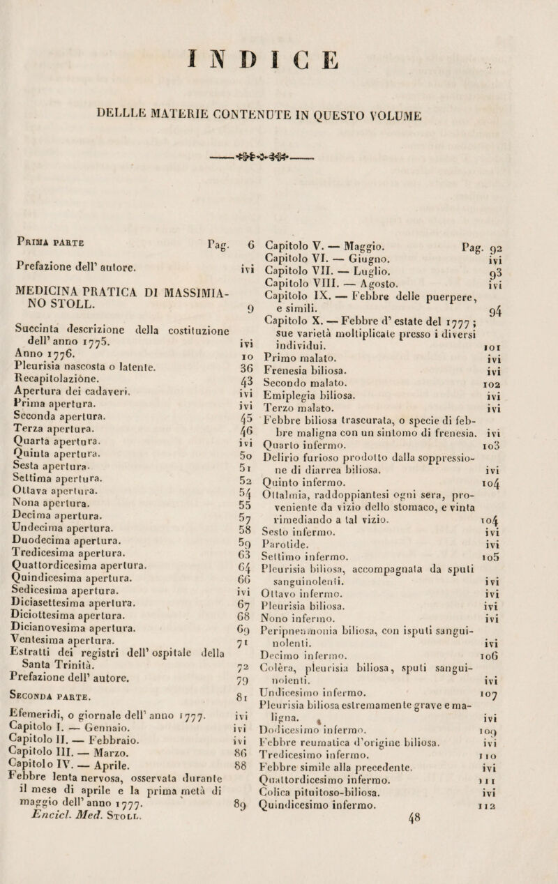 INDI C E DELLLE MATERIE CONTENUTE IN QUESTO VOLUME Prima parte Ta^ L d0‘ Prefazione dell1 autore. MEDICINA PRATICA DI MASSIMIA¬ NO STOLL. Succinta descrizione della costituzione dell’ anno 1775. Anno 1776. Pleurisia nascosta o latente. Recapitolaziòne. Apertura dei cadaveri. Prima apertura. Seconda apertura. Terza apertura. Quarta apertura. Quinta apertura. Sesta apertura- Settima apertura. Ottava apertura. Nona apertura. Decima apertura. Undecima apertura. Duodecima apertura. Tredicesima apertura. Quattordicesima apertura. Quindicesima apertura. Sedicesima apertura. Diciasettesima apertura. Diciottesima apertura. Dicianovesima apertura. Ventesima apertura. Estratti dei registri dell’ospitale della Santa Trinità. Prefazione dell’ autore. Seconda parte. Efemeridi, 0 giornale del! anno 1777. Capitolo I. — Gennaio. Capitolo II. — Febbraio. Capitolo III. — Marzo. Capitolo IV. — Aprile. Lebbre lenta nervosa, osservata durante il mese di aprile e la prima metà di maggio dell’anno 1777. Encicl. Med. Stoll. ivi ivi IO 36 4? ivi ivi 45 46 ivi 50 51 52 54 55 57 58 59 63 64 66 ivi 67 68 c9 71 72 79 81 ivi ivi ivi 86 88 89 Pag. 92 ivi 98 ivi 94 101 • • IVI ivi 102 ivi ivi ivi 103 ivi 104 6 Capitolo V. — Maggio. Capitolo VI. — Giugno. Capitolo VII. — Luglio. Capitolo Vili. — Agosto. Capitolo IX. — Febbre delle puerpere, e simili. Capitolo X. — Febbre d’ estate del 1777 ; sue varietà moltiplicale presso i diversi individui. Primo malato. Frenesia biliosa. Secondo malato. Emiplegia biliosa. Terzo malato. Febbre biliosa trascurata, o specie di feb¬ bre maligna con un sintomo di frenesia. Quarto infermo. Delirio furioso prodotto dalla soppressio¬ ne di diarrea biliosa. Quinto infermo. Ottalmia, raddoppiantesi ogni sera, pro¬ veniente da vizio dello stomaco, evinta rimediando a tal vizio. 104 Sesto infermo. ivi Parotide. ivi Settimo infermo. io5 Pleurisia biliosa, accompagnala da spuli sanguinolenti. ivi Oliavo infermo. ivi Pleurisia biliosa. ivi Nono infermo. ivi Peripneumonia biliosa, con isputi sangui¬ nolenti. ivi Decimo infermo. 106 Colèra, pleurisia biliosa, sputi sangui¬ nolenti. ivi Undicesimo infermo. 107 Pleurisia biliosa estremamente grave e ma¬ ligna. % ivi Dodicesimo infermo. 109 Febbre reumatica d’origine biliosa. ivi Tredicesimo infermo. no Febbre simile alla precedente. ivi Quattordicesimo infermo. 111 Colica pituitoso-biliosa. ivi Quindicesimo infermo. 112 48