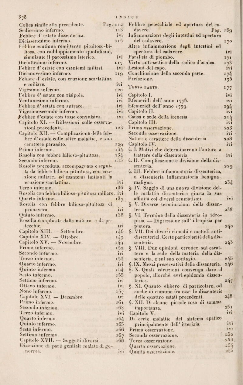 I * I) I C B as. 3^8 Colica simile alla precedente. Sedicesimo infermo. Febbre d’ estate dissenterica. Diciasettesimo infermo. Febbre continua remittente pi lui toso-bi¬ liosa, con raddoppiamento quotidiano, simulaule il parossismo isterico. Diciottesimo infermo. Febbre <1’ estate con esantemi miliari. Dicianovesimo infermo. Febbre d1 estate, con eruzione scarlattina e miliare. Vigesimo infermo. Febbre d1 estate con risipola. Ventunesimo infermo. Febbre d1 estate con antrace. Yigesirnosecondo infermo. Febbre d’estate con tosse convulsiva. Capitolo XI. — Riflessioni sulle osserva¬ zioni precedenti. Capitolo XII. — Complicazione della feb¬ bre d1 estate colle altre malattie, e suo carattere parassito. Primo infermo. Rosolia con febbre bìiioso-pìluitosa. Secondo infermo. Rosolia precedala, accompagnata esegui¬ ta da febbre bilioso-pituitosa, con eru¬ zione miliare, ed esantemi imitanti la eruzione scarlattina. Terzo infermo. Rosolia con febbre bilioso-pituitosa miliare. 11 a Febbre petecchiale ed apertura del ca¬ 113 davere. Pag. ,69 ivi Infiammazione degli intestini ed apertura 115 del cadavere. Altra infiammazione degli intestini ed I / apertura del cadavere. ivi ivi Paralisia di piombo. 17 * 117 Virtù anti-settica della radice d’arnica. 173 ivi Lesioni del capo. ivi ”9 Concbiusione della seconda parte. 174 Prefazione. i75 ivi Terza parte. I 20 177 ivi Capitolo I. ivi ivi Efemeridi dell’anno 1778. ivi ivi Efemeridi dell’anno 1779. ivi Capitolo II. ivi ivi Causa e sede della frenesia. 214 Capitolo III. Prima osservazione. ivi 123 223 Seconda osservazione. ivi Natura e carattere della dissenteria. 228 I29 Capitolo IV. ivi *34 §. I. Motivi che determinarono Fautore a 134 trattare della dissenteria. ivi 13 5 §. 11. Complicazione e divisione della dis¬ senteria. §. 111. Febbre infiammatoria dissenterica, 0 dissenteria infiammatoria benigna, 229 ivi maligna. 234 i36 §. IV. Saggio di una nuova divisione del- ivi la malattia dissenterica giusta la sua Quarto infermo. o co 1—1 affinità coi diversi reumatismi. ivi Rosolia con febbre bilioso-pituitosa di §. V. Diverse terminazioni della dissen¬ primavera. ivi teria. 238 Quinto infermo. i38 §. VI. Termine della dissenteria in idro¬ Rosolia complicala dalla miliare e da pe- pisia. — Digressione sull’ idropisia per lecchie. ivi pletora. 240 Capitolo XIII. — Settembre. 1 46 §. VII. Dei diversi rimedii e metodi anti- Capitolo XIV. — Ottobre. 147 dissenterici. Certe particolarità della dis¬ Capitolo XV. — Novembre. i49 senteria. 243 Primo infermo. 1 52 §. Vili. Due opinioni erronee sul carat¬ Secondo infermo. ivi tere e la sede della materia della dis¬ Ferzo infermo. .53 senteria, e sul suo contagio. 245 Quarto infermo. ivi §. JX. Mezzi preservativi della dissenteria. 246 Quinto infermo. 1.54 §. X. Quali istruzioni convenga dare al Sesto infermo. i55 popolo, allorché evvi epidemia dissen¬ Settimo infermo. ivi terica. 247 Ottavo infermo. ivi §. XI. Quanto ebbero di particolare, od Nono infermo. 157 anche di comune fra esse le dissenterie Capitolo XVI. — Decembre. ivi delle quattro estati precedenti. 248 Primo infermo. 161 §. XII. Di alcune piccole cose di somma Secondo infermo. jG3 importanza. 25 I 'Ferzo infermo. • • IVI Capitolo V. ivi Quarto infermo. 1G4 Di certe malattie del sistema epatico Quinto infermo. i65 principalmente dell’ itterizia. ivi Sesto infermo. 166 Prima osservazione. ivi Settimo infermo. 167 Seconda osservazione. 252 Capitolo XVII. — - Soggetti diversi. 168 Terza osservazione. 253 Dissezione di parti genitali malate di go- Quarta osservazione. 2 54