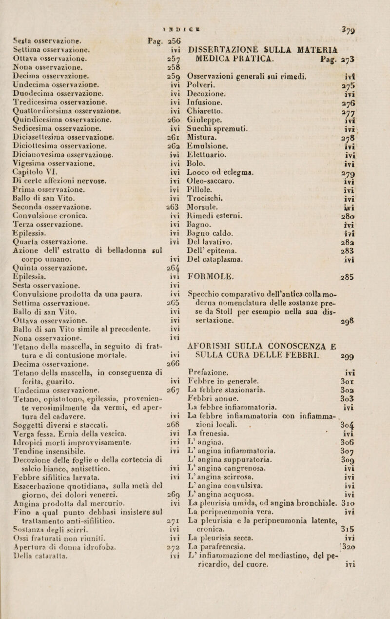 Sesia osservazione. Pag. 256 Settima osservazione. ivi DISSERTAZIONE SULLA MATERIA Ottava osservazione. Nona osservazione. 257 258 MEDICA PRATICA. Pag. 273 Decima osservazione. 259 Osservazioni generali sui rimedi. ivi Undecima osservazione. ivi Polveri. 275 Duodecima osservazione. ivi Decozione. ivi Tredicesima osservazione. ivi Infusione. 276 Quattordicesima osservazione. ivi Chiaretto. 277 Quindicesima osservazione. 260 Giuleppe. ivi Sedicesima osservazione. ivi Su echi spremuti. ivi Diciasettesima osservazione. 261 Mistura. 278 Diciottesima osservazione. 262 Emulsione. ivi Dicianovesiraa osservazione. ivi Elettuario. ivi Vigesima osservazione. ivi Bolo. ivi Capitolo VI. ivi Looco od eclegma. 2 79 ivi Di certe affezioni nervose. ivi Oleo-saccaro. Prima osservazione. ivi Pillole. ivi Ballo di san Vito. ivi Trocischi. ivi Seconda osservazione. 263 Morsale. ivi Convulsione cronica. ivi Rimedi esterni. 280 Terza osservazione. ivi Bagno. ivi Upilessia. ivi Bagno caldo. ivi Quarta osservazione. ivi Del lavativo. 283 Azione dell1 estratto di belladonna sul Dell1 epitema. 283 corpo umano. Quinta osservazione. • • IVI 264 Del cataplasma. • * IVI Epilessia. Sesta osservazione. ivi ivi FORMOLE. 285 Convulsione prodotta da una paura. ivi Specchio comparativo dell’antica colla mo¬ Settima osservazioue. 265 derna nomenclatura delle sostanze pre¬ Ballo di san Vito. ivi se da Stoll per esempio nella sua dis¬ Ottava osservazione. Ballo di san Vito simile al precedente. ivi ivi sertazione. 298 Nona osservazione. Tetano della mascella, in seguito di frat¬ ivi AFORISMI SULLA CONOSCENZA E tura e di contusione mortale. Decima osservazione. • • IVI 266 SULLA CURA DELLE FEBBRI. 299 Tetano della mascella, in conseguenza di Prefazione. • » IVI ferita, guarito. ivi Febbre in generale. 3oi Undecima osservazione. 267 La febbre stazionaria. 303 Tetano, opistotono, epilessia, provenien¬ Febbri annue. 3o3 te verosimilmente da vermi, ed aper¬ La febbre infiammatoria. ivi tura del cadavere. ivi La febbre infiammatoria con infiamma¬ Soggetti diversi e staccati. 268 zioni locali. 3o4 • « ivi Verga fessa. Ernia della vescica. ivi La frenesia. Idropici morti improvvisamente. Tendine insensibile. ivi L’ angina. 3o6 ivi L1 angina infiammatoria. 307 Decozione delle foglie o della corteccia di L’ angina suppuratoria. 3°9 salcio bianco, antisettico. ivi L1 angina cangrenosa. ivi Febbre sifilitica larvata. • • IVI L1 angina scirrosa. ivi Esacerbazione quotidiana, suila metà del giorno, dei dolori venerei. L’angina convulsiva. ivi 269 L1 angina acquosa. • • ivi Angina prodotta dal mercurio. ivi La pleurisia umida, od angina bronchiale. 3io Fino a qual punto debbasi insistere sul La peripneumonia vera. • • IVI trattamento anti-sifililico. 271 La pleurisia e la peripneumonia latente, Sostanza degli scirri. ivi cronica. 3i5 Ossi fra tu rati non riuniti. ivi La pleurisia secca. ivi Apertura di donna idrofoba. 272 La parafrenesia. '320 Della cataratta. ivi L’infiammazione del mediastino, del pe¬