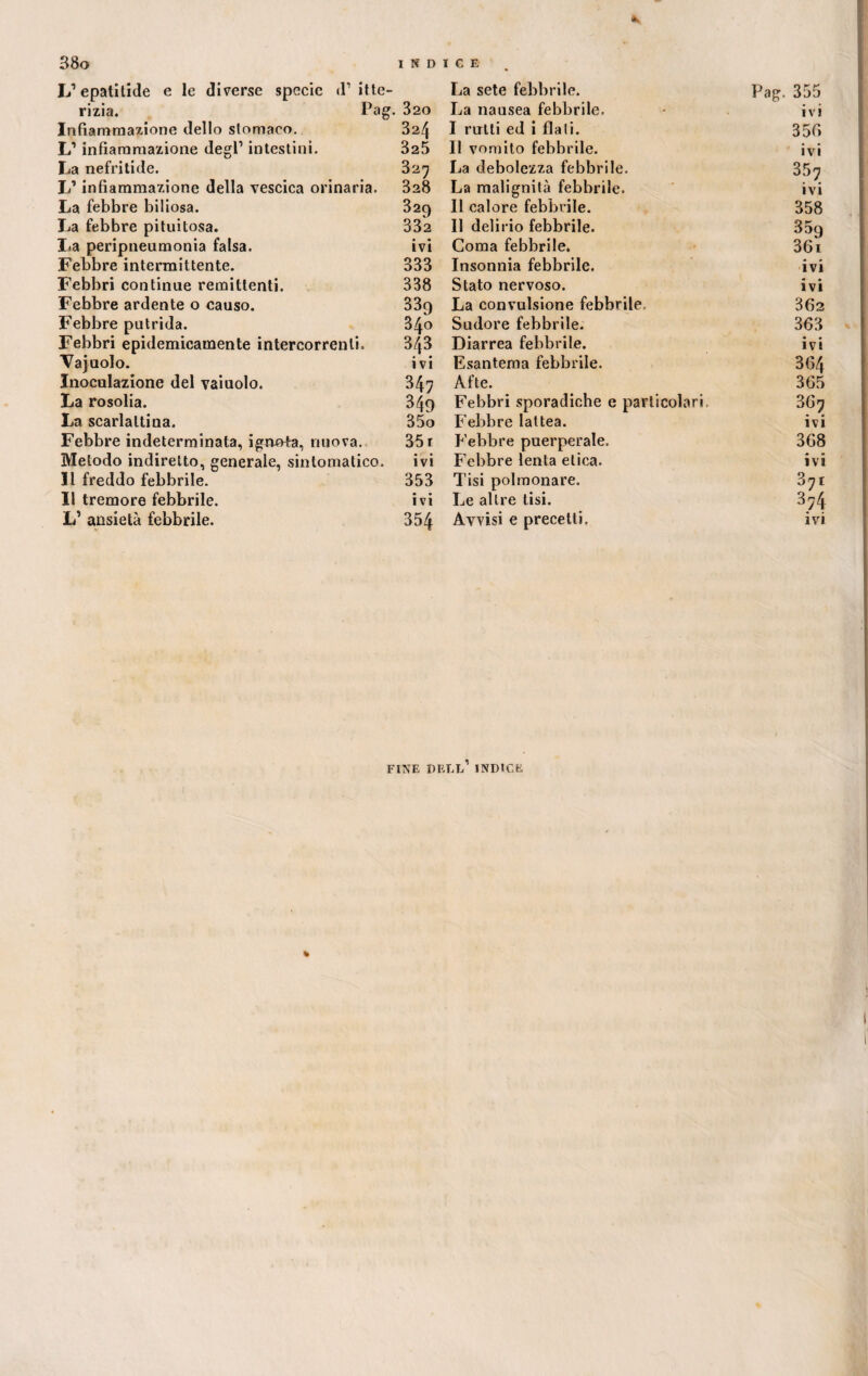 <k 38o I N D L’epatitide e le diverse specie d’itte¬ rizia. Pag. ^20 Infiammazione dello stomaco. 324 L’infiammazione degl’ intestini. 325 La nefritide. 327 L’infiammazione della vescica orinaria. 328 La febbre biliosa. 329 La febbre pituitosa. 332 La peripneumonia falsa. ivi Febbre intermittente. 333 Febbri continue remittenti. 338 Febbre ardente o causo. 339 Febbre putrida. 340 Febbri epidemicamente intercorrenti. 343 Vajuolo. ivi Inoculazione del vaiuolo. 347 La rosolia. 349 La scarlattina. 35o Febbre indeterminata, ignota, nuova. 35 r Metodo indiretto, generale, sintomatico. ivi Il freddo febbrile. 353 Il tremore febbrile. ivi L’ ansietà febbrile. 354 ICE La sete febbrile. Pag. 355 La nausea febbrile. ivi I rutti ed i fiali. 350 Il vomito febbrile. ivi La debolezza febbrile. 357 La malignila febbrile. ivi Il calore febbrile. 358 Il delirio febbrile. 35g Coma febbrile. 36i Insonnia febbrile. ivi Stato nervoso. ivi La convulsione febbrile 362 Sudore febbrile. 363 Diarrea febbrile. • • IVI Esantema febbrile. 364 Afte. 365 Febbri sporadiche e particolari 3 Gn Febbre lattea. ivi Febbre puerperale. 368 Febbre lenta elica. ivi Tisi polmonare. 37i Le altre tisi. 374 Avvisi e precetti. ivi FINE DET.i/ INDICE % l