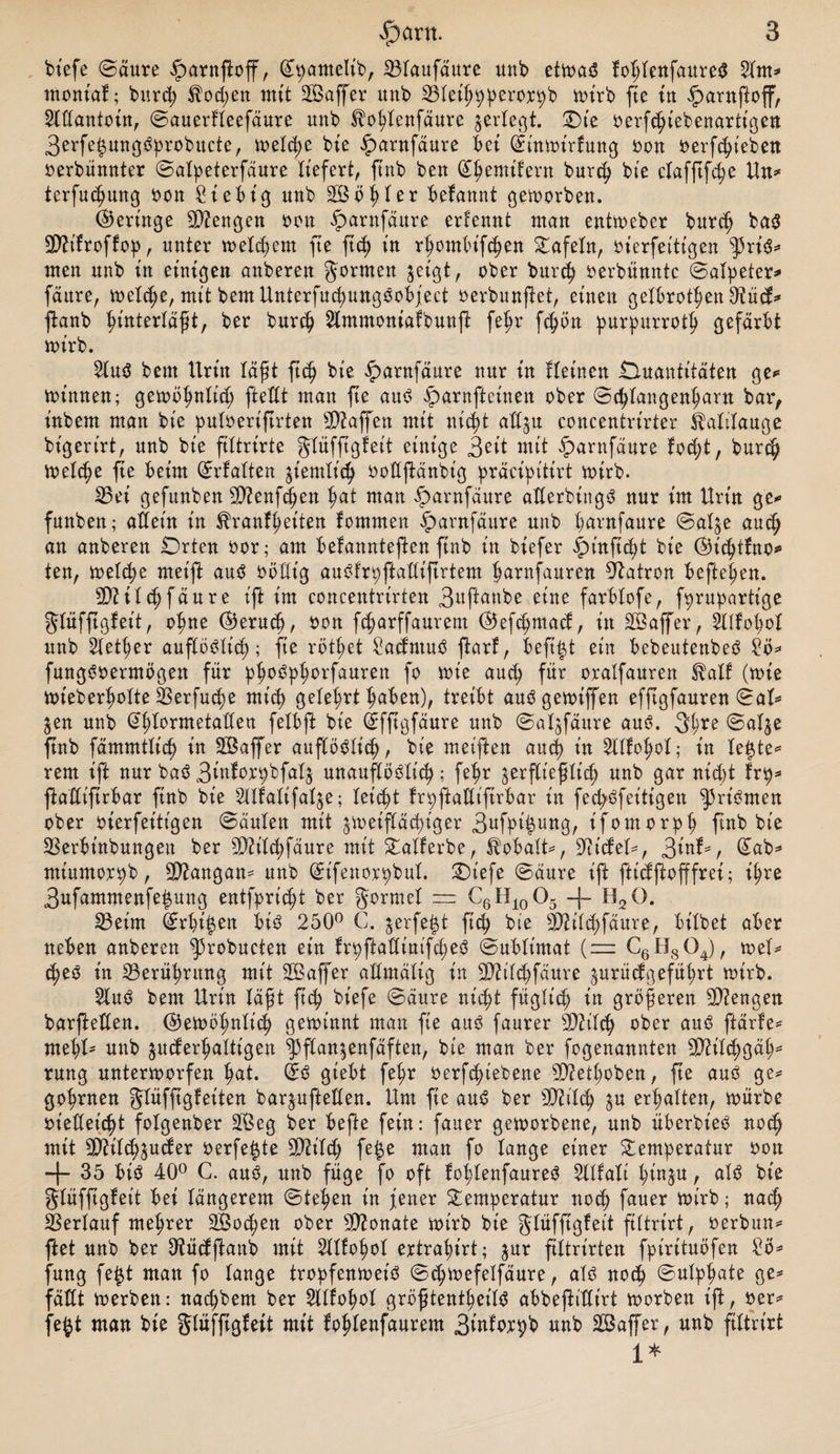 btefe (Säure iparnftoff, (Jpanteltb, 23taufäure uub etwas? foßtenfaureS 2tm* mont'af; burcß $Xocßen mit Gaffer uub 33tet^9perox^b wirb fte tu iparnftoff, 2Ittantoin, Sauerfteefäure uub ^oßtenfäure gerieft. (Die oerfcßiebenartt'gen 3erfet$ungs?probucte, treibe bie iparnfäure bet St'nwt'rfung oon oerfcßt'eben oerbünnter Satpeterfäure liefert, ftub beu (Jßemifern burcß bte clafftfc^e Un* terfucßung oon 2iebt'g uub S&ößter befannt geworben. (Geringe beugen reu iparnfäure erfennt mau entweber burcß ba$ SD^tfroffop, uuter weteßent fte fteß tu rßontbifeßen Tafeln, ot’erfeitigen ^3rt$* tuen uub tu einigen aubereit Jormeu ^eigt, ober burcß oerbünntc (Salpeter* fäure, treibe, mit beut UnterfucßungSobject oerbunftet, einen getbrotßen tKüd* ftanb ßintertäßt, ber burcß 2lmntontafbunfl feßr fc^>ön purpurrotß gefärbt wirb. $tus? beut Urin läßt fteß bte fmntfäure uur tu fletnen Duantitäten ge* Winnen; gewößnticß ftettt mau jte aus? fmrnftcinen ober Scßtangenßarn bar, tubem mau bte putoeriftrten Waffen mit nießt att^u concentrirter ibalitauge bt'gert'rt, uub bte ftttrirte ^tüfftgfeit einige 3ßit mit iparnfäure fosßt, burcß Wetcße fte beim (Jrfatten $iemticß oottftänbig präcipitirt wirb. 25ei gefuubeu 2Q?enfsßen ßat mau iparnfäure aXterbingö nur im Urin ge* funbeu; attein in ^ranfßet'ten fomnten £>arnfäure uub ßarnfaure Sat^e aueß au aubereu Orten oor; am befanntef en ftub in biefer £>t'nftcßt bt'e ©icßtUto* ten, wetcße rnet'ft aus? oötlt’g aubfrpftattiftrtem ßarnfauren Patron befielen. SQXitcß fäure t'ft im concentrirten 3uftanbe eine farbtofe, fprupartt'ge Jtüfftgfeit, oßne ®erucß, oon feßarffaurem ©efeßmaef:, in SÖaffer, Sttfoßot uub Stetßer auflöölic^); fte rottet £acfntus? ftarf, beftßt ein bebeutenbes? £ö* fungs?oerntögen für pßos?pßorfauren fo wie aueß für oratfauren ibatf (tote wieberßotte 33erfucße rnt'cß geteert ßaben), treibt auögetotffen effegfauren Sat* jen uub Gßtormetatten fetbft bt’e (Jfftgfäure unb Sat^fäure aus?. 3ß*e Sat$e ftub fämmtticß in SÖaffer auftös?ticß, bt'e meiften aueß in Sltfoßot; in teßte* rem ift nur bas? 3iuforpbfat£ unaufbosSXic^; feßr $erftießtt'cß unb gar nid>t frp* ftaflt'ftrbar ftub bt'e ^tlfatifatje; leitet frpftattifirbar in fecßs?fet'tigen ^rt'önten ober oierfeitt'gen Sauten mit gweiftäcßt'ger 3ufb^unbr t'fomorpß ftub bt'e 2$erbtnbungen ber 9Mcßfäure mit Tatferbe, Jbobatt*, Mietet*, ^inb, (Jab* miumorpb, Langau* unb (Jt'fenorpbut. T)iefe (Säure ift ftt'cfftofffrei; ißre 3ufammenfeßung entfprießt ber formet — C6H10O5 -)~ H20. 23etm Grrßi^en bis? 250° C. $erfe|t fieß bte 2DXitcßfäure, biXbet aber neben anberen ^3robucten eitt frpftattim'fd)eö (Sublimat (— C6H804), toei* t^es? tu S3erüßrung mit 2Baffer altmätig in 3)tit<^fäure ^urücfgefüßrt totrb. 2lus? bent Urin läßt ftcfy bt’efe Säure nießt fügtief) in größeren Mengen barfeßen. ©etoößntid) getoinnt man fte auö faurer sD?itcfy ober aus? ftärfe* met)t* unb juderßattigen ^ftan^enfäften, bt'e man ber fogenannten TOtd;gä^ rung unterworfen ßat. (Jö gtebt fe^r oerft^iebene SQZetßoben, fte aus? ge* goßrnen gUifßgXsiten barpfteUen. Um fie aus? ber 9Md) ^u ermatten, würbe oiedet'cßt fotgenber SPBeg ber befte fein: fauer geworbene, unb überbt'es? noc^ mit SDiitt^juäer oerfe^te 9Md; fe^e man fo lange einer Temperatur oon -(- 35 bi$ 40° C. aus?, unb füge fo oft fofdenfaures? SXlfaXt tjin^u, ats? bte gtüfftgfet't bei längerem Stegen t'n jener Temperatur noeß fauer wirb; naef) SSertauf meßrer SBocßen ober Monate wirb bt'e Jtüfjtgteit ftXtrirt, oerbun* ftet unb ber ^üdftanb mit Stttoßot ertraßirt; ^ur ftUrt'rten fpirituöfen ?ö* fung fe^t man fo lange tropfenweis? Scßwefelfäure, ats? notß Sutpßate ge* fätXt werben: naeßbem ber 5XXXoßoX größtentßeits? abbeftittirt worben ift, oer* fe^t man bie Stüfftgfett mit foßlenfaurem 3tnforßb unb Saffer, unb ftXtrirt 1*