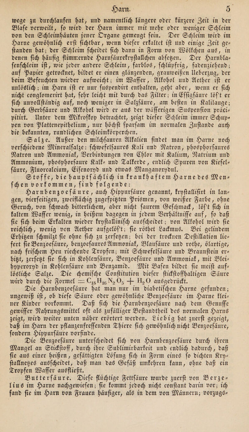 toege $u burchtaufen f)at, unb namentlich tangere ober fitqere 3eit ttt ber 23Iafe oertoeilt, fo toirb ber iparn immer mit mehr ober toent'ger ©d;let'm oon ben ©d;leimhäuten jener .Organe gemengt fein. ©er ©d;teim toirb im fparne getoöhnlich crft ftchtbar, toemt biefer erfaltet tft unb einige Seit ge* ftanben Jjat; ber ©d;leint fc^eibet ft<h bann in gornt oon SBölfchen aus, in benen ftcfy t?äufi$ ftimmernbe iparnfäurefrpßattchen abfe^en. ©er iparnbla* fenfchletm ift, tote jeber anbere ©ddeim, farblos, fchtupfrig, faben^t'ehenb; auf Rapier getrocfnet, bitbet er einen glän^enben, grautoeißen Ueber^itg, ber beim befeuchten toieber aitftoeicht; im Sßaffer, Wofyot unb Steuer ift er unlöslich; im iparn ift er nur fuSpenbt'rt enthalten, geht aber, toenn er ftd) nicht congtomerirt tmt/ fet;r leicht mit burch baS Jilter; in ©fftgfäure löf’t er ftch unooltftänbig auf, noch toent'ger in ©at^fäure, am beften in Kalilauge; burch ©erbfdure unb Wöbet toirb er aus ber toäffert'gen ©uSpenfton präci* pitirt. Unter beut Ütttfroffop betrachtet, $et'gt biefer (Bestem immer ©d)up* pen oon ^piattenepithelium, nur fyöfyft fparfam im normalen 3uftanbe auch bte befannten, runblt'djen ©chletmförperchen. ©alje. 2lußer ben milchfauren Wallen ftnbet man im fparne noch oerfdjiebene Nhueraifat^e: fchtoefetfaureS $ati unb Patron, phoSphorfaureS Patron unb 2lmmoniaf, berbt'nbungen oon (£hlor mit Latium, Natrium unb Ammonium, phoSphorfaure $alf* unb £alferbe, enblt'd; ©puren oon Wiefel* fdure, gluorealcium, ©t'fenorpb unb ettoaS Nianganorpbul. ©toffe, bief)AOptfdd)tid) in franthaftem£>arnebeS2Nen* fchen oorfommen, finb fotgenbe: iparnben^oefäure, and) iptppurfäure genannt, frpftadifirt in lan= gen, oierfeitigen, ^toeiftächig jugefpi^ten ^riSmen, oon toeißer garbe, ohne (Geruch, oon fchtoach bitterlichem, aber nid^t faurem ©efd;mad, löf’t ftch in faltern affer toenig, in Reifem bagegen in jebern SSer^ältniffe auf, fo baß fte ftch beim ©rfalten toieber trpftadinifch auöfchet'bet; oon Wol)o\ toirb fte retc()tich, toenig oon Slether aufgelößt; fte rottet £admuS. bei geltnbem ©rht'^en fchmit^t fte ohne ftch ^u jerfe^ett; bei ber trodnen ©eftt'dation lie* fert fteben^oefäure, ben^oefaureS^lmmoniaf, blaufäure unb rot|e, btartige, nach frifchem £>eu rt’edtenbe tropfen; mit ©chtoefelfäure unb braunftein er* hi|t, jerfe^t fte ftch *n fohlenfäure, ben^oefaure unb Stmmoniaf, mit blei* hpperorpb in ^ohfenfäure unb benjamt'b. 2D?it bafen bitbet fte met'ft auf* lösliche ©al^e. ©ie ^emt'f^e (£onftitution biefer fticfftoffhaltigen ©cture toirb burch bie Formel — C18H16N205 -f- H20 auSgebrücft. ©ie iparnben^oefäure hat man nur im bt'abetifd;en fparne gefunbett; ungetot'ß ift, ob biefe ©dure ober gewöhnlich* ißen^oefdure im iparne UeU ner ^inber oorfommt. ©af fich bie ^arnbenjoefdure nach bem ©enuffe getoiffer Nahrungsmittel oft atS ^ufddt'ger iBeftanbtheit beS normalen fparnS jeigt, toirb toeiter unten naher erörtert toerben. Siebt’g hat ^uerft gezeigt, baß im^arn ber pftan^enfreffenben Zfyexe fich getobhntt'ch nicht 23en$oefdure, fonbern ^)ippurfdure oorftnbe. ©ie 33enjoefäure unterfcheibet fid) oon ^arnben^oefaure burch ihren Nianget an ©tt’dftoff, burch ihre ©ubtimtrbarfeit unb enblich babur^, baß fte aus einer heißen, gefättigten ^bfung fich tn gorm eines fo bienten ^rp^ ftaöne^eS auSfchetbet, baß man baS ©efäß umtehren fann, ohne baß ein tropfen SBaffer auSftießt. SButterfäure. ©iefe fluchtige Jettfaure tourbe ^uerft oon 25erje^ tinS im fparne nachgetot'efen; fte lommt jeboch nicht conftant barin oor; ich fanb fte im £>arn oon grauen häufiger, als in bem oon Niännern; oorjugS^