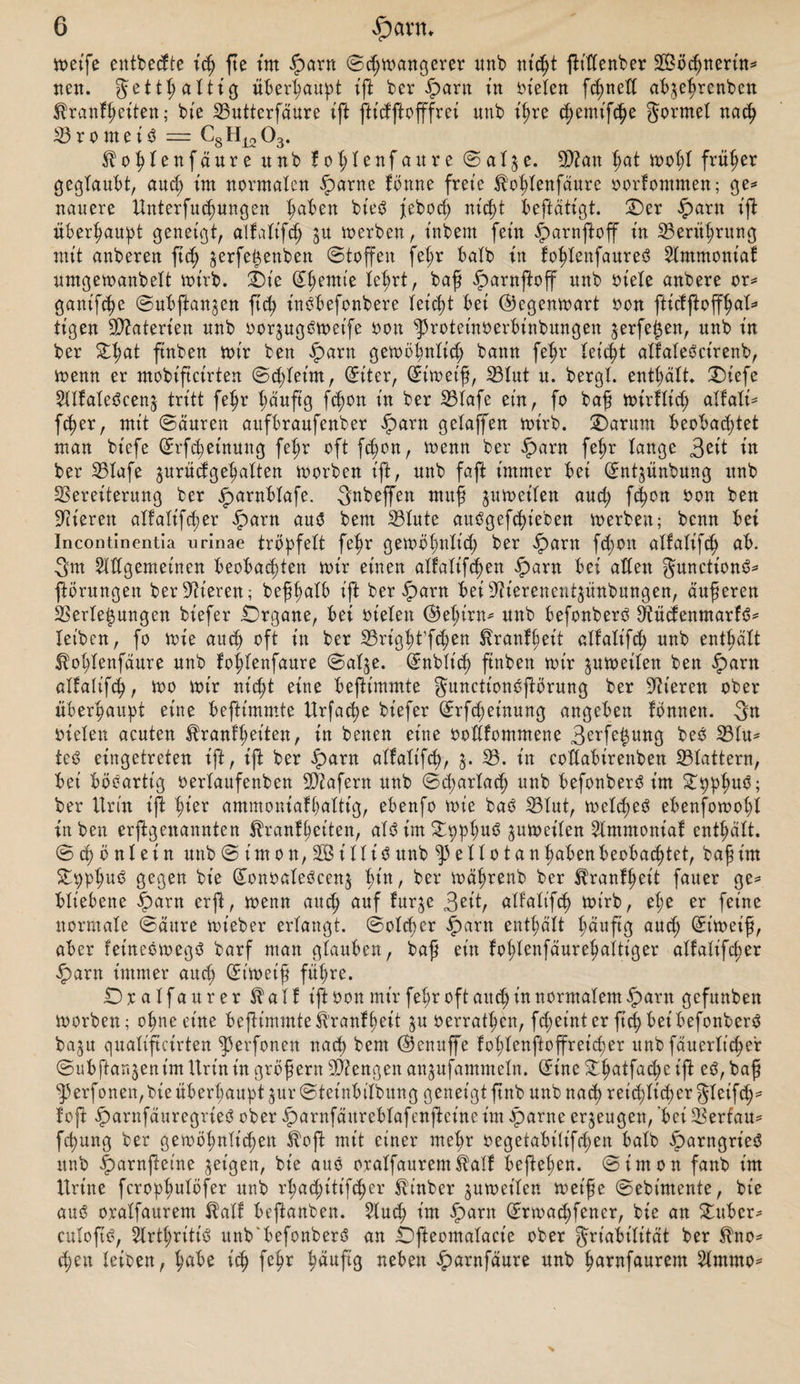 voetfe entbecfte ich fte tut iparn ©chmangerer ttnb nicht ftittenber SBöchnerüt* nen. getttjattig überhaupt ift ber £arn in fielen fchnett abjehrenben ^ranfjjeiten; bie Vuttcrfäure tft fttdftofffrei unb ihre cfjemifctje gormet nach 33 r o m e i 3 = Gs H12 03. ^ohtenfäure unb fohtenfaure ©at^e. V?an hat mot;t früher gegtaubt, aud; im normalen £&gt;arne fönne freie fohtenfaure oorfommen; ge* nauere Unterfuchungen haben bie$ febod; nicht X&gt;eftdtigt. Oer £arn ift überhaupt geneigt, alfatifd; jn merben, t'nbern fein ^arnftoff in Verithrung mit anberen ftc^ $erfe£enben Stoffen fehr batb in fohtenfaureS 2lmmoniaf umgemanbett wirb. Oie (£t;emie tehrt, baf iparnjtoff unb oiete anbere or* gant'fc^e ©ubftan^en fid? inöbefonbere leicht bei ©egenmart oon ftictftoff^at** tigen Materien unb oor^ugOmet'fe oon ^rotetnoerbinbungen ^erfe^en, unb in ber £t?at ftnben mir ben iparn gewöhnlich bann fehr Uifyt atfatebcirenb, wenn er mobificirten ©ddeim, (Eiter, Siweif, 23tut u. bergt, enthält ®iefc Sttfateöcenj tritt fetjr häufig fe^on in ber 33tnfe ein, fo baf wirftid; atfati* fetter, mit Säuren aitfbraufenber iparn gelaffen wirb. Oarum beobachtet man bt'efe Srf^etnung fehr oft fd)on, wenn ber §&gt;arn fef&gt;r tauge 3^it in ber Vtafe ^urüdgehatten worben ift, unb faft immer bei Snt^ünbung unb Vereiterung ber jparnbtafe. gnbeffen mitf ^weiten aud; fdjon oon ben Vieren atfatifdjer £&gt;arn aus bem Vtute auOgefchieben werben; benn bei Incontinentia urinae tröpfelt fehr gewöt;ntich ber iparn fcfon atfatifch ab. 3m Slttgemeinen beobachten mir einen atfatifd)en $arn bei atten gunctionö* ftöritngen ber Vieren; be^^atb ift ber iparn bei Vierenentjitnbungen, äuferen Verlegungen biefer .Organe, bei rieten ©et;irn* unb befonberO Vücfenmarfd* Xetbcn, fo mie auch oft in ber Vright’fdjen Trautheit atfatifch unb ent^ätt |fot;tenfäure unb fofdenfaure ©atje. (Enbtt'ch ftnben mir ^weiten ben £&gt;arn atfatifch, mo mir nicht eine beftimmte gunctionsftörung ber Vieren ober überhaupt eine beftimmte Urfache biefer Srfd;einung angeben fbnnen. 3n rieten acuten ^ranf'heiten, in benen eine rottfommene 3^rfe^ung beo Vtu* te£ eingetreten ift, ift ber £&gt;arn atfatifch, 3. V. in cottabirenben Vtattern, bei böeartig rertaufenben Viafern unb ©d;artad) unb befonberö t’m £pphu$; ber Urin ijt ^ier ammoniafhattig, ebenfo mie bae 33tut, welche^ ebenfowot;t in ben erjXgenannten ^ranffeiten, at3 im Oppt;u6 jumeiten Slmmoniaf enthätt. © cp ö n t e i n unb S t' m 0 n, 2B i 11 i 3 unb e 1101 a n haben beobachtet, baf im Opphub gegen bie (£onoateöcen$ tun, ber mährenb ber ^ranffeit fauer ge* btiebene §&gt;arn erft, menn auch auf fur^e 3eit, atfatifch wirb, ehe er feine normale Säure mt’eber erlangt. ©otefer £&gt;arn enthält h&gt;duftß aud; St'weif, aber fetneemegö barf man gtauben, baf ein fohtenfäurehaitt'ger atfatifd;er £arn immer auch St'weif führe. Oratfaurer $ a t f ift ron mir fet;r oft aud; in normatem iparn gefunben morben; ohneeine beftimmteÄranfheit ju rerrathen, fcheinterft^betbefonberö baju quatifteirten ^3erfonett nach bem ©enuffe fohtenftoffreidjer unb fäu erlich er Subftanjent'm Urin in gröf ern Viengen an^ufammetn. (5inc ^hatfad;e ift eö, baf g5erfonen, bie überhaupt jur Steinbitbung geneigt ftnb unb nach reichlicher gteifch^ foft iparnfäuregrieö ober ^arnfäurebtafenfteineim ^)arne erzeugen, bei Vertäu* fhung ber gemöhnti^en $oft mit einer mehr regetabitifd;en batb ^)arngriec? unb |)arnjXet'ne jetgen, bie aus o.ratfaurem tatf hefteten. Simon fanb im Urtne fcropt;utöfer unb rt;ad;itifd;er ^t'nber jumeiten met'fe Sebintente, bie auö oratfaurem ^atf beftanben. 5tuch im ^)ant Srmad;fener, bie an Oubcr* cutofic?, 5Xrthritiv5 unb'befonberö an Ofteomatacie ober griabitität ber $no* chen teiben, fmbe ich fehr ^duftg neben ^)arnfäure unb hnrnfaurem 3tmmo^