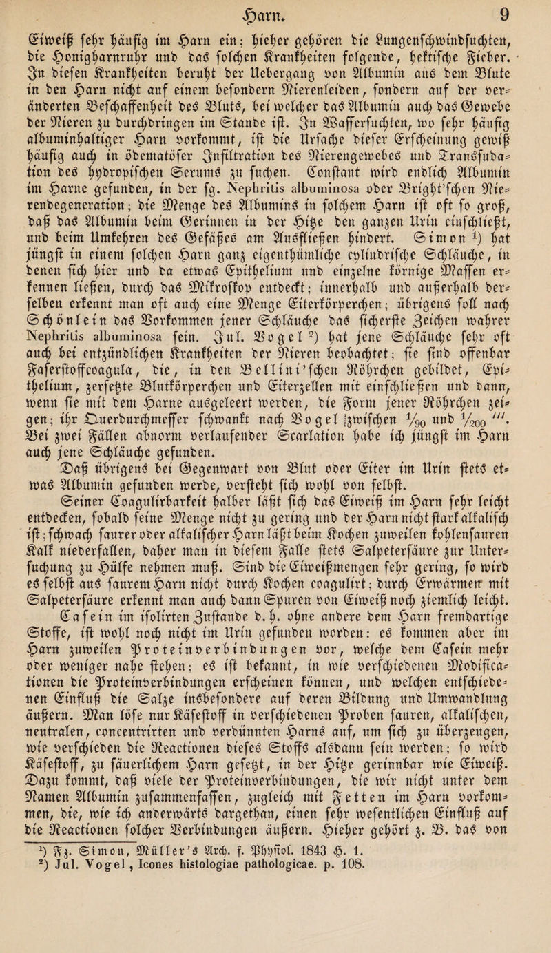 ©t'met'ß fehr häufig int $arn ettt; ht'eßer geboren bie 2ungenfd?mt'nbfu<hten, bt’e $ont'gharnruhr unb baö folgen ^ranfheiten folgenbe, fmftifche Jieber. * 3n biefen Trautheiten beruht ber Uebergang Gon Albumin aitö beut 23lute t'n bett iparn nicht auf einem befonbern üftt'erenlet’ben, fonbern auf ber Ger¬ äuberten 23 efd)affenh eit bes$ 23lut3, bei melier batf Albumin and? baö ©kmebe ber Vieren ju burdjbringen im ©taube ift. 3n SÖafferfuchten, rno fehr häufig albuminhaltiger £arn Gorfommt, ift bie Urfadje biefer ©rfchet'nung gernt'ß häufig auch in öbematöfer Infiltration be3 Vereng etoebeö unb £ranöfuba* tt'on be$ hpbropifchen ©erurnS zu fucfen. ©onftant mt'rb enblt'd; Albumin im iparne gefunben, in ber fg. Nephritis albuminosa ober 23righUfchen ^ie* renbegeneration; bt'e Stenge be$ Sllbumind in folgern £>arn ift oft fo groß, baß baö Albumin beim (Gerinnen in ber Jpt'£e ben ganzen Urin einfcfließt, unb beim Umfefren beö @efäße3 am 2luöflt'eßen ßtnbert. ©inton *) fat jüngft in einem folgen £arn ganz eigentümliche c^U'nbrifcfe ©cftäucfe, in benen ftch fier unb ba ettoaö ©pithelt'um unb einzelne förnt'ge Staffen er* f ernten ließen, burcß baö 2D?ifroffop entbedt; innerhalb unb außerhalb ber* feXben erfennt man oft and) eine Stenge ©iterförperchen; übrigen^ fod nad) ©cßöntein baö 23orfommen jener ©cftäutfe ba3 ficßerfte 3et(hen mafrer Nephritis albuminosa fein. 3ul. 23ogel* 2) fat jene ©cpläuche fehr oft auch bei eutjünblicßen Trautheiten ber Vieren beobachtet; ffe finb offenbar Jaferftoffcoagula, bt'e, in ben 23ettini’fcßen Oföhrchen gebiXbet, ©pi* tßeiium, jerfe^te 23lutförp errett unb ^iter^eXXen mit et’nfdjließen unb bann, meint fte mit bem iparne auögeleert merbett, bie Jorrn jener S^öhrcfen %ti* gen; ihr ÜXuerburchmeffer fdjmanft nach 33ogeX Izmifcpen y90 unb y200 y//. 23ei ^mei Jäden abnorm oerlaufenber ©earlation ich jüngft im £>arn auch jene ©c^Xauc^e gefunben. £)aß übrigens bei ©Jegenmart oon 33Xut ober ©iter t'm Urt'n ftetS et* ma$ Albumin gefunben merbe, oerfteht ffch mohl Gon felbft. ©einer ©oagult'rbarfeit falber laßt ftch baS ©t’met'ß im £arn fehr leidet entbecfen, fobaXb feine Stenge nicht zu gering unb ber iparn nicht ftarf alfaltfch ift;fchmach faurer ober alfalifcher^arn läßt beim Tochen zumetlen fohlenfauren Taff nt'eberfaden, bafer man t'n bt'efem Jade ftetS ©alpeterfäure zur Untere fucpung zu ipülfe nehmen muß. ©t'nb bie©t'meißmengen fefr gering, fo mt’rb eöfelbff auö faurem^arn nicht burch ^ocfen coagulirt; burcß ©rmärmetr mit ©alpeterfäure erfennt man auch bann ©puren Gon ©t'met'ßnoch ^entlieh leicft. ©afet'n t’m ifolirten3wftanbe b.ß* ohne anbere bem iparn frembartt'ge ©toffe, ift mofl noch nicht t’m Urt'n gefunben morben: e3 fontmen aber t’m £ant jumeilen ^3roteinGerbinbungen Gor, melche bem ©afet'n meßr ober meniger nahe ffeßen; eö ift befannt, t'n toie Gerfcht’ebenen sDiobt'fica- tionen bt'e ^roteinoerbt'nbungen erfdjet'nen fbnnen, unb melden entfcht'ebe^ neu ©influß bt’e ©al$e t'nöbefonbere auf bereu 23t'lbung unb Umtoanblung äußern. 9}?an Xöfe nur^äfeftoff in Gerfchiebenett groben fauren, alfalt'fchen, neutralen, concentrt'rten unb Gerbünnten £arn3 auf, um ffch Su überzeugen, ioie Gerfcßieben bie D^eactionen bt'efeä ©toffö alobann fein merben; fo toirb ^äfeffoff, in fäuerlt’chem iparn gefegt, t'n ber $t'$e gerinnbar mt'e ©itoeiß. !Dazu fommt, baß oiele ber ^3roteinGerbt'nbungen, bie mir nicht unter bem tarnen Sllbumt'n zufammenfaffen, gitgXet'cf) mit Jetten im iparn Gorfom^ men, bt'e, tote ich anbermärtö bargetfan, einen fehr mefentti<hen ©tnffuß auf bt'e ^eactt’onen folcßer 23erbinbungen äußern, ^iefer gehört 3. 23. baö Gon x) Simon, Füller’ö Slrdp f. 5j5^t;ftol. 1843 <§. 1. 2) Jul. Vogel , Icones histologiae pathologicae. p. 108.