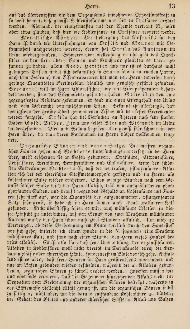 auf baS Veroenfyftem bie beut QrganiSmuS inwoljnenbe Qr^bationSfraft üt fo n>ett Ijemmt, baß gewiffe ^oßtenftoffatome nur bis zu Qralfäure or^birt werben. Sftiemanb, ber einigermaßen mit ber (£ßemie vertraut ißt, wirb aber etwa glauben, baß ßter bie ^ofdenfäure $u Qralfäure rebucirt werbe. 2DZetallifd^e Körper. Qer Uebergang beS $Xrfenif^ in ben .Sparn ift burcß bie Unterfttjungen oon Qrfita uub Steurer mit Ve* ftimmtßeit nadjgewtefen worben; ebenfo ßat Qrfita baS Antimon im Urine wtebergefunben. ©djwerer ober oiedeicßt gar nid)t ge$t baS ÜXuecf= ftlber im ben Urin über; San tu uub Vu ebner glaubten e^ barin ge* funben ju^abeu; allein 9?eeS, £eritier unb mir ift eS bur^auS nid)t gelungen, St'fen ftnbet ft<b bcfanntlid; in ©puren fc^on im normalen §arne; nach bem ©ebraud; öon Stfenpräparaten ßat man ben fparn jutneilen burcb geringe Quantitäten Vertinerbtau blaulid^ unb grünlich gefärbt gefunben. Becquerel wid im £arn Sblor-otifd;er, bie mit St'fenpräparaten beßan* beit mürben, ftetS baS Sifenwieber gefunben haben; @elis ift zu bem ent* gegengefe^ten Otefuttate gefommen; er fanb nie einen Sifengebatt beS UrinS nach bem ©ebrau^e oon mild;faurem Sifen. Vefannt ift aderbingS, baß wenigftenS ber größte £ßeil genommenen SifeuS mit ben feften Srcrementen wt'eber fortgebt. Qrfita bat bei Verfud;en an Spieren nad; feßr ftarfen $aben ®olb, ©Über, Sinn unb felbft Vtci unb äÖiSmittb im llrt'ne Wtebergefunben. Vtei unb SBiSmutb geben aber gewiß fel;r ferner in ben £arn über, ba man beren Vorkommen im £arne bisher oodfommen leug* nete. Qrganifcße ©äuren unb beren ©alze. Qie meiften organi* fcben ©äuren geben nach SÖößler^ Unterjochungen ungerfe^t in ben |)arn über, meift erfc^einen fte an Vafen gebunben: Qralfäure, Sitronenfäure, 2lepfetfäure, V3einfäure, Vernfteinfäure unb ©aduöfäure. (Sine ber fd)ön* ften Sntbedungen 2Ööbler*S ift, baß bie neutralen, pflanzenfauren yufa* lien ftd; bei ber tbierif^en ©toffmetamorpbofe jerfe^en unb im £arne als foßlenfaure ©atze wieber erfreuten. ©cpon wenige ©tunben nach bem ®e* uuffe folc^er ©atze wirb ber £arn alfalifcb, trüb oon aubgefcßiebenen pboS* pßorfauren ©atzen, unb brauf’t wegenbeS @eßaltd an ^oljlenfäure mit ©du* reu feßr ftarf auf; mar bie Quantität ber aufgenommenen, pflanzenfauren ©atze feßr groß, fo ßabe icß im iparn immer and? etwas oralfauren $alf gefunben, 9?icßt überflüfftg fd;ien eS mir, and) milcbfaure 2tlf allen in bie* fer ipt'nftcbt za unterfucben; auf ben ($)enuß oon ^mei £)rad)men mtl^fauren Patrons mürbe ber iparn fc^on na^ ^mei ©tunben alfalifcb. Um mict) ^u überzeugen, ob biefe Verbrennung im Vlute mirllicb burcß ben ©auer^off bor ftd; geße, injicirte icb einem £unbe in bie V. jugularis eine Qracßme milcbfaureS ^ali, unb fanb na$ einer ©tunbe ben ^»arn biefeS $unbeS be* reitS altalifd). ©S ift alfo flar, baß jene Ummanblung ber organif^fauren 5llfalien in ^o^lenfäure mol;l nic^t bereits im Qarmfanale bur^ bie Ver* bauungSfäfteober t^ierif4)en§äute, fonbernerftimVluteoorficßgeße. Sluffal* lenb t'jb eS aber, baß freie ©äuren im $)arn größtenteils unoeränbert unb nur au Vafen gebunben mieber erfc^einen, mäßrenb bie an Sllfalien gebun* benen, organifepen ©äuren fo feßned or^birt werben. Snbeffen müffen mir uns einerseits erinnern, baß bie (Gegenwart ßinreic^enben SllfaliS meßr Qr^bation ober Verbrennung ber organift^en ©äuren beiträgt, mäßrenb in ber ©äftemaffe oiedet’d;t Sllfali genug ift, um bie organifeßen ©äuren felbft Zu fälligen, nidjt aber, um bie barauS entftant)ene ^ol;lenfäure zu binben; ber ©eßalt beS VluteS unb anberer tierifc^en ©äfte an ^llali unb ©atzen