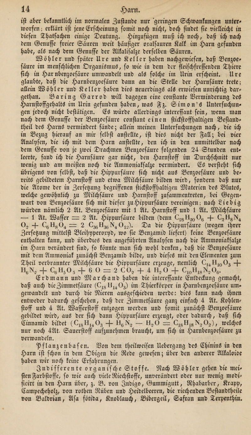 iß aber befanntlid; int normale« 3uftabe nur geringen Scbmanfungen untere morfen; erflärt ift fene@:rfcbeinung forntt noch nicht, boed ftnbet fte ot'edet'cbt in bt'efen ^atfa^en einige Deutung* ^tn^ufügen muß xd) noeß, baß xd) nadj bem ©enuffe freier Säuren meit häufiger oralfauren $alf im $arn gefunben habe, alö naed bem ©enuffe ber Sllfalt'fal^e berfelben Säuren. 2ßbl;ler unb fpäter Ure unb heiler (;aben nacbgemt'efen, baß 23en$oe* fäure im menfcblid;en £)rgam'3mu3, fo me in bem ber fleifcbfreffenben X^xere ftd) in £>arnben$oefäure ummanbelt unb als fold;e im Urin erfebetnt. Ure glaubte, baß bie iparnben^oefäure bann an bt'e Stelle ber £>arnfäure trete; allein äßö^ler unb Heller ßaben bieS neuerbt'ngS als ermt'efen unrichtig bar* getßan* Daring ©arrob mid bagegen eine conftante SSerminberung beS |)arnftoffgel;aItS im Urin gefunben buben, maS Simon’S Unterfucbun* gen jebod) nicht betätigen. (£S mürbe aderbt'ngS intereffant fein, menn man nach bem ©enuffe ber 23ensoefäure conftant einen fticfftoffbaltigen 23efcanb* tßeil beS £antS oermtnbert fänbe; adeitt meinen Unterredungen nach, bie icb in 25e$ug d>^rauf an mir felbf anfedte, ift bt'eS nic^t ber gad; bei vier Slnalpfen, bie icß mit bem £arn anfiedte, ben t'dj in ben unmittelbar nach bem ©enuffe von je $met £)rad;mett SSenjoefäure folgenben 24 Stunben ent* leerte, fanb xd) bie iparnfäure gar nicht, ben iparnftoff im £)ut(bfcbnitt nur mentg unb am meiften noch bie Slmmoniaffat^e oerminbert (Es oerßeßt fted übrigens von felbft, baß bie £>ippurfäure ft’ed nxd)t aus 23en$oefäure unb be* reittS gebilbetem §>arnftoff unb etwa dJh'lcbfäure bilben mt'tb, fonbern baß nur bie Sltome ber in 3^r^ung begriffenen fticfftoffl;altigeu Materien beS S3luted, meld;e gemöbnlt'cb ju 3D2ilcdfäure unb ^arnftoff jufammentreten, bei ©egen* mart von 23enäoefäure fted mit biefer ^uipippurfäure oereinigen; nach £iebig mürben nämlich 2 Sit 23en§oefäure mit 1 Sit £arnftoff unb 1 Sit dftilcbfäure — 1 Sit SBaffer = 2 Sit £tppurfäure bilben (benn C28H20O6 -f C2H8N4 02 -f- C6H804 — 2 C36H36 N4 012). X)a bie £>ippurfäure (megen ihrer 3erfe$ung mittelji 33let'ddperorpb, mo fte 33enjamtb liefert) feine S5enjoefäitre enthalten fann, unb überbteS ben angefüdrten Slnalpfen nach bie Slmmontaffal$e im £>arn oeränbert finb, fo fonnte man fted moßl benfen, baß bie 23enjoefäure mit bem Slmntoniaf ^unäcbft iöenjamib bt'lbe, unb biefeS mit ben (Elementen jum Sdmil verbrannter 2Mcbfäure bie £>tppurfäure erzeuge, nemlicd C14H10O3 -f- HöN2 + C6H505 + 6 O = 2 C02 + 4 H2 O + C10H18N2O6. (Erb mann unb dftarcdanb i)aben bie t'utereffante (Jntbedung gematdt, baß aued bie3immetfäure (C18H1403) im £d^er^rder in ^arnbenjoefäure um» gemanbelt unb bured bie dtteren auögefcdieben merbe: bteö fann naed ihnen entmeber babured gef^eden, baß ber 3immetfäure ganj einfad; 4 2lt. Podien* ftoff unb 4 Sit SBafferftoff entzogen merben unb fomit ^unäcdß 23enjoefäure gebt’lbet mirb, auö ber fted bann §>t'ppurfäure erzeugt, ober baburd;, baß fted ^innamt'b bitbet (C18H1403 H6N2 — H20 — C18Hi8N202), melc^cö nur noed 42lt. Sauerftoff auftuneßmen brauet, um ftd; in ^arnben^oefäure 3U oermanbefn. ^3flanjenbafen* 3Son bem tdeilmet'fen Uebergang beö ^dtntnö ben iparn ift fedon in bem £)bt'gen bie dtebe gemefen; über ben anberer Sllfaloioe daben mir noed feine (^rfaßrungen. 3«bifferente organifd;e Stoffe. S'tacd kodier geßen bie mei* ften garbftoffe, fo mte aud; viele 3^ied)f}offe, unoeränbert ober nur menig mobi* ftct'rt tu ben ^)arn über, 23. von 3nbigo, ©ummigutt, dtda^ar^er / ^app, Sampecdedolj, von rotben dtüben unb ^eibelbceren, bie rie^enben 23eßanbtdeile von 23albrian, Slfa fbtiba, ^noblaucd, Bibergeil, Safran unb £erpentbüt.