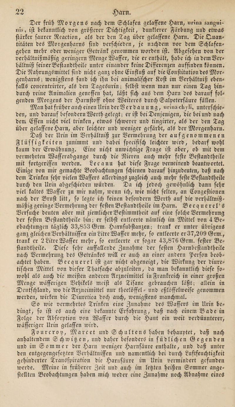 Der friil) Borgens nad) bem ©d;lafett gelaffene .Spant, urina sangui¬ nis, tjl befanntlt'ch von größerer Dicßtigfeit, burtfierer Järbung nab etwat ftärfer faurer Veaction, alt ber ben Dag über gelaffene $arn. DieDman* titäten bes5 2D?orgenharnt ftnb verfcßieben, je nachbem vor bcm ©d)lafen* gelten meßr ober weniger ©ktränf genommen worben ift. Abgefeßen von ber verßältnißmäßt'g geringem Stenge Gaffer, bt'e er enthält, habe t'cß ütbemVer* ßältniß feiner Veftanbtßeile nnter et'nanber ferne Differenzen auffinben fönnen. Die üftahrungtmittel ftnb nt'dd ganz ^ßnc auf bt'e ©onftitutionbet 9)?or* genßarnt; wenigftent fanb t'cß ißn bei antmalifcßer tffoft im Verßättntß eben* fallt concentrirter, alt ben Dageturt'n; felbft wenn man nur einen Dag hin* burch reine Ant’malien genoffen hat, läßt ftcß aut bem fparn bet barauf foU genben Borgens ber £&gt;arnftoff oßne SBeitere^ burch ©alpeterfäure fallen. 2P?an hat früher au cf) einen ttrin ber 35 e r b a it u n g, urina ch yli, unterfcßte* ben, nnb barauf befonbernSBertfj gefegt; er ift bei Denjenigen, bt'e bei unb nach bem ©ffen nicht viel trittfett, etwat fernerer nnb tingirter, alt ber ben Dag über gefaffene§arn, aber letzter unb weniger gefärbt, alt ber Sttcrgenharn. Daß ber Urin im Verßältniß zur Vermehrung ber aufgenommenen gUüffigf eiten zunimmt unb babei fpeciftfcß feister wirb, bebarf woßl faum ber (Erwähnung, ©ine nicf;t unwichtige grage ift aber, ob mit bem vermehrten VSafferabgange burch bt'e Vieren auch me^r fefte Veßanbtßet'le mit fortgeriffen werben. Secanu hat bt'efe grage verneinenb beantwortet, ©ütige von mir gemachte ^Beobachtungen fcßienen barauf hiuzubeuten, baß nach bem Drt'nfen fehr vielen SBafferö atbevbingö jugbetc^ auch mehr fefte Veftanbtßet'le burch ben Urin abgegeben würben. Da ich jebocß gewöhnlich bann fehr viel falte# SOSaffer zu mir nahm, wenn ich, *rt'e nicht fetten, an ©ongeftionen nad) ber Vruft litt, fo legte ich feinen befonbern SBertß auf bt'e Verhältnis mäßig geringe Vermehrung ber feften Veffcanbtßeile Ungarn. Vecquerel’t Verfucße beuten aber mit ziemlicher33eftimmt^eit auf eine fotche Vermehrung ber feften Vefianbtheile hin; er felbft entleerte nämlich tm bittet von 4 23e= obachtungen täglich 33,853 ©rrn. .parnfubftanzen; tranf er unter übrt'gent ganz gleichen Verßättnijfen ein SitreSDßaffer mehr, fo entleerte er 37,209 ©rrn., tranf er 2 £itreV5affer mehr, fo entleerte er fogar 43,876 ©rm. fefter Ve* ßanbtßeile. Dt'efe fehr auffaüenbe 3nnal;me ber feften ^arnbeftattbtßeile nad; Vermehrung beb ©etränfeb will er auch an ei^r anbern f&gt;erfon beob* achtet haben. Vecquerel ift gar nicht abgeneigt, bie -JBtrfung ber bt'ure- ttfcßen SDZittet von btcfer Dßatfadje abzulet'ten, ba man befanntlt'ch bt'efe fo* wohl alb auch bt'e met'ften anberen Arzneimittel in granfret'ch in einer großen SD2enge wafferigen Veßifelb meiffc alb Dtfane gebrauchen läßt; allein in Deutfcßtanb, wo bie Arzneimittel nur tßeelöffel* unb eßlöffelweife genommen werben, wirfen bt'e Diuretica bocß auch, toent'gßenb manchmal. ©o wie vermehrtet Drt'nfen eine Vwtaßme bet Sßaffert t'm Urin be* bt'ngt, fo ift et auch eiKe befannte ©rfahrung, baß nach einem V ab ein golge ber Abforption von SBaffer burd) bie £aut ein weit verbünnterer, wäffert'ger Urin gelaffen wirb. gourcrop, SVarcet unb © djultent haben behauptet, baß nach anhaltcnbem ©cßwi^en, unb baßer befonbert in füblichen ©egenben unb im ©ommer ber .Spant weniger .Sparnfäure enthalte, unb baß unter ben entgegengefetzten Verhältnt'ffen unb namentlich bei burch 2uftfeud;tt'gfeit geßt'nberter Drantfpt'ratt'on bt'e £arnfäure im Urin verminbert gcfunben werbe. Steine t'n früherer 3ett unb aud; t'm lebten heißen ©ommer ange* [teilten Veobad;tungen haben mich tveber eine 3nnahme noch Abnahme einet