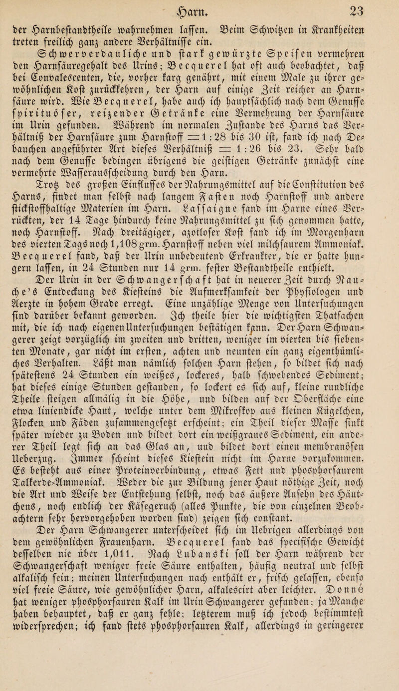 ber £arnbeflanbthetle wahrnehmen taffen. Veint ©chwigen in Krankheiten treten freilich gan$ anbere Verhältntffe ein. ©d) weroerbauliche unb ftarf gewürgte ©peifen oerme^ren ben £arnfäuregehalt beS Urins; Vecquerel t;at oft and) beobachtet, baff bet ©onoaleScenten, bie, oorher karg genährt, tntt einem 3D?aIe ^u ihrer ge¬ wöhnlichen Koft prüdkehren, ber |)arn auf einige 3eit reicher an £&gt;arn* faure wirb. V3ie V ecq n er et, höbe auch ich hauptfädjlich nach bem©Jenuffe fpirituöfer, rei§enber (Getränke eine Vermehrung ber £&gt;arnfäure int Urin gefunben. SÖährenb im normalen 3«ftanbe beS £&gt;arnS baS Ver¬ hältnis ber iparnfäure ^urn iparnftoff ~i .* 28 bis 30 ift, fanb ich nach ©&gt;e* bauchen angeführter 2lrt biefeS Verhältnis = 1:26 bis 23. ©ehr halb nad; bem ©enuffe bebingen übrigens bie geizigen (Getränke gunächft eine oermehrte SBafferauSfcheibung burdj ben iparn. ©ro£ beS grofen ©influffeS ber Nahrungsmittel auf bie©onftitution beS iparnS, ftnbet man feXbft nach langem gaften noch §arnfloff unb anbere flidfloffhalttge Niaterien im £arn. £affaigne fanb int qparne eines Ver* rüdten, ber 14 ©age hinburd) feine Nahrungsmittel ju ftch genommen hatte, noch £arnfloff. Nach breitägiger, a^otlofer Kofi fanb ich SNorgenharn beS oierten ^agS noch 1,108 grm.^arnjloff neben siel nttlchfaurem Ammoniak. Vecquerel fanb, baf ber Urin unbebeulenb ©rfrankter, bie er hotte Imn- gern taffen, in 24 ©tunben nur 14 grm. fefter Veftanbtheile enthielt. ©er Urin in ber ©chwangerfchaft hat iu neuerer3eit burch Nau* che’S ©ntbedung beS KiefteinS bie 2lufmer!fam!eit ber 3töft°k°öen unb 2ler$te in hohem ©5rabe erregt, ©ine unzählige Nienge oon Unterfuchungen ftnb barüber befannt geworben. geh theite hier bie wichtigen ©l;atfachen mit, bie t'd; nach eigenenUnterfuchungen betätigen fgnn. ©eriparn ©chwaw* gerer ^eigt oor^üglid) im feiten unb britten, weniger im oierten bis Sieben¬ ten Nionate, gar nicht im erften, achten unb neunten ein gan$ eigentümli¬ ches Verhalten. Saft man nämlich folgen iparn flehen, fo bilbet ftch nach fpäteflenS 24 ©tunben ein weifeS, loctereS, halb fd;WebenbeS ©ebiment; hat biefeS einige ©tunben geftanben, fo lodert eS ftch auf, Heine runbliche ©t;oile fteigen admältg in bie ipöhe, unb bilben auf ber ©berftäche eine etwa linienbide £&gt;aut, welche unter bem NHfroffop aus fleinen Kügelchen, gloden unb gäben $ufammengefej$t erfcheint; ein ©heil biefer SNaffe finft fpäter wt'eber $u Voben unb bilbet bort ein meifsgraueS ©ebiment, ein anbe^ rer ©heil fegt ftch an kaS ®iaS an, uub bilbet bort einen membranöfen Ueber^ug. 3mmer fd;eint biefeS Kiefern nicht im iparne oorjulommen. ©S befiehl auS einer ^roteinoerbinbung, etwas gett unb oöpforfaurem ©alferbe4tmmoniaf. 2Beber bie $ur Vilbung fetter £aut nötige 3eit, nod; bie 2lrt unb Steife ber ©ntftehung felbft, nod) baS ättfere 2lnfehn beS $äut= &lt;henS, noch enblich ber täfegerud; (alles ^3unlte, bie oon einzelnen Veob^ attern fehr heroorgehoben toorben ftnb) geigen ftch confant. ©er §arn ©d)^&gt;angerer unterfheibet ftch Uebrigen aderbingS oon bem getoöhnlichen grauenharn. Vecquerel fanb baS fpeciftfd;e Vernicht beffelben nie über 1,011. Nach SubanSfi foü ber $arn mährenb ber ©ttoangerfchaft toeniger freie ©äure enthalten, häufig neutral unb felbfl alfalifch fein; meinen Unterfuchungen nach enthält er, frtfeh gelaffen, ebenfo oiel freie ©äure, tote gewöhnlicher £&gt;arn, alfaleScirt aber leichter, ©onne hat weniger ph°^Pherfaureo Urin©chwangerer gefunben; faSNanche haben behauptet, baf er gan^ fehle; le^terem muf ich ieboch beflimmtejl wiberfpreten; ich fanb ftetS phoSphorfauren talf, aderbingS in geringerer