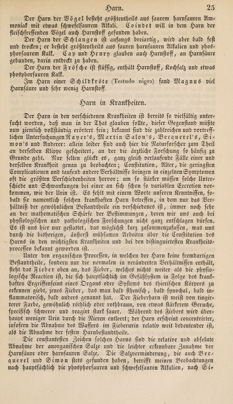 Oer £arn ber Bügel befielt größtenteils aus faurem fjantfauren SXtrt^ rnontaf mit etwas fd;wefelfaurem Mali. (£o inbet will tu bern fparn ber fteifdjfreßenben SSoget auch £arnßoff gefunben haben. Oer iparn ber ©^langen iß anfangs breiartig, wirb aber balb feft unb trocfen; er befielt größtenteils aus fauren hantfauren Malten nnb pßoS* phorfaurem $alf. (£ap unb £enrp glauben and; §&gt;arnßoß, an iparnfäure gebunben, bartn entbecft $u haben. Oer £&gt;arn ber Jrbfc^e iß ßüfßg, enthält §arnßoß, $o&lt;hfal$ nnb etwas phoSpfw*fauren ^alf, 3m fparn einer ©cßilbfröte (Testudo nigra) fanb BiagnuS Diel §&gt;arnfäure nnb fep wenig £arnßoß. $ant in $ranff&gt;ettetu Oer iparn in ben oerfdßebenen ^ranfheiten ift bereite fo vielfältig unter* fitest worben, baß ntan in ber £l;at glanben faßte, biefer ©egenßanb müßte nnn ziemlich ooßftänbig erörtert fein; befannt finb bie ga^lretc^en nnb oortreß* licken UnterfahungenBaper’S, Martin ©alon’S, Becquerel’S, ©i* mon’S nnb Mberer: aßein leiber finb aud) ^ier bie Baturforfdjer junt %ty\l an berfelben Klippe geffaeitert, an ber bie ärztliche gorfhung fo häufig ©rnnbe geht. Bur fetten glücft eS, ganj gleich oerlanfenbe gäße einer nnb berfelben Sbranfaeit genau $u beobachten; (£onßitution, Mer, bie geringften gomplicationcn unb taufenb anbereBerhältniffe bringen in einzelnen ©pmptomen oft bie größten Berffaiebenheiten heri)or; um fa ßärfer muffen folche Untere fcht’ebe uns ©eßwanfungen bei einer an ftd) fd;on fo oariablen (ürrcrett'on oor* fomrnen, wie ber Urin iß. (£S fehlt mit einem äßorte nnferen ^enntniffen, fo* halb fte namentlich folgen franfaaften fparn betreffen, in bem nur baS 23er* hältniß ber gewöhnlid;en Beßanbfaetle ein oerfhiebeneS ift, immer noch fahr an ber mafaematifahen ©d;ärfe ber Beßtntntungen, beren wir uns auch bet phpßotogifchen unb pafaologifhen gorfcfmngen nicht gan^ entfchlagen bürfen. d# ift uns hiw nur geftattet, baS möglichß fur$ $ufammen$ufaßen, was uns burd; bie bisherigen, äußerft mühfamen Arbeiten über bie Gumßitution beS fparnS in ben wid)tigßen ^ranfaeiten unb bet ben biftinguirteften l?ranfaeitS* proceffen befannt geworben ift. Unter ben organiffaen proceffen, in welken ber iparn feine frembartt'gen Beßanbfaeile, fonbern nur bie normalen in oeränberten Berhältniffen enthält, fteßt baS gieber oben an, baS gieber, welches nichts weiter als bie phpßo* logifcße Beaction ift, bie ftch twuptfächlid? im ©efäßfpftem in golge beS franf* haften ©rgrißenfeinS eines Organs ober ©pftemS beS faierifd;en Körpers ju erfennen gt'ebt, jenes gt'eber, baS man halb ffaenifah, halb fpnocßal, balb in* ßammatorifah, balb anberS genannt hat. Oer gieberharn ift meiß oon tingir* terer garbe, gewoßnlid; röthlt'ch ober rotbraun, oon etwas ftärferem @erud;e, fpecififh fchwerer unb reagirt ftarf fauer* SSäßrenb beS gieberS wirb über^ ßaupt weniger Urin bur^ bie Vieren entleert; ber^arn erfchet'nt concentrirter, infofern bie Abnahme beS SGßafferS im Jieberurin relativ weit bebeutenber iß, als bie 2lbnal;me ber feßen ^arnbeßanbtheile. Oie conßanteßen 3ßpen folchen ^&gt;arnS ftnb bie relative unb abfolute 2lbnal;me ber anorganifeßen ©alje unb bie leidster erfennbare 3u^ahme ber ^»arnfäure ober ß^ofauren ©al^e. Oie ©aljoerminberung, bie auch 33ec* querel unb ©tmon ßetS gefunben h^ben, betrißt meinen Beobachtungen nach h^ptfächlich bie ptwSphorfauren unb fchwefelfauren Malt'en, nah ©i*